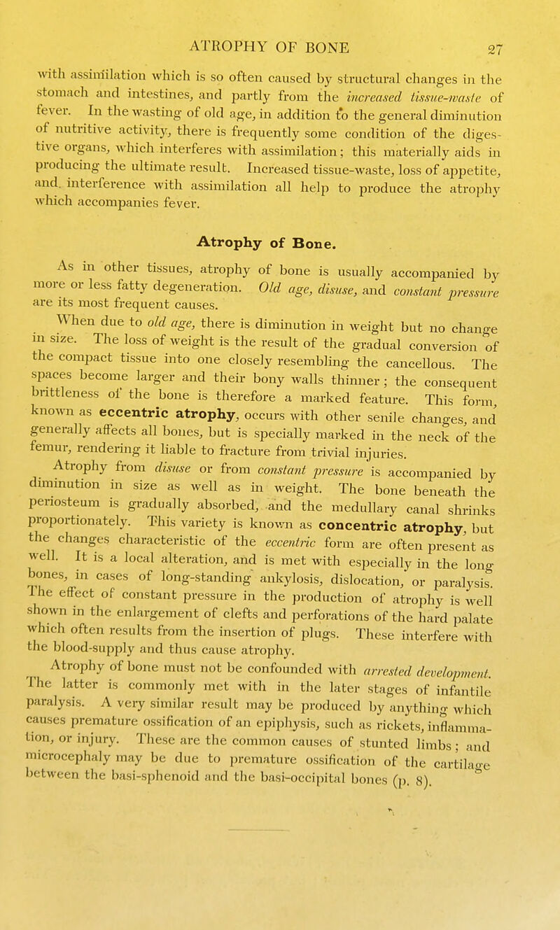 with assimilation which is so often caused by structural changes in the stomach and intestines, and partly from the increased tissue-ivasic of fever. In the wastuig of old age, in addition to the general diminution of nutritive activity, there is frequently some condition of the diges- tive organs, which interferes with assimilation; this materially aids in producing the ultimate result. Increased tissue-waste, loss of appetite, and. interference with assimilation all help to produce the atrophy which accompanies fever. Atrophy of Bone. As in other tissues, atrophy of bone is usually accompanied by more or less fatty degeneration. Old age, disuse, and constant pressure are its most frequent causes. When due to old age, there is diminution in weight but no change in size. The loss of weight is the result of the gradual conversion of the compact tissue into one closely resembling the cancellous. The spaces become larger and their bony walls thinner; the consequent bnttleness of the bone is therefore a marked feature. This form known as eccentric atrophy, occurs with other senile changes, and generally affects all bones, but is specially marked in the neck of the femur, rendering it liable to fracture from trivial injuries. Atrophy from disuse or from constant pressure 'is accompanied by diminution in size as well as in weight. The bone beneath the periosteum is gradually absorbed, -and the medullary canal shrinks propoi-tionately. This variety is known as concentric atrophy, but the changes characteristic of the ecce?it7'ic form are often present as well. It is a local alteration, and is met with especially in the long bones, in cases of long-standing ankylosis, dislocation, or paralysis. I he effect of constant pressure in the production of atrophy is well shown in the enlargement of clefts and perforations of the hard palate which often results from the insertion of plugs. These interfere with the blood-supply and thus cause atrophy. Atrophy of bone must not be confounded with arrested development. The latter is commonly met with in the later stages of infantile paralysis. A veiy similar result may be produced by anything which causes premature ossification of an epiphysis, such as rickets, inflamma- tion, or injury. These are the common causes of stunted limbs ; and microcephaly may be due to premature ossification of the cartik<re between the basi-sphenoid and the basi-occipital bones (p. 8). *