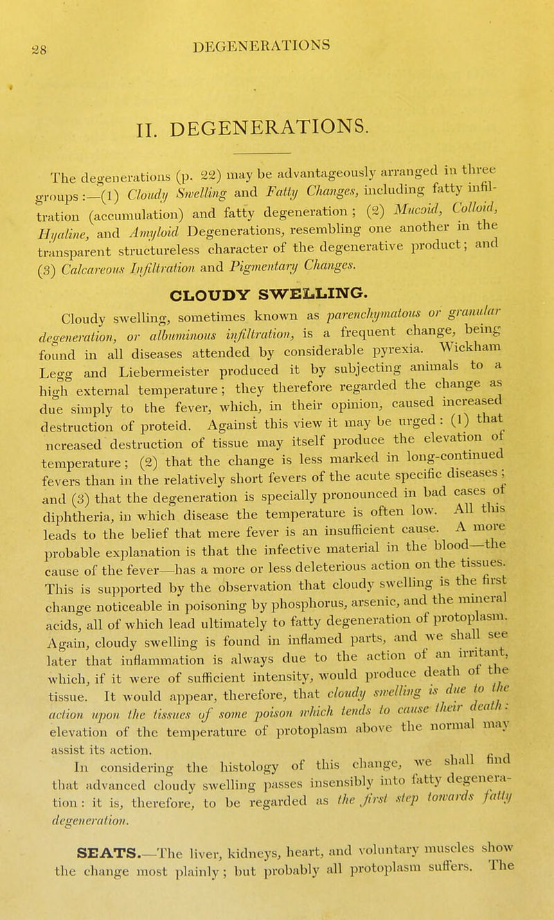 11. DEGENERATIONS. The degenerations (p. 22) may be advantageously arranged in three groups :-(!) Cloidy Swcllmg and Fatty Changes, including fatty mfil- tration (accumulation) and fatty degeneration ; (2) Mucoid, Colloid, Hjialine, and Amyloid Degenerations, resembling one another m the transparent structureless character of the degenerative product; and (3) Calcareous Lifiltration and Pigmentan) Changes. CLOUDY SWELLING. Cloudy swelling, sometimes known as parenchymatous or granular degeneration, or albuminous infiltration, is a frequent change, being found in all diseases attended by considerable pyrexia. Wickham Legg and Liebermeister produced it by subjecting animals to a high external temperature; they therefore regarded the change as due simply to the fever, which, in their opinion, caused mcreased destruction of proteid. Against this view it may be urged : (1) that ncreased destruction of tissue may itself produce the elevation ot temperature ; (2) that the change is less marked in long-contmued fevers than in the relatively short fevers of the acute specific diseases; and (3) that the degeneration is specially pronounced in bad cases ot diphtheria, in which disease the temperature is often low. All this leads to the belief that mere fever is an insufficient cause. A more probable explanation is that the infective material in the blood—the cause of the fever—has a more or less deleterious action on the tissues. This is supported by the observation that cloudy swelling is the first change noticeable in poisoning by phosphorus, arsenic, and the mineral acids, all of which lead ultimately to fatty degeneration of protop asm. Again, cloudy swelling is found in inflamed parts, and we shall see later that inflammation is always due to the action of an irritant, which, if it were of sufficient intensity, would produce death ot the tissue. It would ajipear, therefore, that cloudy swelling ts due to the action upon the tissues of some poison which tends to cause (heir death: elevation of the temperature of protoplasm above the normal may assist its action. In considering the histology of this change, we shall find that advanced cloudy swelling passes insensibly into fatty degenera- tion : it is, therefore, to be regarded as the Jir.sl step towards fatty degeneratioti. SEATS.—The liver, kidneys, heart, and voluntary muscles show the change most plainly; but ])robably all protoplasm suffers. The