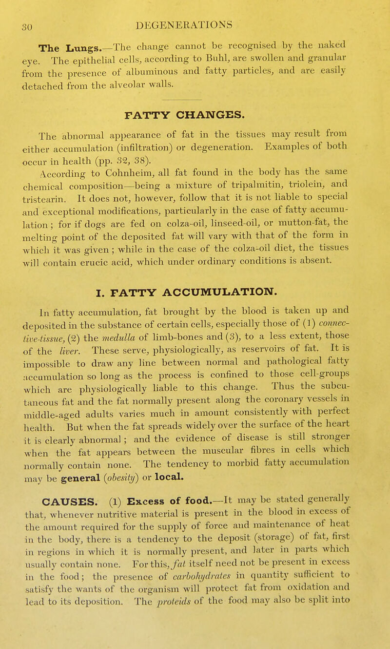 The Lungs.—The change cannot be recognised by the naked eye. The epitheUal cells, according to Buhl, are swollen and granular from the presence of albuminous and fatty particles, and are easily detached from the alveolar walls. FATTY CHANGES. The abnormal appearance of fat in the tissues may result from either accumulation (infiltration) or degeneration. Examples of both occur in health (pp. S2, 38). According to Cohnheim, all fat found in the body has the same chemical composition—being a mixture of tripalmitin, triolein, and tristearin. It does not, however, follow that it is not liable to special and exceptional modifications, particularly in the case of fatty accumu- lation ; for if dogs are fed on colza-oil, linseed-oil, or mutton-fat, the melting point of the deposited fat will vary with that of the form in which it was given ; while in the case of the colza-oil diet, the tissues will contain erucic acid, which under ordinary conditions is absent. I. PATTY ACCUMULATION. In fatty accumulation, fat brought by the blood is taken up and deposited in the substance of certain cells, especially those of (1) connec- tive-tissue, (2) the medulla of limb-bones and (3), to a less extent, those of the liver. These serve, physiologically, as reservoirs of fat. It is impossible to draw any line between normal and pathological fatty accumulation so long as the process is confined to those cell-groups which are physiologically liable to this change. Thus the subcu- taneous fat and the fat normally present along the coronary vessels in iTiiddle-aged adults varies much in amount consistently with perfect health. But when the fat spreads widely over the surface of the heart it is clearly abnormal; and the evidence of disease is still stronger when the fat appears between the muscular fibres in cells which normally contain none. The tendency to morbid fatty accumulation may be general (obesity) or local. CAUSES. (1) Excess of food.—It may be stated generally that, whenever nutritive material is present in the blood in excess of the amount required for the supply of force and maintenance of heat in the body, there is a tendency to the deposit (storage) of fat, first in regions in which it is normally present, and later in parts Avhich usually contain none. For this,/cf/, itself need not be present in excess in the food; the presence of carbohydrates in quantity sufficient to satisfy the wants of the organism will protect fat from oxidation and lead to its deposition. The proteids of the food may also be split into