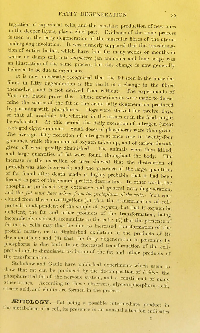 tegration of superficial cells, and the constant production of new ones in the deeper layers, play a chief part. Evidence of the same process is seen in the fatty degeneration of the muscular fibres of the uterus undergoing involution. It was formerly supposed that the transforma- tion of entire bodies, which have lain for many weeks or months in water or damp soil, into adipocere (an ammonia and lime soap) was an illustration of the same process, but this change is now generally believed to be due to organisms. It is now universally recognised that the fat seen in the muscular fibres in fatty degeneration is the result of a change in the fibres themselves, and is not derived from without. The experiments of Voit and Bauer prove this. These experiments were made to deter- mine the source of the fat in the acute fatty degeneration produced by poisoning with phosphorus. Dogs were starved for twelve days, so that all available fat, whether in the tissues or in the food, might be exhausted. At this period the daily excretion of nitrogen (urea) averaged eight grammes. Small doses of phosphorus were then given. The average daily excretion of nitrogen at once rose to twenty-four grammes, while the amount of oxygen taken up, and of carbon dioxide given oflf, were greatly diminished. The animals were then killed, and large quantities of fat were found throughout the body. The increase in the excretion of urea showed that the destruction of proteids was also increased; and the presence of the large quantities of fat found after death made it highly probable that it had been formed as part of the general proteid destruction. In other words, the phosphorus produced very extensive and general fatty degeneration, and the fat must have arisen from the protoplasm of the cells: ■ Voit con- • eluded from these investigations (1) that the transformation of cell- proteid is independent of the supply of oxygen, but that if oxygen be deficient, the fat and other products of the transformation,^)eino- incompletely oxidised, accumulate in the cell; (2) that the presence of fat in the cells may thus ba due to increased transformation of the proteid matter, or to diminished oxidation of the products of its decomposition; and (.3) that the fatty degeneration in poisoning by phosphorus is due both to an increased transformation of the cell- proteid and to diminished oxidation of the fat and other products of the transformation. Stolnikow and Gaule have published experiments which ssem to show that fat can be produced by the decomposition of leci'tliin, the phosphuretted fkt of the nervous system, and a constituent of many other tissues. According to these observers, glycero-phosphoric acid stearic acid, and cholin are formed in the process. ' ETIOLOGY—Fat being a possible intermediate product in tJie metabolism of a cell, its presence in an unusual situation indicates