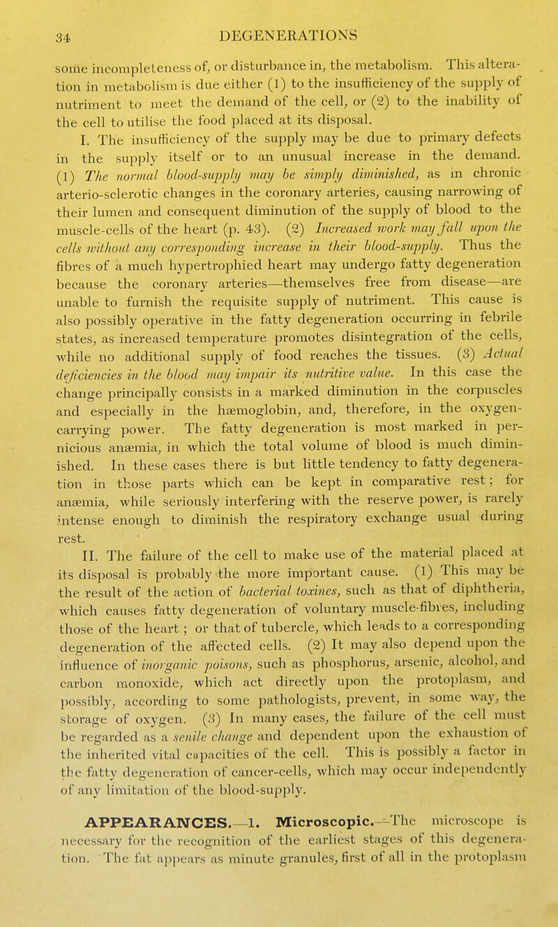 some incompleleness of, or disturbance in, the metabolism. This altera- tion in metabolism is due either (l) to the insufficiency of the supply of nutriment to meet the demand of the cell, or (2) to the inability of the cell to utilise the food placed at its disposal. I. The insufficiency of the supply may be due to primary defects in the sujjply itself or to an unusual increase in the demand. (1) The normal blood-suppiij may be simply diminished, as m chronic arterio-sclerotic changes in the coronary arteries, causing narrowing of their lumen and consequent diminution of the supply of blood to the muscle-cells of the heart (p. 43). (2) Increased work may fall upon the cells without any corresponding increase in their blood-siij)ply. Thus the fibres of a much hypertrophied heart may undergo fatty degeneration because the coronary arteries—themselves free from disease—are unable to furnish the requisite supply of nutriment. This cause is also possibly operative in the fatty degeneration occurring in febrile states, as increased temperature promotes disintegration of the cells, while no additional supply of food reaches the tissues. (3) Actual deficiencies in the blood may impair its nutiitive value. In this case the change principally consists in a marked diminution in the corpuscles and especially in the haemoglobin, and, therefore, in the oxygen- carrying power. The fatty degeneration is most marked in per- nicious aneemia, in which the total volume of blood is much dimin- ished. In these cases there is but little tendency to fatty degenera- tion in those parts which can be kept in comparative rest; for ansemia, while seriously interfering with the reserve power, is rarely intense enough to diminish the respiratory exchange usual during rest. II. The failm-e of the cell to make use of the material placed at its disposal is probably the more important cause, (l) This may be the result of the action of bacterial toxines, such as that of diphtheria, which causes fatty degeneration of voluntary muscle-fibres, including those of the heart ; or that of tubercle, which leads to a corresponding degeneration of the affected cells. (2) It may also depend upon the influence of inorganic poisons, such as phosphorus, arsenic, alcohol, and carbon monoxide, which act directly upon the protoplasm, and possibly, according to some pathologists, prevent, in some way, the storage of oxygen. (3) In many cases, the failure of the cell must be regarded as a senile change and dependent upon the exhaustion of the inherited vital capacities of the cell. This is possibly a factor in the fatty degeneration of cancer-cells, which may occur independently of any limitation of the blood-supply. APPEARANCES.—1. Microscopic—The microscope is necessary for the recognition of the earliest stages of this degenera- tion. The fat appears as minute granules, first of all in the protoplasm