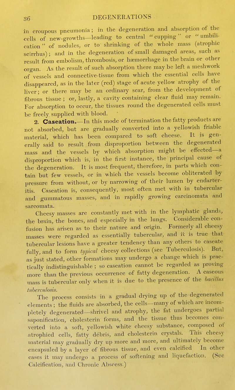in croupous pneumonia; in the degeneration and absorption of the cells of new-growths—leading to central cupping or  umbili- cation of nodules, or to shrinking of the whole mass (atrophic scirrhus) ; and in the degeneration of small damaged areas, such as result from embolism, thrombosis, or haemorrhage in the brain or other organ. As the result of such absorption there may be left a meshwork of vessels and connective-tissue from which the essential cells have disappeared, as in the later (red) stage of acute yellow atrophy of the liver; or there may be an ordinary scar, from the development of fibrous tissue ; or, lastly, a cavity containing clear fluid may remain. For absorption to occur, the tissues round the degenerated cells must be freely supplied with blood. 2. Caseation.—In this mode of termination the fatty products are not absorbed, but are gradually converted into a yellowish friable material, which has been compared to soft cheese. It is gen- erally said to result from disproportion between the degenerated mass and the vessels by which absorption might be eifected—a disproportion which is, in the first instance, the principal cause of the degeneration. It is most frequent, therefore, in parts which con- tain but few vessels, or in which the vessels become obliterated by pressure from without, or by narrowing of their lumen by endarter- itis. Caseation is, consequently, most often met with in tubercular and gummatous masses, and in rapidly growing carcinomata and sarcomata. Cheesy masses are constantly met with in the lyimphatic glands, the brain, the bones, and especially in the lungs. Considerable con- fusion has arisen as to their nature and origin. Formerly all cheesy masses were regarded as essentially tubercular, and it is true that tubercular lesions have a greater tendency than any others to caseate fully, and to form typical cheesy collections (see Tuberculosis). But, as just stated, other'formations may undergo a change which is prac- tically indistinguishable ; so caseation cannot be regarded as jn-oving more than the prexdous occurrence of fatty degeneration. A caseous mass is tubercular only when it is due to the presence of the hnciUus iiiherculoxis. The process consists in a gradual drying up of the degenerated elements ; the fluids are absorbed, the cells—many of which are incom- Ijletely degenerated—shrivel and atrophy, the fat undergoes partial saponification, cholesterin forms, and the tissue thus becomes con- verted into a soft, yellowish white cheesy substance, composed of atrophied cells, fatty debris, and cholesterin crystals. This cheesy material may gradually dry up more and more, and ultimately become ^ncapsuled by a layer of fibrous tissue, and even calcified In other cases it may undergo a process of softening and liquefaction. (See Calcification, and Chronic Abscess.)