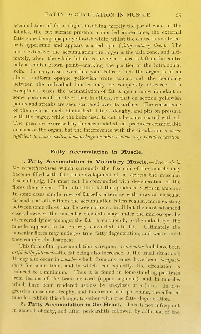 accumulation of fat is slight, involving merely the portal zone of the lobules, the cut surface presents a mottled appearance, the external fatty zone being opaque yellowish white, whilst the centre is unaltered, or is hyperaemic and appeai-s as a red spot {fatty nutmeg liver). The more extensive the accumulation the larger is the pale zone, and ulti- mately, when the whole lobule is involved, there is left in the centre only a reddish brown point—-marking the position of the intralobular vein. In many cases even this point is lost: then the organ is of an almost uniform opaque yellowish white colour, and the boundary between the individual lobules may be completely obscured. In exceptional cases the accumulation of fat is n^uch more abundant in some portions of the liver than in others, so that on section yellowish points and streaks are seen scattered over its surface. The consistence of the organ is much diminished, it feels doughy, and pits on pressure with the finger, while the knife used to cut it becomes coated with oil. The pressure exercised by the accumulated fat produces considerable ana-mia of the organ, but the interference with the circulation is never sufficieni to cause ascites, hcemorrhage or other evidences of j^orial congestion. Fatty Accumulation in Muscle. 1. Fatty Accumulation in Voluntary Muscle.—The cells in the connective-tissue which surrounds the fasciculi of the muscle may become filled with fat: this development of fat between the muscular fasciculi (Fig. 17) must not be confounded with degeneration of the fibres themselves. The interstitial fat thus produced varies in amount. In some cases single rows of fat-cells alternate with rows of muscular fasciculi; at other times the accumulation is less regulai', more existing between some fibres than between others : in all but the most advanced cases, however, the muscular elements may, under the microscope, be discovered lying amongst the fat—even though, to the naked eye, the muscle appears to be entirely converted into fat. Ultimately the muscular fibres may undergo true fatty degeneration, and waste until they completely disappear. This form of fatty accumulation is frequent in aninials\v\i\ch have been (irtijiciallif fattened—the fat being also increased in the usual situations^ It may also occur in muscles which from any cause have been incapaci- tated for some time, and in which, consequently, the circulation is reduced to a minimum. Thus it is found in long-standing paralyses from lesions of the brain or cord (upper segment), and in nuiscles which have been rendered useless by ankylosis of a joint. In pro- gressive muscular atrophy, and in chi'onic lead poisoning, the affected muscles exhibit this change, together with true fatty degeneration. 2. Fatty AccumTilation in the Heart.—This is not infrequent in general obesity, and after pericarditis followed by adhesion of the