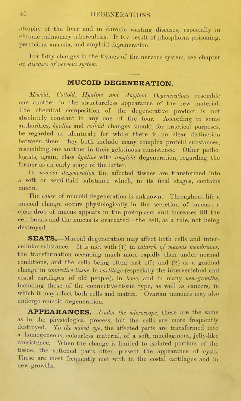 atrophy of the liver and in chronic wasting diseases, especially in chronic pulmonary tuberculosis. It is a result of phosphorus poisoning, pei'nicious anaemia, and amyloid degeneration. For fatty changes in the tissues of the nervous system, see chapter on diseases of nervous system. MUCOID DEGENERATION. Mucoid, Colloid, Hyaline and Amyloid Degenerations resemble one another in the structureless appearance of the new material. The chemical composition of the degenerative product is not absolutely constant in any one of the four. According to some authorities, hyaline and colloid changes should, for practical purposes, be regarded as identical; for while there is no clear distinction between them, they both include many complex proteid substances, resembling one another in their gelatinous consistence. Other patho- logists, again, class hyaline with amyloid degeneration, regarding the former as an early stage of the latter. In mucoid degeneration the aifected tissues are transformed into a soft or semi-fluid substance which, in its final stages, contains mucin. The cause of mucoid degeneration is unknown. Throughout life a mucoid change occurs physiologically in the secretion of mucus ; a clear drop of mucus appears in the protoplasm and increases till the cell bursts and the mucus is evacuated—the cell, as a rule, not being destroyed. SEATS.—Mucoid degeneration may affect both cells and inter- cellular substance. It is met with (l) in catarrh of mucous membranes, the ti-ansformation occurring much more rapidly than mider nonnal conditions, and the cells being often cast off; and (2) as a gradual change in connective-tissue, in cartilage (especially the intervertebral and costal cartilages of old people), in bo7ie, and in many new-growths, including those of the connective-tissue type, as well as cancers, in which it may affect both cells and matrix. Ovarian tumours may also undergo mucoid degeneration. APPEARANCES.— Under the microscope, these are the same as in the physiological process, but the cells are more frequently destroyed. 7'o the naked eye, the affected parts are transformed into a homogeneous, colourless material, of a soft, mucilaginous, jelly-like consistence. When the change is limited to isolated portions of the tissue, the softened parts often present the ajipearance of cysts. These are most frequently met with in the costal cartilages and in new-growths.