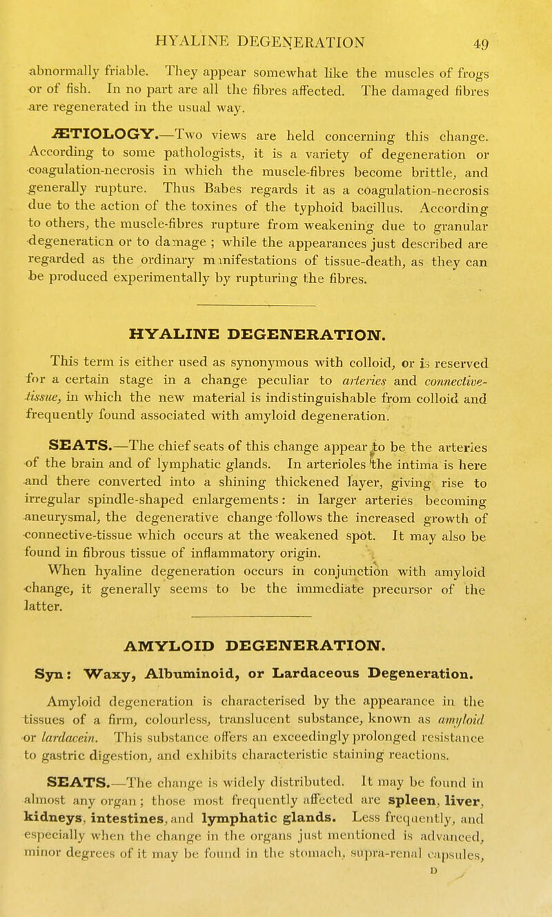abnormally friable. They appear somewhat like the muscles of frogs or of fish. In no part are all the fibres affected. The damaged fibres are regenerated in the usual way. -fflTIOLOGY.—Two views are held concerning this change. According to some pathologists, it is a variety of degeneration or coagulation-necrosis in which the muscle-fibres become brittle, and generally rupture. Thus Babes regards it as a coagulation-necrosis due to the action of the toxines of the typhoid bacillus. According to others, the muscle-fibres rupture from weakening due to granular ■degeneration or to damage ; while the appearances just described are regarded as the ordinary m xnifestations of tissue-death, as they can be produced experimentally by rupturing the fibres. HYALINE DEGENERATION. This term is either used as synonymous with colloid, or is reserved for a certain stage in a change peculiar to aHeries and connective- iissiie, in M'hich the new material is indistinguishable from colloid and frequently found associated with amyloid degeneration. SEATS.—The chief seats of this change aj^pear to be the arteries of the brain and of lymphatic glands. In arterioles intima is here -and there converted into a shining thickened layer, giving rise to irregular spindle-shaped enlargements: in larger arteries becoming aneurysmal, the degenerative change follows the increased growth of ■connective-tissue which occurs at the weakened spot. It may also be found in fibrous tissue of inflammatory origin. When hyaline degeneration occurs in conjunction with amyloid ■change, it generally seems to be the innmediate precursor of the latter. AMYLOID DEGENERATION. Syn: Waxy, Albuminoid, or Lardaceous Degeneration. Amyloid degeneration is characterised by the appearance in the tissues of a firm, colourless, translucent substance, known as amijloid or lardacein. This substance offers an exceedingly prolonged resistance to gastric digestion, and exhibits characteristic staining reactions. SEATS.—The change is widely distributed. It may be found in almost any organ; those most frequently affected are spleen, liver, kidneys, intestines, and lymphatic glands. Less frequently, and especially wlien the change in the organs just mentioned is advanced, minor degrees of it may be found in the stomach, supra-renal capsules, n