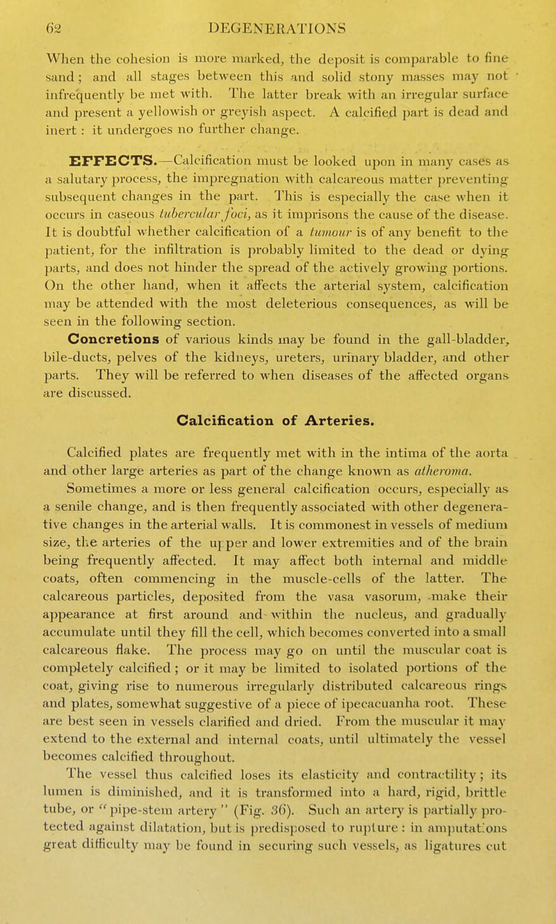 When the cohesion is more marked^ the deposit is comparable to fine sand ; and all stages between this and solid stony masses may not infrequently be met with. The latter break with an irregular surface and present a yellowish or greyish aspect. A calcified part is dead and inert : it undergoes no further change. EFFECTS.—Calcification must be looked upon in many cases as a salutary process, the impregnation with calcareous matter preventing subsequent changes in the part. This is especially the case when it occurs in caseous tubercular foci, as it imprisons the cause of the disease. It is doubtful whether calcification of a tumour is of any benefit to the patient, for the infiltration is probably limited to the dead or dying parts, and does not hinder the spread of the actively growing portions. On the other hand, when it affects the arterial system, calcification may be attended with the most deleterious consequences, as will be seen in the following section. Concretions of various kinds may be found in the gall-bladder, bile-ducts, pelves of the kidneys, ureters, urinary bladder, and other jjarts. They will be referred to when diseases of the affected organs are discussed. Calcification of Arteries. Calcified plates are frequently met with in the intima of the aorta and other large arteries as part of the change known as atheroma. Sometimes a more or less general calcification occurs, especially as a senile change, and is then frequently associated with other degenera- tive changes in the arterial walls. It is commonest in vessels of medium size, the arteries of the upper and lower extremities and of the brain being frequently affected. It may affect both internal and middle coats, often commencing in the muscle-cells of the latter. The calcareous particles, deposited from the vasa vasorum, -make their appearance at first around and within the nucleus, and gradually' accumulate until they fill the cell, which becomes converted into a small calcareous flake. The process may go on until the muscular coat is completely calcified; or it may be limited to isolated portions of the coat, giving rise to numerous irregularly distributed calcareous rings and plates, somewhat suggestive of a piece of ipecacuanha root. These are best seen in vessels clarified and dried. From the muscular it may extend to the external and internal coats, until ultimately the vessel becomes calcified throughout. The vessel thus calcified loses its elasticity and contractility ; its lumen is diminished, and it is transformed into a hard, rigid, brittle tube, or  pipe-stem artery  (Fig. 36). Such an artery is partially pro- tected against dilatation, but is predisposed to rupture : in aminitat:ons great difficulty may be found in securing such vessels, as ligatures cut
