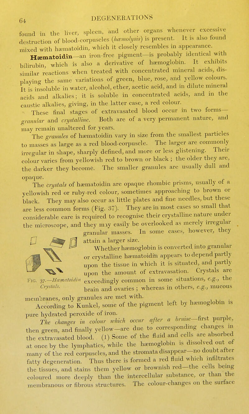 found in the Uver, spleen, and other organs whenever excessive destruction of blood-corpuscles {hcvmohjsis) is present. It is also found mixed with hiEmatoidin, which it closely resembles in appearance. Hsematoidin—an iron-free pigment—is probably identical with bilirubin, which is also a derivative of haemoglobin. It exhibits similar reactions when treated with concentrated mineral acids, dis- playing the same variations of green, blue, rose, and yellow colours. It is insoluble in water, alcohol, ether, acetic acid, and in dilute mineral acids and alkahes; it is soluble in concentrated acids, and in the caustic alkahes, giving, in the latter case, a red colour. •• These final stages of extravasated blood occur in two forms— granular and crystalline. Both are of a very permanent nature, and may remain unaltered for years. The granules of hamatoidin vary in size from the smallest particles to masset as large as a red blood-corpuscle. The larger are commonly irregular in shape, sharply defined, and more or less glistening. Their colour varies from yellowish red to brown or black ; the older they are, the darker they become. The smaller granules are usually dull and opaque. The crystals of haematoidin are opaque rhombic prisms, usually ot a yellowish red or ruby-red colour, sometimes approaching to hxovm or black. They may also occur as little plates and fine needles, but these are less common forms (Fig. 37). They are in most cases so small that considerable care is required to recognise their crystalline nature under the microscope, and they may easily be overlooked as merely irregular a-ranular masses. In some cases, however, they attain a larger size. Whether haemoglobin is converted, into granular or crystalline hamatoidin appears to depend partly upon the tissue in which it is situated, and partly upon the amount of extravasation. Crystals are KiG. 37.—//^E/«rt^o?rfz« exceedino-ly common in some situations, e.g., the Crystals. ^^.^.^^ aiid^ovaries ; whereas in others, e.g., mucous membranes, only granules are met with. , , . . According to Kunkel, some of the pigment left by haemoglobin is pure hydrated peroxide of iron. , . c ^ 1 The changes in colour which occur after a i,7«,sr-first purple, then green, and finally yellow-are due to corres,)onding changes in the extravasated blood, (l) Some of the fluid and cells are absorbed at once by the lymphatics, while the haemoglobin is dissolved out of many of the red corpuscles, and the stromata disapi)ear—no doubt after fatty degeneration. Thus there is formed a red fluid which infiltrates the tissues, and stains them yellow or brownish red-the cells being coloured more deeply than the intercellular substance, or than the membranous or fibrous structures. The colour-changes on the surface