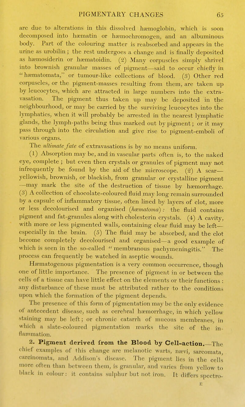 are due to alterations in this dissolved hfEmoglobin, which is soon decomposed into hsEmatin or hsemochromogen, and an albuminous body. Part of the colouring matter is reabsorbed and appears in the urine as urobilin; the rest undergoes a change and is finally deposited as htemosiderin or haematoidin. (2) Many corpuscles simply shrivel into brownish granular masses of pigment—said to occur chieHy in  hsematomata, or tumour-like collections of blood. (3) Other red corpuscles^ or the pigment-masses resulting from them, are taken up by leucocytes, which are attracted in large numbers into the extra- vasation. The pigment thus taken up may be deposited in the neighbourhood, or may be carried by the surviving leucocj^es into the lymphatics, when it will probably be arrested in the nearest lymphatic glands, the lymph-paths being thus marked out by pigment; or it may pass through into the circulation and give rise to pigment-emboli of various organs. The ultimate fate of extravasations is by no means uniform. (1) Absorption may be, and in vascular parts often is, to the naked eye, complete ; but even then crystals or granules of pigment may not infrequently be found by the aid of the microscope. (2) A scar— yellowish, brownish, or blackish, from granular or crystalline pigment —may mark the site of the destruction of tissue by hgemorrhage. (3) A collection of chocolate-coloured fluid may long remain surrounded by a capsule of inflammatory tissue, often lined by layers of clot, more or less decolourised and organised (hcBmatoma): the fluid contains pigment and fat-granules along with cholesterin crystals. (4) A cavity, with more or less pigmented walls, containing clear fluid may be left— especially in the brain. (5) The fluid may be absorbed, and the clot become completely decoloui-ised and organised—a good example of which is seen in the so-called membranous pachymeningitis. The process can frequently be watched in aseptic wounds. Hsematogenous pigmentation is a very common occurrence, though one of little importance. The presence of pigment in or between the cells of a tissue can have little effect on the elements or their functions : any disturbance of these must be attributed rather to the conditions upon which the formation of the pigment depends. The presence of this form of pigmentation may be the only evidence of antecedent disease, such as cerebral hti-morrhage, in which yellow staining may be left; or chronic catarrh of mucous membranes, in which a slate-coloured pigmentation marks the site of the in- flammation. 2. Pigment derived from the Blood, by Cell-action. The chief examples of this change are melanotic warts, ivxvi, sarcomata, carcinomata, and Addison's disease. The pigment lies in the cells more often than between them, is granular, and varies from yellow to black in colour: it contains sulphur but not iron. It differs spectro- E