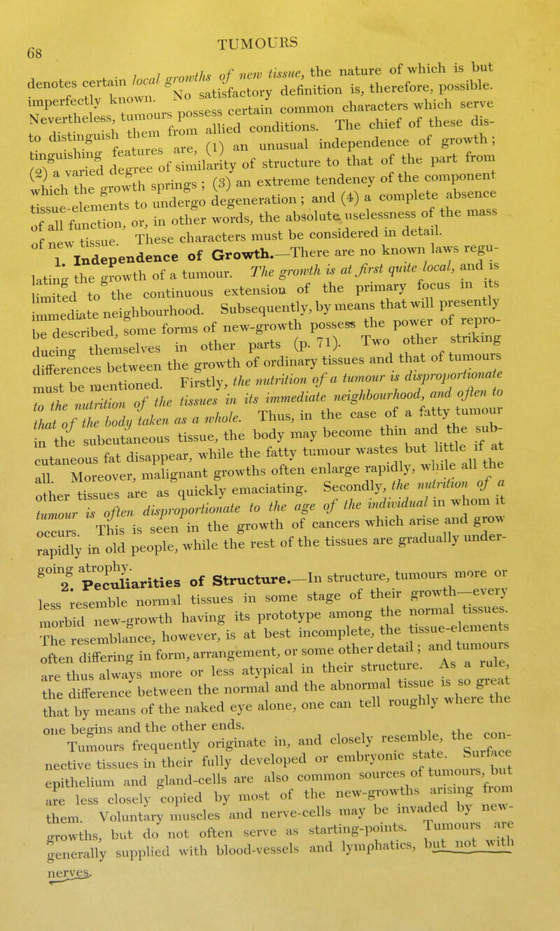 gg TUMOURS . • 1 nnl arnwUis of new tissue, the nature of which is but denotes certain local S'o^f^J therefore, possible, imperfectly known, a -^^^^^^^^ ^1^.,^ ,erve ^T?^Z:^^^^^^ons. The chief of these dis- to di^tingmsh t em ti ^^^^^^^^ independence of growth; mtred d g^e of s milLiy of structure to that of the part from ^ ^ J^h l^ow h sprinc^s ; (3) an extreme tendency of the component which the gurnth spun , U ^ ^^^p^^^^ 7:^^:, wcSds, - f--—^''^ of new tissue. These characters must be considered m deta 1. 1 iXendenee of Growth-There are no known laws regu- latixt the growth of a tumour. The gro^vth is at Jirst quUe local, and i Umtfd to the continuous extension of the primary focus m s rmediBte neighbourhood. Subsequently, by means that will presently Wescdbed, rome forms of new-growth posses the power of repro- Ltr tl-mselves in other parts (p. 71). Two f i^ sti.kmg dtoes between the growth of ordinary tissues and that of tumours . Cmentioned Firstly, the nutrition of a tumour is disproportionate 7:tl^lZ^7 ihe Ussulin its immediate neighl.ourhood, andoft.iio I^IP^ taKen as a .hole. Thus, in the case of a ^^atty tumour f the subcutieous tissue, the body may become thin and the ^ub- cutaneous fat disappear, while the fatty tumour wastes but 1 le f at Moreover, malignant growths often enlarge rapidly, win e all the o her tissues are as quickly emaciating. Secondly, the nutntion of a t^ur Toften disprolortionate to the age of the m whom it occur . This is sien in the growth of cancers which a-e and grow rapWly in old people, while the rest of the tissues are gradually undei- going a^-P;;y- structure.-ln structure, tumours more or less ;eremble normal tissues in some stage of their growth-every morMd new-growth having its prototype among the normal tissues T^e ;esembli:ice, however, is at best the t^^^^^^^^^^ often differing in form, arrangement, or some other de a 1, and tunio-s are thus always more or less atypical in their structuie. As a rule the d^^eience between the normal and the abnormal tissiie is so great ttatty means of the naked eye alone, one can tell roughly where the one ben-ins and the other ends. Tumours frequently originate in, and closely resemble the con nective tissues in their fully developed or embryonic « '^^e^^ J-f-^ epithelium and gland-cells are also common sources of tumouis but epitnenuii ^ . j new-growths arising from are less closely copied by most oi tne new ^ o them Voluntary muscles and nerve-cells may be invaded by ne^^- growths, but do not often serve as starting-points. ^'i;-^^ generally supplied with blood-vessels and lymphatics, but_no^i