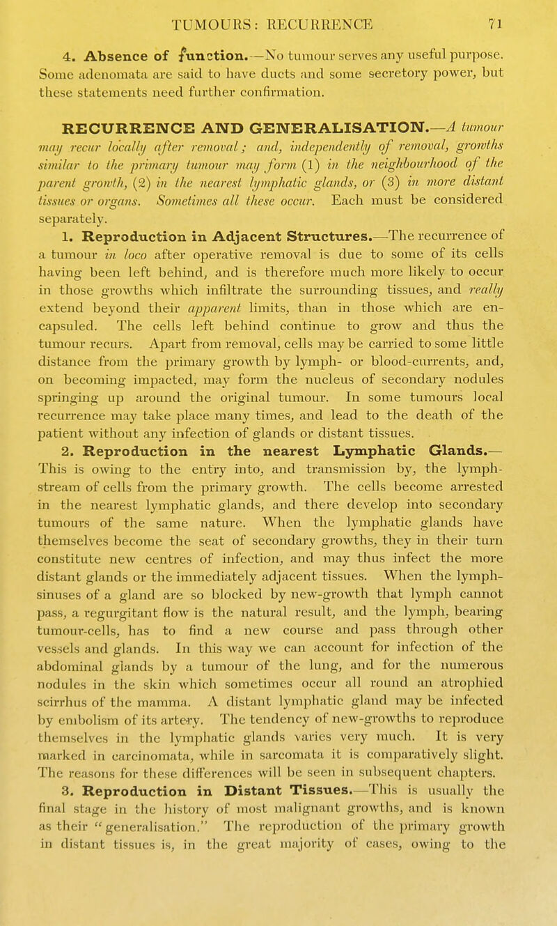 4. Absence of function.—No tumour serves any useful purpose. Some adenomata are said to liave ducts and some secretory powerj but these statements need further confirmation. RECURRENCE AND GENERALISATION.—^ hmour mat/ recur lo'calli/ after removal; and, indcpcndcntlij of removal, gro?vths similar to the primarij tumour maij form (l) in the neighbourhood of the parent growth, (2) in the nearest lymphatic glands, or (3) in more distant tissues or organs. Sometimes all these occur. Each must be considered separately. 1. Reproduction in Adjacent Structures.—The recurrence of a tumour in loco after oj^erative removal is due to some of its cells having been left behind^ and is therefore much more likely to occur in those growths which infiltrate the surrounding tissues^ and realbj extend beyond their appai-ent limits^ than in those which are en- capsuled. The cells left behind continue to grow and thus the tumour recurs. Apart from removal^ cells maybe carried to some little distance from the primary growth by lymph- or blood-currentS;, and, on becoming im23acted, may form the nucleus of secondary nodules springing up around the original tumour. In some tumours local recurrence may take place many times, and lead to the death of the patient without any infection of glands or distant tissues. 2. Reproduction in the nearest Lymphatic Glands.— This is owing to the entry into, and transmission by, the lymph- stream of cells from the primary growth. The cells become arrested in the nearest lymphatic glands, and there develop into secondary tumours of the same nature. When the lymphatic glands have themselves become the seat of secondary gi-owths, they in their turn constitute new centres of infection, and may thus infect the more distant glands or the immediately adjacent tissues. When the lymph- sinuses of a gland are so blocked by new-growth that lymph cannot pass, a regurgitant flow is the natural result, and the lymph, bearing tumour-cells, has to find a new course and pass through other vessels and glands. In this way we can account for infection of the abdominal glands by a tumour of the lung, and for the numerous nodules in the skin which sometimes occur all round an atrophied scirrhus of the mamma. A distant lymphatic gland may be infected by embolism of its artery. The tendency of new-growths to reproduce themselves in the lymphatic glands varies very much. It is very marked in carcinomata, while in sarcomata it is comparatively slight. The reasons for these differences will be seen in subsequent chapters. 3. Reproduction in Distant Tissues.—This is usually the final stage in the history of most malignant growths, and is known as their  generalisation. The i-eproduction of the primary growth in distant tissues is, in the great majority of cases, owing to the