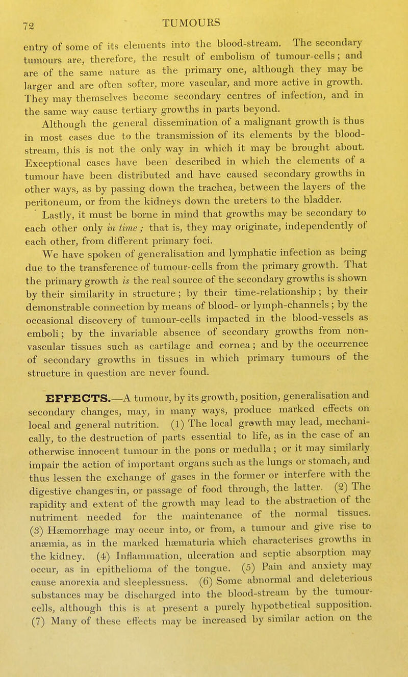 entiy of some of its elements into the blood-stream. The secondary tumours are, therefore, the result of embohsm of tumour-cells; and are of the same nature as the primary one, although they may be larger and are often softer, more vascular, and more active in growth. They may themselves become secondary centres of infection, and in the same way cause tertiary growths in parts beyond. Althougli the general dissemination of a malignant growth is thus in most cases due to the transmission of its elements by the blood- stream, this is not the only way in which it may be brought about. Exceptional cases have been described in which the elements of a tumour have been distributed and have caused secondary growths in other ways, as by passing down the trachea, between the layers of the peritoneum, or from the kidneys down the ureters to the bladder. Lastly, it must be borne in mind that growths may be secondary to each other only in iime ; that is, they may originate, independently of each other, from different primary foci. We have spoken of generalisation and lymphatic infection as being due to the transference of tumour-cells from the primary growth. Tliat the primary growth is the real source of the secondary growths is shown by their similarity in structure ; by their time-relationship ; by their demonstrable connection by means of blood- or lymph-channels ; by the occasional discovery of tumour-cells impacted in the blood-vessels as emboU; by the invariable absence of secondary growths from non- vascular tissues such as cartilage and cornea; and by the occurrence of secondary growths in tissues in which primary tumours of the structure in question are never found. EFFECTS.—A tumour, by its growth, position, generalisation and secondary changes, may, in many ways, produce marked effects on local and general nutrition. (1) The local growth may lead, mechani- cally, to the destruction of parts essential to life, as in the case of an otherwise innocent tumour in the pons or medulla; or it may similarly impair the action of important organs such as the lungs or stomach, and thus lessen the exchange of gases in the former or interfere with the digestive changes In, or passage of food through, the latter. (2) The rapidity and extent of the growth may lead to the abstraction of the nutriment needed for the maintenance of the normal tissues. (3) Haemorrhage may occur into, or from, a tumour and give rise to anemia, as in the marked hematuria which characterises growths in the kidney. (4) Inflammation, ulceration and septic absorption may occur, as in epithelioma of the tongue. (5) Pain and anxiety may cause anorexia and slee])lessness. (()) Some abnormal and deleterious substances may be discharged into the blood-stream by the tumour- cells, although this is at present a purely hypothetical supposition. (7) Many of these effects may be increased by similar action on the