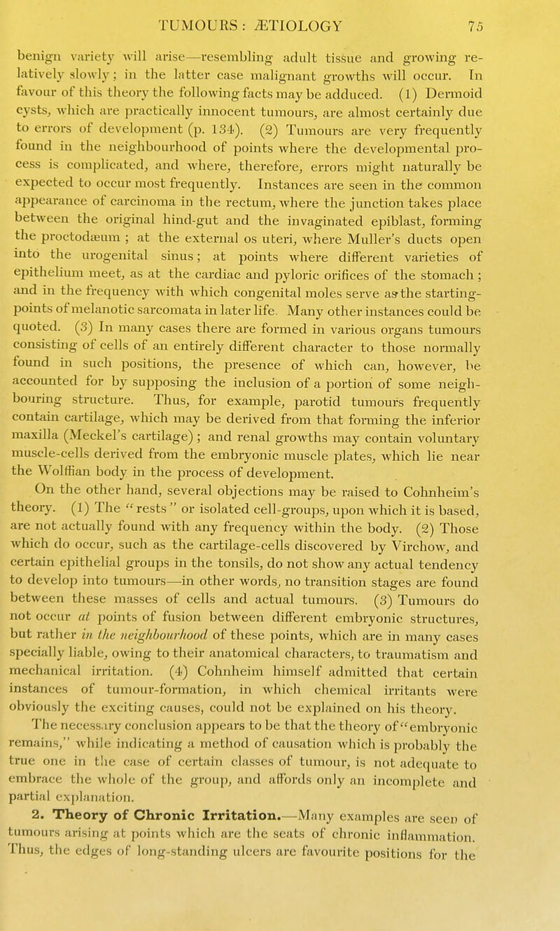 benign variety -will arise—resembling adult tissue and growing re- latively slowly; in the hitter case malignant growths will occur. In favour of this theory the following facts may be adduced, (l) Dermoid cysts, which are practically innocent tumours, are almost certainly due to errors of development (p. 134). (2) Tumours are very frequently found in the neighbourhood of points where the developmental pro- cess is complicated, and where, therefore, errors might naturally be expected to occur most frequently. Instances are seen in the common aiDpearance of carcinoma in the rectum, where the junction takes place between the original hind-gut and the invaginated epiblast, foiiTiing the proctodajum ; at the external os uteri, where Muller's ducts open into the urogenital sinus; at points where different varieties of epithelium meet, as at the cardiac and pyloric orifices of the stomach; and in the frequency with which congenital moles serve as the starting- points of melanotic sarcomata in later life. Many other instances could be quoted. (3) In many cases there are formed in various organs tumours consisting of cells of an entirely different character to those normally found in such positions, the presence of which can, however, be accounted for by supposing the inclusion of a portion of some neigh- bouring structure. Thus, for example, parotid tumours frequently contain cartilage, which may be derived from that forming the inferior maxilla (Meckel's cartilage) ; and renal growths may contain voluntary muscle-cells derived from the embryonic muscle plates, which lie near the Wolffian body in the process of development. On the other hand, several objections may be raised to Cohnheim's theory. (1) The rests or isolated cell-groups, upon wliich it is based, are not actually found with any frequency within the body. (2) Those which do occur, such as the cartilage-cells discovered by Virchow, and certain epithelial groups in the tonsils, do not show any actual tendency to develop into tumours—in other words, no transition stages are found between these masses of cells and actual tumours. (3) Tumours do not occur at points of fusion between different embryonic structures, but rather in the neighbourhood of these points, which are in many cases specially liable, owing to their anatomical characters, to traumatism and mechanical irritation. (4) Cohnheim himself admitted that certain instances of tumour-formation, in which chemical irritants were obviously the exciting causes, could not be explained on his theory. The necess.iry conclusion ajjpears to be that the theory of embryonic remains, while indicating a method of causation which is probably the true one in tlie case of certairr classes of tumour, is not adequate to embrace the whole of the group, and affords only an incomplete and partial explanation. 2. Theory of Chronic Irritation.—Many examples are seen of tumours arising at points which are the seats of chronic inflammation. Thus, the edges of long-standing ulcers are favourite positions for the