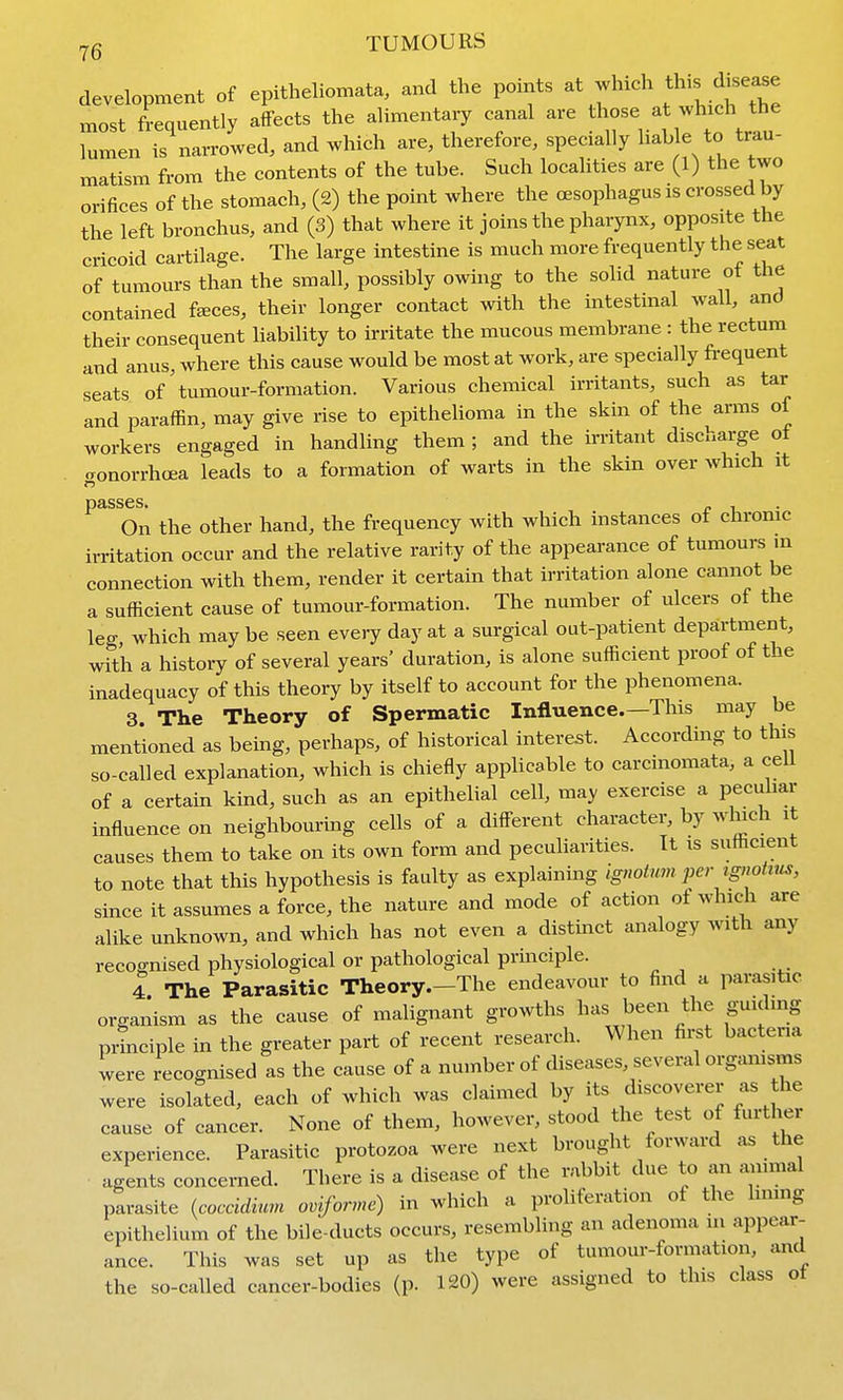 development of epitheliomata, and the points ^ most frequently affects the alimentary canal are lumen is narrowed, and which are, therefore, specially liable to trau- matism from the contents of the tube. Such localities are (l) the two orifices of the stomach, (2) the point where the oesophagus is crossed by the left bronchus, and (3) that where it joins the pharynx, opposite the cricoid cartilage. The large intestine is much more frequently the seat of tumours than the small, possibly owing to the solid nature ot the contained faeces, their longer contact with the intestinal wall, and their consequent liability to irritate the mucous membrane : the rectum and anus, where this cause would be most at work, are specially frequent seats of'tumour-formation. Various chemical irritants, such as tar and paraffin, may give rise to epithelioma in the skin of the arms of workers engaged in handling them ; and the n-ritant discharge ot aonorrhoea leads to a formation of warts in the skin over which it passes. , On the other hand, the frequency with which instances ot chronic irritation occur and the relative rarity of the appearance of tumours in connection with them, render it certain that irritation alone cannot be a sufficient cause of tumour-formation. The number of ulcers of the leg, which may be seen every day at a surgical out-patient department, with a history of several years' duration, is alone sufficient proof of the inadequacy of this theory by itself to account for the phenomena. 3. The Theory of Spermatic Influence.—This may be mentioned as being, perhaps, of historical interest. According to this so-called explanation, which is chiefly applicable to carcinomata, a ceil of a certain kind, such as an epithelial cell, may exercise a peculiar influence on neighbouring cells of a different character, by winch it causes them to take on its own form and peculiarities. It is sufficient to note that this hypothesis is faulty as explainuig ignotumper tg?ioints, since it assumes a force, the nature and mode of action of which are alike unknown, and which has not even a distinct analogy with any recognised physiological or pathological principle. I The Parasitic Theory.-The endeavour to find a parasitic organism as the cause of malignant growths l^^^ ^^^^^ f^f principle in the greater part of recent research. When fii;st bacteria were recognised as the cause of a number of diseases, several orgamsms were isolated, each of which was claimed by its discoverer as the cause of cancer. None of them, however, stood the test of further experience. Parasitic protozoa were next brought forward as the agents concerned. There is a disease of the rabbit due to an ammal parasite {coccidium oviforme) in which a proliferation of the hmng epithelium of the bile-ducts occurs, resembling an adenoma in appear- ance. This was set up as the type of tumour-formation, and the so-called cancer-bodies (p. 120) were assigned to this class ot