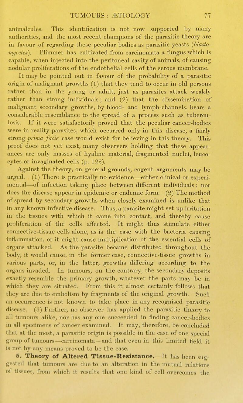 animalcules. This identification is not now supported by many authorities, and the most recent champions of the parasitic theory are in favour of regarding these peculiar bodies as parasitic yeasts (blasto- mycetes). Plimmer has cultivated from carcinomata a fungus which is capable, when injected into the peritoneal cavity of animals, of causing nodular pi'oliferations of the endothelial cells of the serous membrane. It may be pointed out in favour of the probability of a parasitic origin of malignant growths (1) that they tend to occur in old persons rather than in the young or adult, just as parasites attack weakly rather than strong individuals; and (2) that the dissemination of malignant secondary growths, by blood- and lymph-channels, bears a considerable resemblance to the spread of a process such as tubercu- losis. If it were satisfactorily pi-oved that the peculiar cancer-bodies were in reality parasites, which occurred only in this disease, a fairly strong prima facie case would exist for believing in this theory. This proof does not yet exist, many observers holding that these appear- ances are only masses of hyaline material, fragmented nuclei, leuco- cytes or invaginated cells (p. 122). Against the theory, on general grounds, cogent arguments may be urged. (1) There is practically no evidence—either clinical or experi- mental—of infection taking place between different individuals ; nor does the disease appear in epidemic or endemic form. (2) The method of spread by secondary gi-owths when closely examined is unlike that in any known infective disease. Thus, a parasite might set up irritation in the tissues with which it came into contact, and thereby cause proliferation of the cells affected. It might thus stimulate either connective-tissue cells alone, as is the case with the bacteria causing inflammation, or it might cause multiplication of the essential cells of organs attacked. As the parasite became distributed throughout the body, it would cause, in the former case, connective-tissue growths in various parts, or, in the latter, growths differing according to the organs invaded. In tumours, on the contrary, the secondary deposits exactly resemble the primary growth, whatever the parts may be in which they are situated. From this it almost certainly follows that they are due to embolism by fragments of the original growth. Such an occurrence is not known to take place in any recognised parasitic disease. (3) Further, no observer has applied the parasitic theory to all tumours alike, nor has any one succeeded in finding cancer-bodies in all specimens of cancer examnied. It may, therefore, be concluded that at the most, a parasitic origin is possible in the case of one special group of tumours—carcinomata — and that even in this limited field it is not by any means proved to be the case. 5. Theory of Altered Tissue-Resistance.—It has been sug- gested that tumours are due to an alteration in the mutual relations of tissues, from which it results that one kind of cell overcomes the