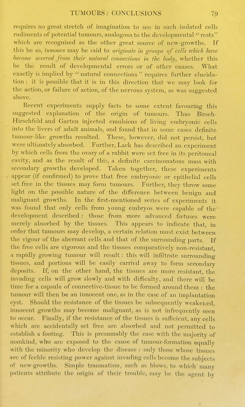 requires no great stretch of imagination to see in such isolated cells rudiments of potential tumours, analogous to the developmental 'rests which are recognised as the other great source of new-growths. If this be soj Uimours may be said to originate in groups of cells which have become severed from their natural connections in the body, whether this be the result of developmental errors or of other causes. Wliat exactly is implied by natural connections requires further elucida- tion : it is possible that it is in this direction that we may look for the action, or failure of action, of the nervous system, as was suggested above. Recent experiments supply facts to some extent favouring this suggested explanation of the origin of tumours. Thus Birsch- Hirschfeld and Garten injected emulsions of living embryonic cells into the livers of adult animals, and found that in some cases definite tumoui--like growths resulted. These, however, did not persist, but were ultimately absorbed. Further, Lack has described an experiment by which cells from the ovary of a rabbit were set free in its peritoneal cavity, and as the result of this, a definite carcinomatous mass with secondary growths developed. Taken together, these experiments appear (if confirmed) to prove that free embryonic or epithelial cells set free in the tissues may form tumours. Further, they throw some light on the possible nature of the difference between benign and malignant gi-owths. In the first-mentioned series of experiments it was found that only cells from young embryos were capable of the development described : those from more advanced foetuses were merely absorbed by the tissues. This appears to indicate that, in order that tumours may develop, a certain relation must exist between the vigour of the aberrant cells and that of the surrounding parts. If the free cells are vigorous and the tissues comparatively non-resistant, a rapidly growing tumour will result: this will infiltrate surrounding tissues, and portions will be easily carried away to form secondary deposits. If, on the other hand, the tissues are more resistant, the invading cells will grow slowly and with difficulty, and there will be time for a capsule of connective-tissue to be formed around them : the tumour will then be an innocent one, as in the case of an implantation cyst. Should the resistance of the tissues be subsequently weakened, innocent growths may become malignant, as is not infrequently seen to occur. Finally, if the resistance of the tissues is sufficient, any cells which are accidentally set free are absorbed and not permitted to establish a footing. This is presumably the case with the majority of mankind, who are exposed to the cause of tumour-formation equally with the minority who develop the disease : only those whose tissues are of feeble resisting power against invading cells become the subjects of new-growths. Simple traumatism, such as blows, to which many patients attribute the origin of their trouble, may be the agent by