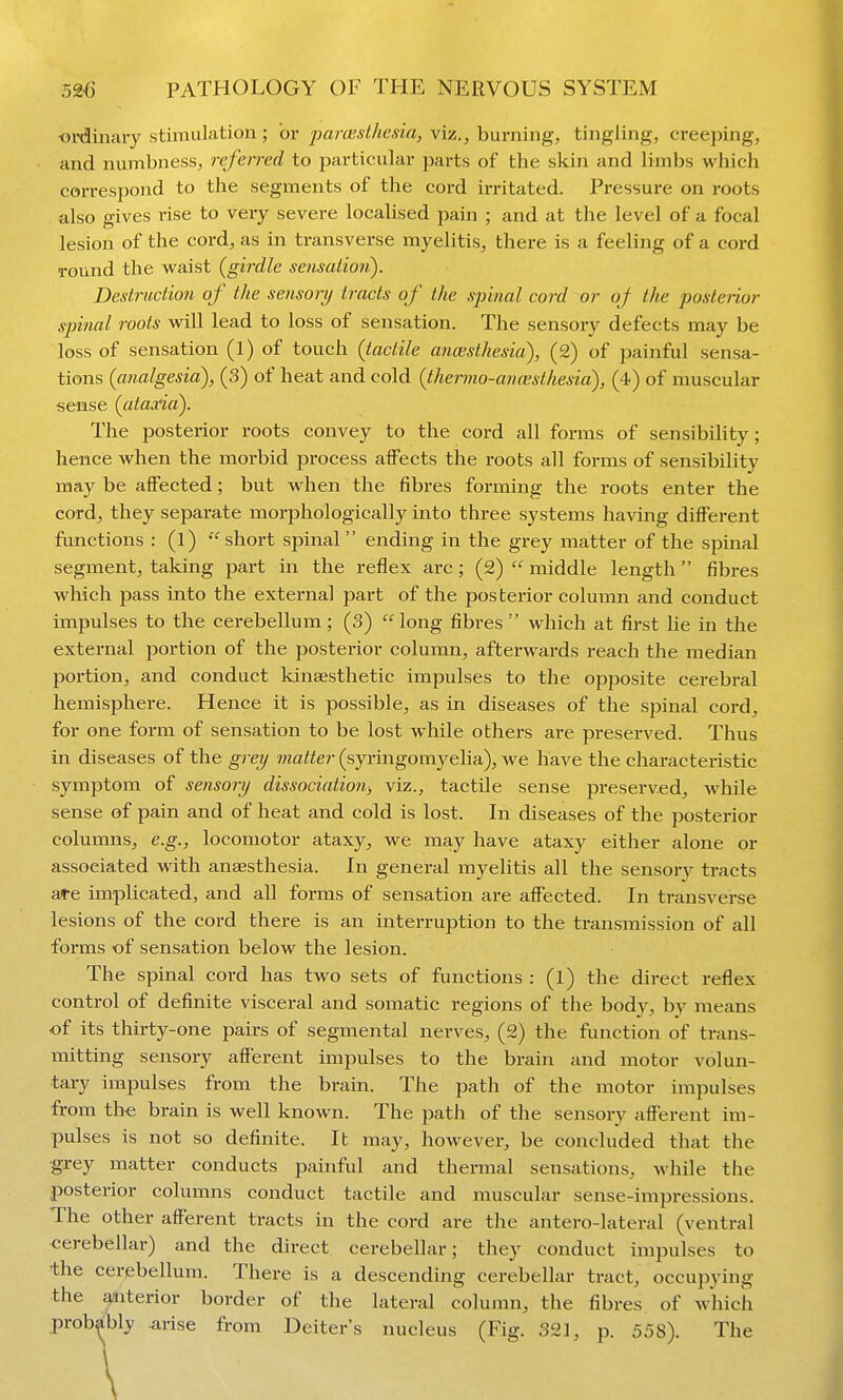 ■oiximtary stimulation; or parcesthesia, viz., burning, tingling, creeping, and numbness, refen-ed to particular parts of the skin and limbs which correspond to the segments of the cord irritated. Pressure on roots also gives rise to very severe localised pain ; and at the level of a focal lesion of the cord, as in transverse myelitis, there is a feeling of a cord round the waist (girdle sensation). Destruction of the sensonj tracts of the spinal cord or oj the posterior spinal roots will lead to loss of sensation. The sensory defects may be loss of sensation (l) of touch {tactile anaesthesia), (2) of painful sensa- tions (analgesia), (3) of heat and cold (thenno-anaisthesia), (4) of muscular sense (ataxia). The posterior roots convey to the cord all forms of sensibility; hence when the morbid process affects the roots all forms of sensibility may be affected; but when the fibres forming the roots enter the cord, they separate morphologically into three systems having different functions : (l)  short spinal  ending in the grey matter of the spinal segment, taking part in the reflex arc; (2)middle length fibres which pass into the external part of the posterior column and conduct impulses to the cerebellum; (3) long fibres which at first lie in the external j^ortion of the posterior column, afterwards reach the median jDortion, and conduct kinesthetic impulses to the opposite cerebral hemisphere. Hence it is possible, as in diseases of the sjjinal cord, for one form of sensation to be lost while others are preserved. Thus in diseases of the greij matter (syringomyelia), we have the characteristic symptom of sensonj dissociation, viz., tactile sense preserved, while sense of pain and of heat and cold is lost. In diseases of the posterior columns, e.g., locomotor ataxy, we may have ataxy either alone or associated with anaesthesia. In general myelitis all the sensory tracts are implicated, and all forms of sensation are affected. In transverse lesions of the cord there is an interruption to the transmission of all forms of sensation below the lesion. The spinal cord has two sets of functions : (1) the direct reflex control of definite visceral and somatic regions of the body, b}^ means of its thirty-one pairs of segmental nerves, (2) the function of trans- mitting sensory afferent impulses to the brain and motor volun- tary impulses from the brain. The path of the motor impulses from the brain is well known. The path of the sensory afferent im- pulses is not so definite. It may, however, be concluded that the grey matter conducts painful and thermal sensations, while the posterior columns conduct tactile and muscular sense-impressions. The other afferent tracts in the cord are the antero-lateral (ventral cerebellar) and the direct cerebellar; they conduct impulses to the cerebellum. There is a descending cerebellar tract, occupying the ^terior border of the lateral column, the fibres of which probably arise from Deiter's nucleus (Fig. 321, p. 558). The