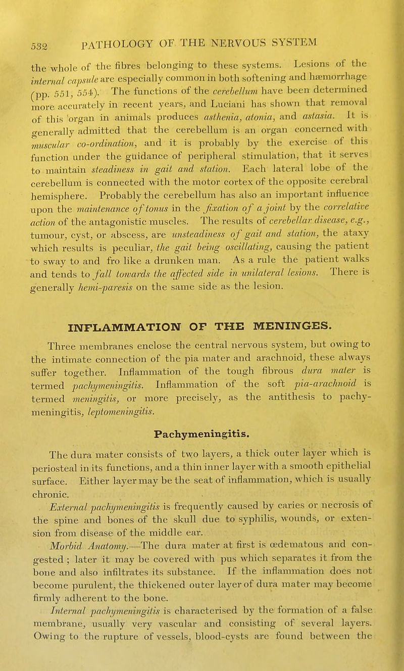 the whole of the fibres belonging to these systems. Lesions of the internal capsule are especially common in both softening and hiemorrhage (pp. 551, 554')- The functions of the cerebellum have been determined more accurately in recent years, and Luciani has shown that removal of this organ in animals jjroduces asthenia, atonia, and astasia. It is o-enerally admitted that the cerebellum is an organ concerned with muscular co-ordination, and it is probably by the exercise of this function under the guidance of peripheral stimulation, that it serves to maintain steadiness in gait and station. Each lateral lobe of the cerebellum is connected with the motor cortex of the opposite cerebral hemisphere. Probably the cerebellum has also an important influence upon the maintenance of tonus in the fixation of a joint by the correlative action of the antagonistic muscles. The results of cerebellar disease, e.g., tumour, cyst, or abscess, are ■imsteadi7iess of gait and station, the ataxy which results is peculiar, the gait being oscillating, causing the patient to sway to and fro like a drunken man. As a rule the patient walks and tends to fall towards the affected side in unilate?-al lesions. There is generally hemi-paresis on the same side as the lesion. INFLAMMATION OF THE MENINGES. Three membranes enclose the central nervous system, but owing to the intimate connection of the j^ia mater and arachnoid, these always suffer together. Inflammation of the tough fibrous dura maler is termed pach.ij7neningitis. Inflammation of the soft pia-arachnoid is termed meningitis, or more precisely, as the antithesis to pachy- meningitis, leptomeni?igitis. Pachymeningitis. The dura mater consists of two layers, a thick outer layer which is periosteal in its functions, and a thin inner layer with a smooth epithelial surface. Either layer may be the seat of inflammation, which is usually chronic. External pachymeningitis is frequently caused by caries or necrosis of the spine and bones of the skull due to syphilis, wounds, or exten- sion from disease of the middle ear. Morbid Anatomy.—The dura mater at first is oedematous and con- gested ; later it may be covered with pus which separates it from the bone and also infiltrates its substance. If the inflammation does not become purulent, the thickened outer layer of dura mater may become firmly adherent to the bone. Internal pachymeningitis is charactei-ised by the formation of a false membrane, usually very vascular and consisting of several layers. Owing to the rupture of vessels, blood-cysts are found between the