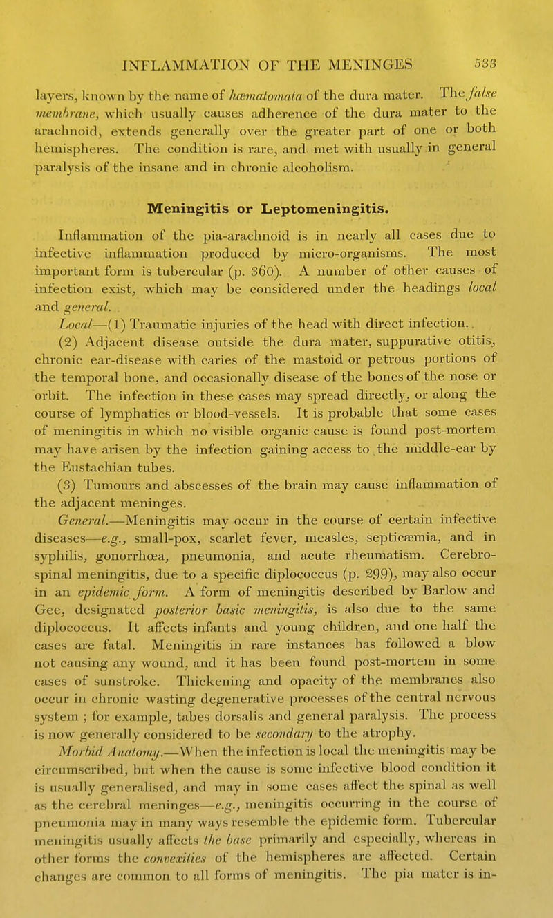 layers, known by the name of hcmicitomnta of the dura mater. The false memhranc, which usually causes adherence of the dura mater to the arachnoid, extends generally over the greater part of one or both hemispheres. The condition is rare, and. met with usually in general paralysis of the insane and in chronic alcoholism. Meningitis or Leptomeningitis. Inflammation of the pia-arachnoid is in nearly all cases due to infective inflammation produced by micro-orgf^nisms. The most important form is tubercular (p. S60). A number of other causes of infection exist, which may be considei'ed under the headings local and general. Local—(1) Traumatic injuries of the head with direct infection.. (2) Adjacent disease outside the dura mater, suppurative otitis, chronic ear-disease with caries of the mastoid or petrous portions of the temporal bone, and occasionally disease of the bones of the nose or orbit. The infection in these cases may spread directly, or along the course of lymphatics or blood-vessels. It is probable that some cases of meningitis in which no visible organic cause is found post-mortem may have arisen by the infection gaining access to the middle-ear by the Eustachian tubes. (3) Tumours and abscesses of the brain may cause inflammation of the adjacent meninges. General.—Meningitis may occur in the course of certain infective diseases—e.g., small-pox, scai-let fever, measles, septicaemia, and in syphilis, gonorrhoea, pneumonia, and acute rheumatism. Cerebro- spinal meningitis, due to a specific diplococcus (p. 299), may also occur in an epidemic form. A form of meningitis described by Barlow and Gee, designated posteiior basic meni/igiiis, is also due to the same diplococcus. It affects infants and young children, and one half the cases are fatal. Meningitis in rare instances has followed a blow not causing any wound, and it has been found post-mortem in some cases of sunstroke. Thickening and opacity of the membranes also occur in chronic wasting degenei'ative processes of the central nervous system ; for example, tabes dorsalis and general paralysis. The process is now generally considered to be secondanj to the atrophy. Morbid Anatomy.—When the infection is local the meningitis may be circumscribed, but when the cause is some infective blood condition it is usually generalised, and may in some cases affect the spinal as well as the cerebral meninges—e.g., meningitis occurring in the course of pneumonia may in many ways resemble the epidemic form. Tubercular meningitis usually affects Ihe base primarily and especially, whereas in other forms the comexilies of the hemispheres are affected. Certain changes are common to all forms of meningitis. The pia mater is in-