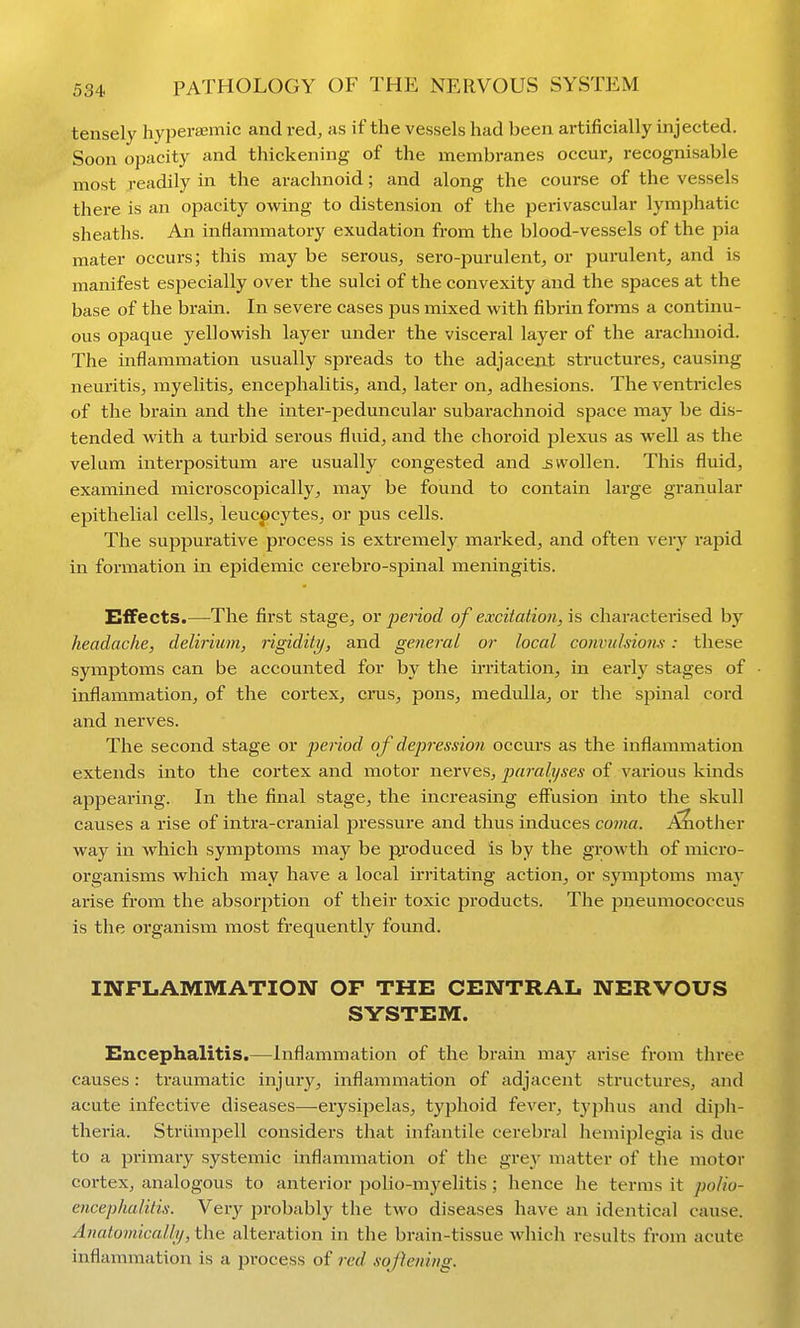 tensely hypera;mic and red, as if the vessels had been artificially injected. Soon opacity and thickening of the membranes occur, recognisable most readily in the arachnoid; and along the course of the vessels there is an opacity owing to distension of the perivascular lymphatic sheaths. An inflammatory exudation from the blood-vessels of the pia mater occurs; this may be serous, sero-purulent, or purulent, and is manifest especially over the sulci of the convexity and the spaces at the base of the brain. In severe cases pus mixed with fibrin forms a continu- ous opaque yellowish layer under the visceral layer of the arachnoid. The inflammation usually spreads to the adjacent stractures, causing neuritis, myelitis, encephalitis, and, later on, adhesions. The ventricles of the brain and the inter-peduncular subarachnoid space may be dis- tended with a turbid serous fluid, and the choroid plexus as well as the velum interpositum are usually congested and swollen. This fluid, examined microscopically, may be found to contain large granular epithelial cells, leucocytes, or pus cells. The suppurative process is extremely marked, and often very rapid in formation in epidemic cerebro-spinal meningitis. Effects.—The first stage, or period of excitation, is characterised by headache, delirium, rigidity, and general or local convulsion^': these symptoms can be accounted for by the irritation, in early stages of inflammation, of the cortex, eras, pons, medulla, or the spinal cord and nerves. The second stage or period of depression occurs as the inflammation extends into the cortex and motor nerves, paralyses of various kinds appearing. In the final stage, the increasing effusion into the skull causes a rise of intra-cranial pressure and thus induces co7na. A?iot]ier way in which symptoms may be pi'oduced is by the growth of micro- organisms which may have a local irritating action, or symjjtoms may arise from the absorption of their toxic products. The pneumococcus is the organism most frequently found. INFLAMMATION OF THE CENTRAL NERVOUS SYSTEM. Encephalitis.—Inflammation of the brain ma}^ arise from three causes: traumatic injury, inflammation of adjacent structures, and acute infective diseases—erysipelas, typhoid fever, typhus and diph- theria. Striimpell considers that infantile cerebral hemiplegia is due to a primary systemic inflammation of the grey matter of the motor cortex, analogous to anterior polio-myelitis ; hence he terms it polio- encephalitis. Very jirobably the two diseases have an identical cause. Anatomically, the alteration in the brain-tissue which results from acute inflammation is a process of red softening.