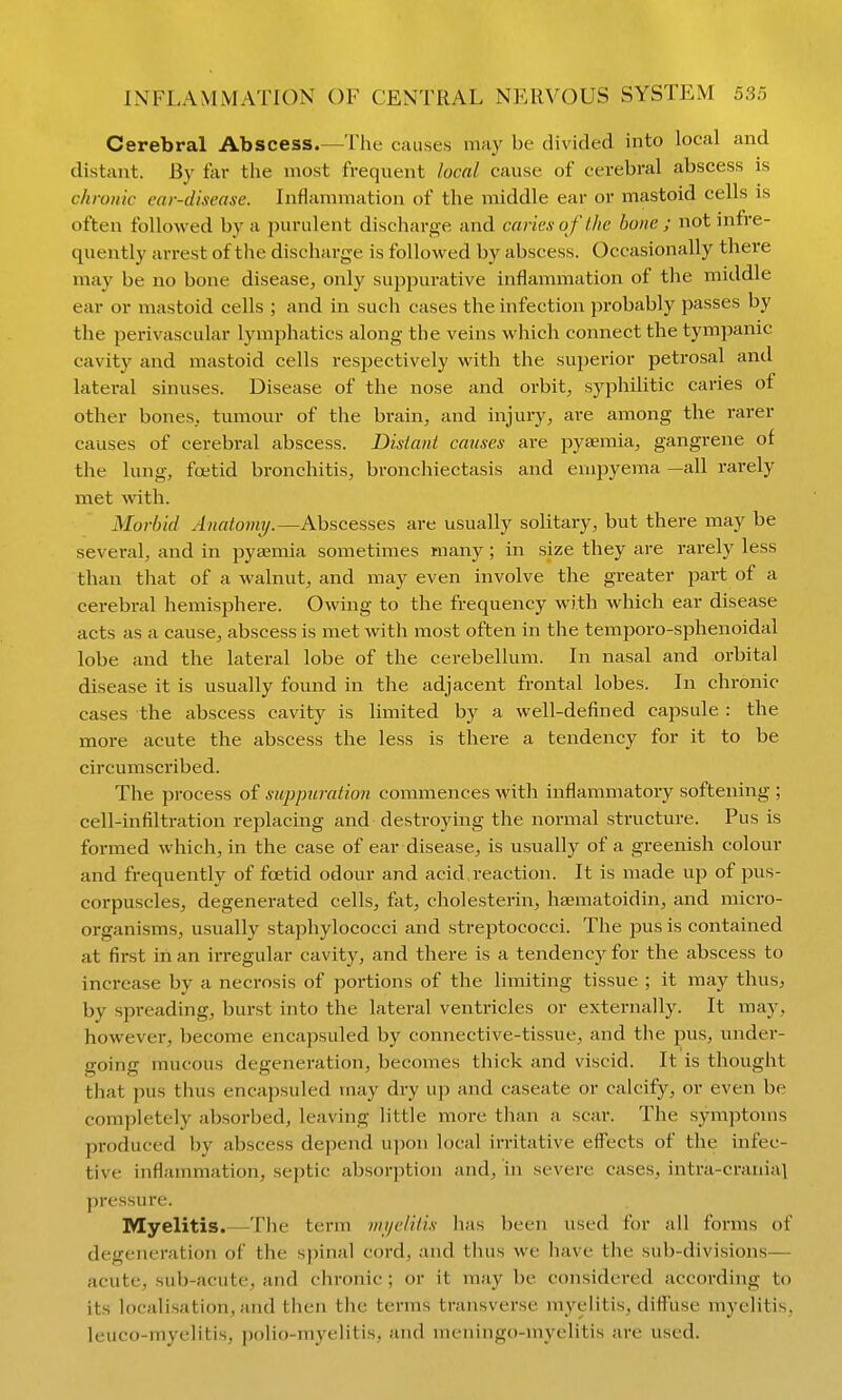 Cerebral Abscess.—The causes may be divided into local and distant. By far the most frequent local cause of cerebral abscess is chronic ear-disease. Inflammation of the middle ear or mastoid cells is often followed by a purulent discharge and caries of the bone ; not infre- quently arrest of the discharge is followed by abscess. Occasionally there may be no bone disease, only supjourative inflammation of the middle ear or mastoid cells ; and in such cases the infection probably passes by the perivascular lymphatics along the veins which connect the tympanic cavity and mastoid cells respectively with the superior petrosal and lateral sinuses. Disease of the nose and orbit, syphilitic caries of other bones, tumour of the brain, and injury, are among the rarer causes of cerebral abscess. Distant causes are pyaemia, gangrene of the lung, foetid bronchitis, bronchiectasis and empyema —all rarely met with. Morbid Anatomy/.—Abscesses are usually solitary, but there may be several, and in pyaemia sometimes many; in size they are rarely less than that of a walnut, and may even involve the greater part of a cerebral hemisphere. Owing to the frequency with which ear disease acts as a cause, abscess is met with most often in the temporo-sphenoidal lobe and the lateral lobe of the cerebellum. In nasal and orbital disease it is usually found in the adjacent frontal lobes. In chronic cases the abscess cavity is limited by a well-defined capsule : the more acute the abscess the less is there a tendency for it to be circumscribed. The process of sujrpuration commences with inflammatory softening ; cell-infiltration replacing and destroying the normal structure. Pus is formed which, in the case of ear disease, is usually of a greenish colour and frequently of foetid odour and acid.reaction. It is made up of pus- corpuscles, degenerated cells, fat, cholesterin, haematoidin, and micro- organisms, usually staphylococci and streptococci. The jius is contained at first in an irregular cavity, and there is a tendency for the abscess to increase by a necrosis of portions of the limiting tissue ; it may thus, by spreading, burst into the lateral ventricles or externally. It ra&y, however, become encapsuled by connective-tissue, and the pus, under- going mucous degeneration, becomes thick and viscid. It is thought that pus thus encapsuled may dry up and caseate or calcify, or even be completely absorbed, leaving little more than a scar. The symptoms produced by abscess depend upon local irritative effects of the infec- tive inflammation, septic absorption and, in severe cases, intra-crania\ pressure. Myelitis.—The term vii/e/ilis lias been used for all forms of degeneration of the spinal cord, and thus we iiave the sub-divisions— acute, sub-acute, and chronic ; or it may be considered according to its localisation, and then the terms transverse myelitis, diffuse myelitis, leuco-myelitis, polio-myelitis, and meningo-myelitis are used.