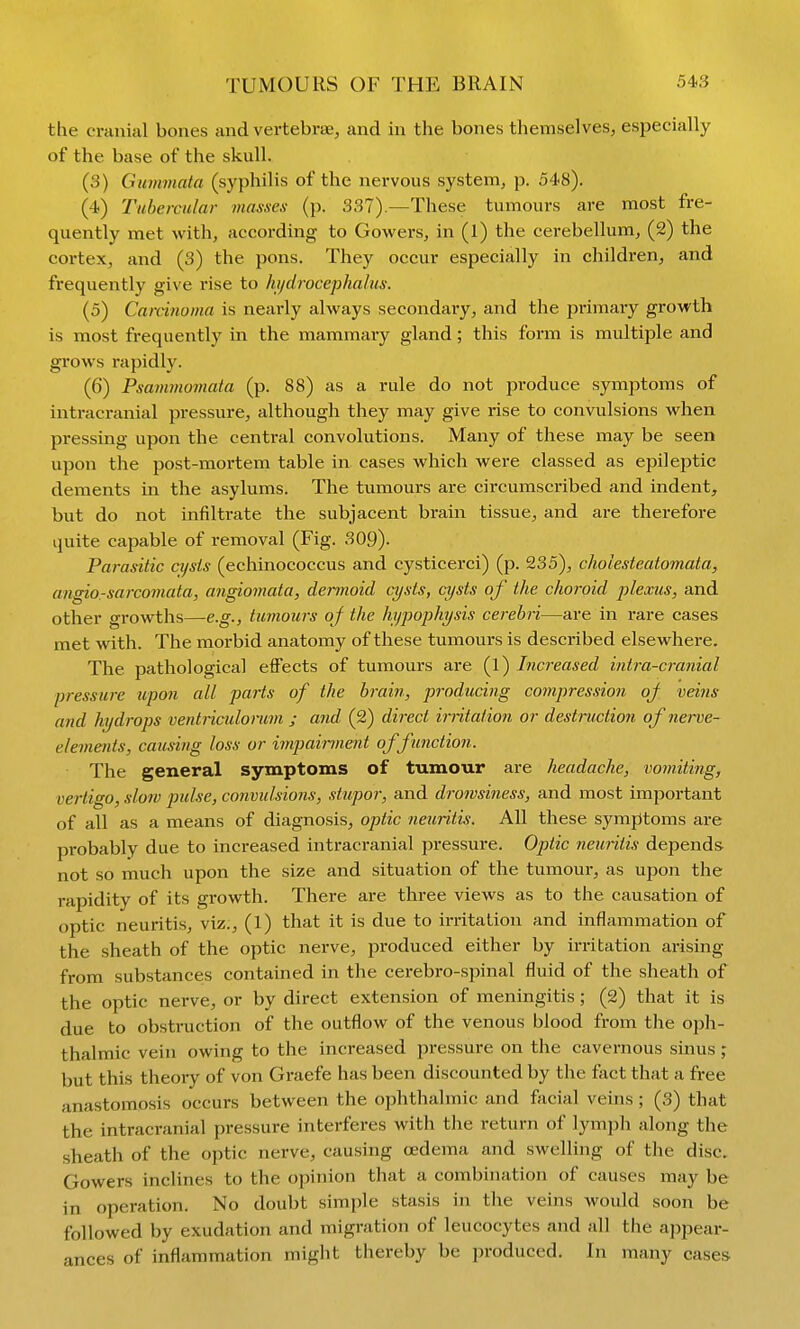 TUMOURS OF THE BRAIN the cranial bones and vertebrae, and in the bones themselves, especially of the base of the skull. (3) Gummata (syphilis of the nervous system, p. 548). (4) Tubercular masxes (p. 337).—These tumours are most fre- quently met with, according to Gowers, in (l) the cerebellum, (2) the cortex, and (3) the pons. They occur especially in children, and frequently give rise to hydrocephalus. (5) Carcinoma is nearly always secondary, and the primary growth is most frequently in the mammary gland; this form is multiple and grows rapidly. (6) Psammomala (p. 88) as a rule do not produce symptoms of intracranial pressure, although they may give rise to convulsions when pressing upon the central convolutions. Many of these may be seen upon the post-mortem table in cases which were classed as epileptic dements in the asylums. The tumours are circumscribed and indent, but do not infiltrate the subjacent brain tissue, and are therefore quite capable of removal (Fig. 309). Parasitic ci/sis (echinococcus and cysticerci) (p. 235), cholesteatomata, angio.-sarcomata, angiomata, dermoid cysts, cysts of the choroid plexus, and other growths—e.g., tumours of the hypophysis cerebri—are in rare cases met with. The morbid anatomy of these tumours is described elsewhere. The pathological effects of tumours are (l) Increased intra-cranial pressure upon all parts of the brain, p7'oducing compression oj veins and hydrops ventriculomm ; and (2) direct iriitation or destruction of nerve- elements, causing loss or imp)airment of function. The general symptoms of tumour are headache, vomiting, vertigo, slow pulse, convulsions, stupor, and drowsiness, and most important of all as a means of diagnosis, optic neuritis. All these symptoms are probably due to increased intracranial pressure. Optic neuritis depends- not so much upon the size and situation of the tumour, as upon the rapidity of its growth. There are three views as to the causation of optic neuritis, viz;, (1) that it is due to irritation and inflammation of the sheath of the optic nerve, produced either by irritation arising from substances contained in the cerebro-spinal fluid of the sheath of the optic nerve, or by direct extension of meningitis; (2) that it is due to obstruction of the outflow of the venous blood from the oph- thalmic vein owing to the increased pi*essure on the cavernous sinus ; but this theory of von Graefe has been discounted by the fact that a free anastomosis occurs between the ophthalmic and facial veins ; (3) that the intracranial pressure interferes with the return of lymph along the sheath of the optic nerve, causing oedema and swelling of the disc. Gowers inclines to the opinion that a combination of causes may be in operation. No doubt simple stasis in the veins would soon be followed by exudation and migration of leucocytes and all the appear- ances of inflammation might thereby be jjroduced. In many cases