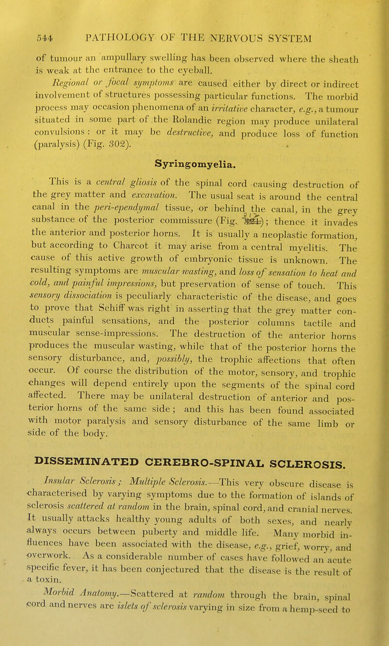 of tumour an ampullary swelling has been observed where the sheath is weak at the entrance to the eyeball. Regional or focal sijmploms are caused either by direct or indirect involvement of structures jJossessing particular functions. The morbid process may occasion phenomena of an irritative character, e.g., a tumour situated in some part of the Rolandic region may produce unilateral convulsions : or it may be destructive, and produce loss of function (paralysis) (Fig. 302). Syringomyelia. This is a central gliosis of the spinal cord causing destruction of the grey matter and excavation. The usual seat is around the central canal in the peri-ependijmal tissue, or behind the canal, in the grey substance of the posterior commissure (Fig. ^ar); thence it invades the anterior and posterior horns. It is usually a neoplastic formation, but according to Charcot it may arise from a central myelitis. The cause of this active growth of embryonic tissue is unknown. The resulting symptoms are muscular wasting, and loss of seiisatioti to heat and cold, and painful impressions, but preservation of sense of touch. This sensory dissociation is peculiarly characteristic of the disease, and goes to prove that Schiff was right in asserting that the grey matter con- ducts painful sensations, and the posterior columns tactile and muscular sense-impressions. The destruction of the anterior horns produces the muscular wasting, while that of the posterior horns the sensory disturbance, and, possibly, the trophic affections that often occur. Of course the distribution of the motor, sensory, and trojjhic changes will depend entirely upon the segments of the spinal cord affected. There may be unilateral destruction of anterior and pos- terior horns of the same side ; and this has been found associated with motor paralysis and sensory disturbance of the same limb or side of the body. DISSEMINATED CEREBRO-SPINAL SCLEROSIS. Insular Sclerosis; Multiple Sclerosis.—This very obscure disease is characterised by vaiying symptoms due to the formation of islands of sclerosis scattered at random in the brain, spinal cord, and cranial nerves. It usually attacks healthy young adults of both sexes, and nearly always occurs between puberty and middle life. Many morbid in- fluences have been associated with the disease, e.g., grief, worry, and overwork. As a considerable number of cases have followed an acute specific fever, it has been conjectured that the disease is the result of a toxin. Morbid ^wfl/om?/.—Scattered at random through the brain, spinal cord and nerves are islets of sclerosis varying in size from a hemp-seed to
