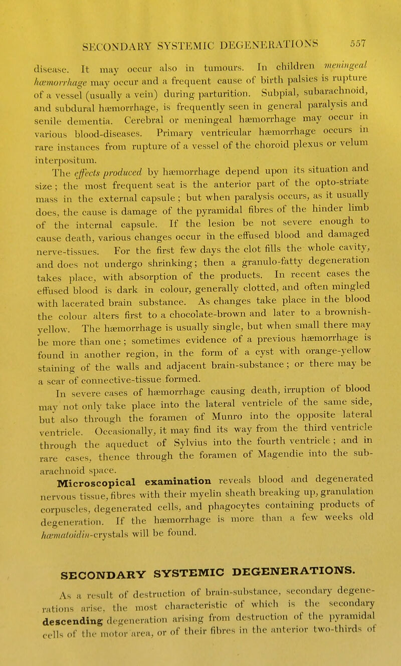 SECONDARY SYSTEMIC DEGENERATIONS disease. It may occur also in tumours. In children memngeal hemorrhage may occur and a frequent cause of birth palsies is rujiture of a vessel (usually a vein) during parturition. Subpial, subarachnoid, and subdural hismorrhage, is frequently seen in general paralysis and senile dementia. Cerebral or meningeal haemorrhage may occur ni various blood-diseases. Primary ventricular hajmorrhage occurs in rare instances from rupture of a vessel of the choroid plexus or velum interpositum. The effects produced by hannorrhage depend upon its situation and size ; the most frequent seat is the anterior part of the opto-striate mass in the external capsule ; but when paralysis occurs, as it usually does, the cause is damage of the pyramidal fibres of the hinder limb of the internal capsule. If the lesion be not severe enough to cause death, various changes occur in the effused blood and damaged nerve-tissues. For the first few days the clot fills the whole cavity, and does not undergo shrinking; then a granulo-fatty degeneration takes place, with absorption of the products. In recent cases the effused blood is dark in colour, generally clotted, and often mingled with lacerated brain substance. As changes take place in the blood the colour alters first to a chocolate-brown and later to a brownish- yellow. The haemorrhage is usually single, but when small there may be more than one ; sometimes evidence of a previous haemorrhage is found in another region, in the form of a cyst with orange-yellow staining of the walls and adjacent brain-substance ; or there may be a scar of connective-tissue formed. In severe cases of h£emorrhage causing death, irruption of blood may not only take place into the lateral ventricle of the same side, but also through the foramen of Munro into the opposite lateral ventricle. Occasionally, it may find its way from the third ventricle through the aqueduct of Sylvius into the fourth ventricle ; and in rare cases, thence through the foramen of Magendie into the sub- araclnioid space. Microscopical examination reveals blood and degenerated nervous tissue, fibres with their myelin sheath breaking up, granulation corpuscles, degenerated cells, and phagocytes containing products of degeneration. If the haemorrhage is more than a few weeks old hcematoidin-crystixls will be found. SECONDARY SYSTEMIC DEGENERATIONS. As a result of destruction of brain-substance, secondary degene- rations arise, the most characteristic of which is the secondary descending degeneration arising from destruction of the pyramidal cells of the motor area, or of their fibres in the anterior two-thirds of