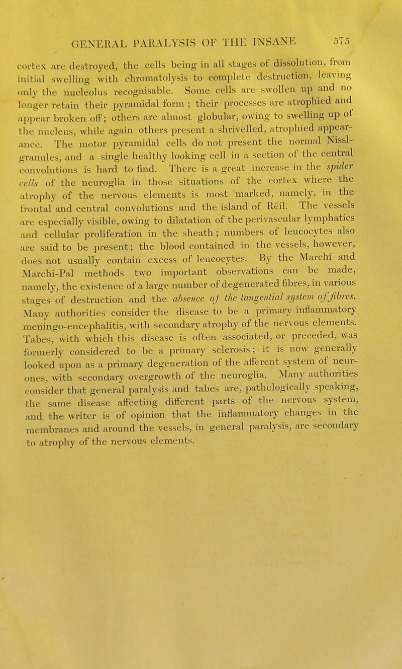 cortex are destroyed, the cells being in all stages of dissolution, from initial swelling with chromatolysis to complete destraction, leaving only the nucleolus recognisable. Some cells are swollen up and no longer retain their pyramidal form ; their processes are atrophied and appear broken off; others are almost globular, owing to swelling up of the nucleus, while again others present a shrivelled, atrojihied appear- ance. The motor pyramidal cells do not present the normal Nissl- granules, and a single healthy looking cell in a section of the central convolutions is hard to find. There is a great increase in the spider cells of the neuroglia in those situations of the cortex where the atrophy of the nervous elements is most marked, namely, in the frontal and central convolutions and the island of Reil. The vessels are especially visible, owing to dilatation of the perivascular lymphatics and cellular proliferation in the sheath ; numbers of leucocytes also are said to be present; the blood contained in the vessels, however, does not usually contain excess of leucocytes. By the Marchi and Marchi-Pal methods two important observations can be made, navnely, the existence of a large number of degenerated fibres, in various stages of destruction and the absence oj the laiigeniial system of fibres. Many authorities consider the disease to be a primary inflammatory meningo-encephalitis, with secondaiy atrophy of the nervous elements. Tabes, with which this disease is often associated, or preceded, was formerly considered to be a primary sclerosis; it is now generally looked upon as a primary degeneration of the aiferent system of neur- ones, with secondary overgrowth of the neuroglia. Many authorities consider that general paralysis and tabes are, pathologically speaking, the same disease affecting diiferent parts of the nervous system, and the writer is of opinion that the inflammatory changes in the membranes and around the vessels, in general paralysis, are secondary to atrophy of the nervous elements.