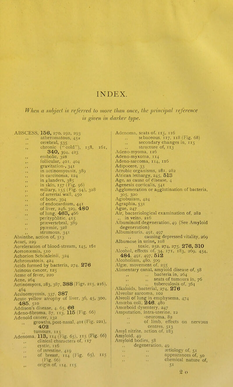INDEX. When a siihjcci ix rejhrred to more than once, the pnncipal reference is given in darker type. ABSCESS, 156, 270, 292, 293 ,, atheromatous, 45-2 cerebral, 535 ,, chronic (•■cold), 158, 161, 340, 394, 423 ,, embolic, 32b ,. follicular, 401, 404 ,, gravitation-, 341 ,, in actinomycosis, 389 ,, in carcinoma, 124 ,, in glanders, 385 ,, in skin, 157 (Fig. 96) ,, miliary, 155 (Fig. 94), 328 ,, of arterial wall, 450 of bone, 394 ,, of endocardium, 441 of liver, 246. 329, 480 of lung, 463, 466 perityphlitic, 415 prevertebral, 389 ,, pyremic, 328 ,, strumous, 341 Absinthe, action of, 5:3 Acari, 229 Acceleration of blood-stream, 145, 161 Acetonemia, 510 Achorion Schonleinii, 324 Achromatotis, 424 Acids formed by bacteria, 274, 276 .Acinous cjncer, 125 Acme of fever, 220 Acne, 264 Actinomyces, 283, 387, 388 (Figs. 215, 216), 464 Aciinomycosis, 337. 387 Acute yellow atrophy of liver, 36, 45, 300, 485, 510 .Addison's disease, 4. 65, 66 .Adeno-fibroma, 87, 113, 115 (Fig. 66) Adenoid cancer, 132 growths,post-nasal, 401 (Fig. ^21), 402 tumour.'!, 115 Adenoma, 113, 114 (Fig. 65), iiS (Fig- 66) clinical characters of, 117 cystic, ti6 of intestine, 419 of breast, 114 (Fig. 65), 115 (Fig. 66) ,, origin of, 114, rr5 Adenoma, seats of, 115, 116 sebaceous, 117, 118 (Fig. 68) secondary changes in, 115 structure of, 113 -Vdeno-myoma, 116 Adeno-myxoma, 114 Adeno-sarcoma, 114, 116 Adipocere, 33 Aerobic organisms, 281, 282 African lettiargy, 245, 513 Age, as cause of disease, 4 Agenesis corticaiis, 541 Agglomeration or agglutination of bacteria, 305. 320 Agio bulls in, 424 Agraphia, 531 Ague, 247 Air, bacteriological examination of, 282 ,, in veins, 216 Albuminoid degeneration, 49 (See Amyloid degeneration) Albuminuria, 491, 497 ,, causing depressed vitality, 269 Albumose in urine, 108 to.xic, 252, 274, 27s, 276, 310 Alcohol, effects of, 34, 171, 183, 269, 454, 484, 491. 497. 512 Alcoholism, 480, 509 Algae, movement of, 255 Ahmentary canal, amyloid disease of, 58 ,, ,, bacteria in, 264 ,, ,, seats of tumours in, 76 ,, ,, tuberculosis of, 36) Alkaloids, bacterial, 274, 276 Alveolar sarcoma, 102 Alveoli of lung in emphysema, 474 Aniosha coli, 246, 480 Amoeboid dysentery, 247 Amputation, intra-uterine, 12 -neuroma, 82 ,, of limb, effects on nervous centres, 513 Amyl nitrite, action of, 183 Amyloid, 49 Amyloid bodies, 58 degeneration, 49 etiology of, 51 appearances of, 50 chemical nature of, 2 o
