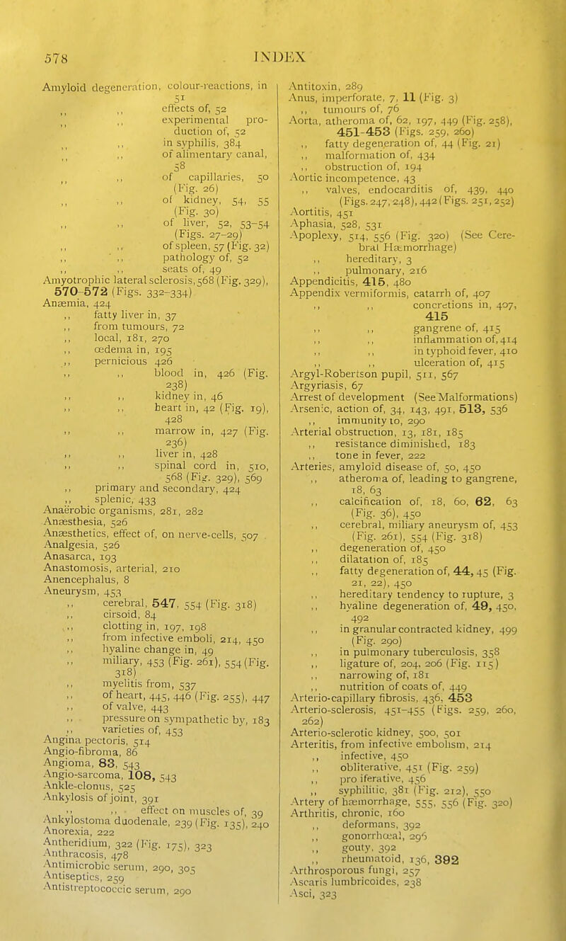 Amyloid degencralion, colour-reactions, in 51 effects of, 52 experimental pro- duction of, 52 in syphilis, 384 of alimentary canal, 58 of capillaries, 50 (Fig. 26) ,, of kidney, 54, 55 (Fig- 30) of liver, 52, 53-54 (Figs. 27-29) ofspleen,57(Fig. 32) pathology of, 52 ,, ,, seats of, 49 Amyotrophic lateral sclerosis,568 (Fig. 329), 570-572 (Figs. 332-334) Anasmia, 424 ,, fatty liver in, 37 ,, from tumours, 72 ,, local, 181, 270 ,, oedema in, 195 ,, pernicious 426 blood in, 426 (Fig. .238) ,, ,, kidney in, 46 heart in, 42 (Fig. 19), 428 I, ,, marrow in, 427 (Fig. 236) ,1 ,, liver in, 428 spinal cord in, 510, 568 (Fi^. 329), 569 primary and secondary, 424 ,, splenic, 433 Anaerobic organisms, 281, 282 Anassthesia, 526 .Anaesthetics, effect of, on nerve-cells, 507 Analgesia, 526 Anasarca, 193 Anastomosis, arterial, 210 Anencephalus, 8 Aneurysm, 453 cerebral, 547, 554 (Fig. 318) cirsoid, 84 clotting in, 197, 198 from infective emboli, 214, 450 hyaline change in, 49 miliary, 453 (Fig. 261), 554 (Fig. 318) ,, myelitis from, 537 of heart, 445, 446 (Fig. 255), 447 ,, of valve, 443 pressure on sympathetic by, 183 ,, varieties of, 453 Angina pectoris, 514 Angio-fibroma, 86 Angioma, 83, 543 Angio-sarcoma, 108, 543 Ankle-clonus, 525 Ankylosis of joint, 391  ■ effect on muscles of, 39 Ankylostoma duodenale, 230 (Fie. i-jcl 2J.0 Anore.xia, 222 Antheridium, 322 (Fig. 175) 320 Aiithracosis, 478  Antimicrobic .serum, 290, 305 Antiseptics, 259 Antistreptococcic serum, 290 Antito.xin, 289 Anus, imperforate, 7, 11 (Fig. 3) ,, tumours of, 76 Aorta, atheroma of, 62, 197, 449 (Fig. 258), 451-453 (Figs. 259, 260) fatty degeneration of, 44 (Fig. 21) malformation of, 434 obstruction of, 194 Aortic incompetence, 43 valves, endocarditis of, 439, 440 (Figs. 247, 248), 442(Figs. 251,252) Aortitis, 451 Aphasia, 528, 531 Apoplexy, 514, 556 (Fig. 320) (See Cere- bral Ilstmorrhage) ,, hereditary, 3 ,, pulmonary, 216 Appendicitis, 415, 480 Appendix vermiformis, catarrh of, 407 ,, ,, concretions in, 407, 415 ,, ,, gangrene of, 415 ,, ,, inflammation of, 414 ,, ,, in typhoid fever, 410 ,, ,, ulceration of, 415 Argyl-Robertson pupil, 511, 567 Argyriasis, 67 Arrest of development (See Malformations) Arsenic, action of, 34, 143, 491, 513, 536 ,, immunity to, 290 Arterial obstruction, 13, 181, 185 ,, resistance diminished, 183 tone in fever, 222 Arteries, amyloid disease of, 50, 450 atheroma of, leading to gangrene, 18, 63 ,, calcification of, 18, 5o, 62, 63 (Fig. 36), 450 ,, cerebral, miliary aneurysm of, 453 (Fig. 261), 554 (Fig. 318) ,, degeneration ot, 450 dilatation of, 185 fatty dpgeneration of, 44, 45 (Fig. 21, 22), 450 ,, hereditary tendency to rupture, 3 hyaline degeneration of, 49, 450, '492 ,, in granular contracted kidney, 499 (Fig. 290) ,, in pulmonary tuberculosis, 358 ,, ligature of, 204, 206 (Fig. 115) ,, narrowing of, 181 ,, nutrition of coats of, 449 Arterio-capillary fibrosis, 436. 453 Arterio-sclerosis, 451-455 (Figs. 259, 260, 262) Arterio-sclerotic kidney, 500, 501 Arteritis, from infective embolism, 214 ,, infective, 450 obliterative, 451 (Fig. 259) ,, pro iferative, 456 ,, syphilitic, 381 (Fig. 212), 550 Artery of hremorrhage, 555, 556 (Fig. 320) Arthritis, chronic, 160 ,, deformans, 392 ,, gonorrhcjeal, 296 gouty. 392 rheumatoid, 136, 392 Arthrosporous fungi, 257 Ascaris lumbricoides, 238 Asci, 323