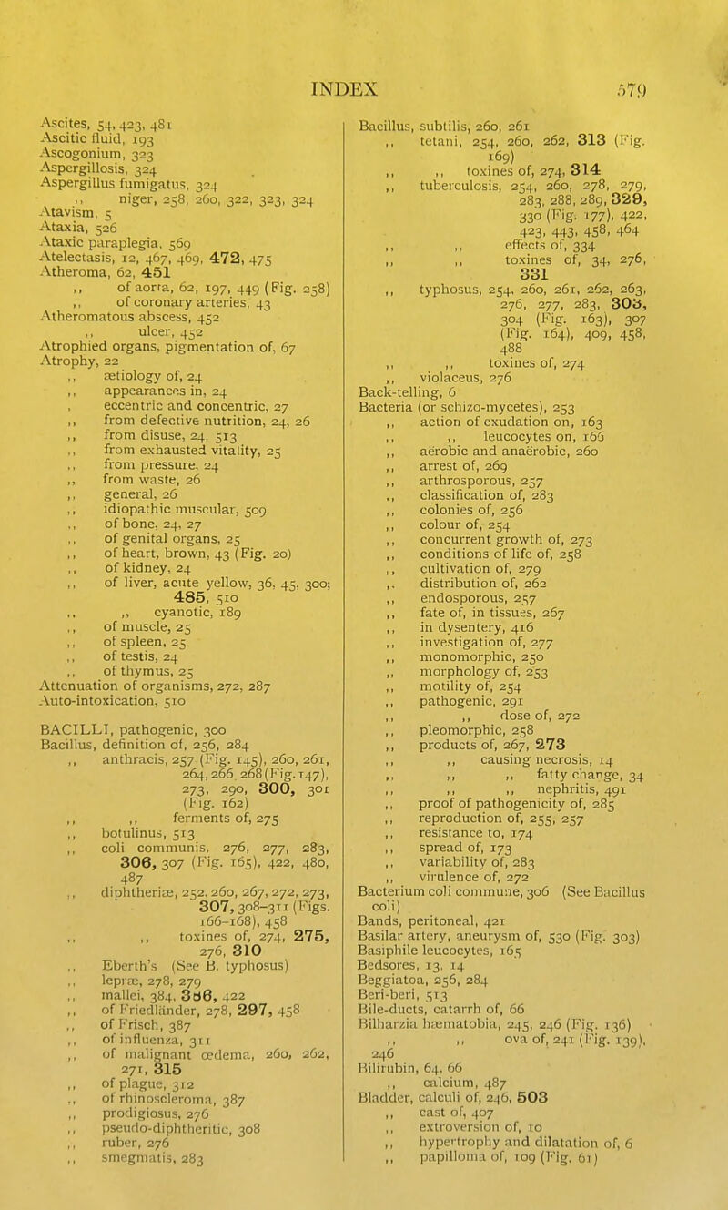 Ascites, 54,423, 481 Ascitic fluid, 193 Ascogonium, 323 Aspergillosis, 324 Aspergillus fumigatus, 324 niger, 258, 260, 322, 323, 324 Atavism, 5 Ataxia, 526 Ataxic paraplegia, 569 Atelectasis, 12, 467, 469, 472, 475 Atheroma, 62, 451 ,, of aorra, 62, 197, 449 (Fig. 258) ,, of coronary arteries, 43 Atheromatous abscess, 452 ulcer, 452 Atrophied organs, pigmentation of, 67 Atrophy, 22 cetiology of, 24 ,, appearances in, 24 eccentric and concentric, 27 ,, from defective nutrition, 24, 26 ,, from disuse, 24, 513 from exhausted vitality, 25 ,, from pressure, 24 ,, from waste, 26 ,, general, 26 ,, idiopathic muscular, 509 of bone, 24, 27 of genital organs, 25 ,, of heart, brown, 43 (Fig. 20) ,, of kidney, 24 ,, of liver, acute yellow, 36. 45, 300; 485, 510 ,, cyanotic, 189 of muscle, 25 ,, of spleen, 25 of testis, 24 of thymus, 25 Attenuation of organisms, 272, 287 Auto-intoxication, 510 BACILLI, pathogenic, 300 BaciUois, definition of, 256, 284 ,, anthracis, 257 (Fig. 145), 260, 261, 264,266, 268(Fig. 147), 273, 290, 300, 301 (Fig. 162) ,, ,, ferments of, 275 ,, botulinus, 513 ,, coli conmiunis. 276, 277, 283, 306, 307 {I'ig- 165), 422, 480, 487 ,, diphtherire, 252. 260, 267, 272, 273, 307,308-311 (Figs. 166-168), 458 ,, toxines of, 274, 275, 276, 310 Eberth's (See B. typhosus) leprae, 278, 279 mallei, 384, 3a6, 422 of Friedlander, 278, 297, 458 ,, of Frisch, 387 ,, of influenza, 3ri ,, of malignant oedema, 260, 262, 271, 315 ,, of plague, 312 of rhinoscleroma, 387 ,, prodigiosus, 276 ,, pseudo-diphtlieritic, 308 ,, ruber, 276 ,, smegmatis, 283 Bacillus, subtilis, 260, 261 ,, tctaiii, 254, 260, 262, 313 (Fig. 169) ,, ,, toxines of, 274, 314 ,, tuberculosis, 254, 260, 278, 279, 283, 288, 289, 329, 330 (Fig. 177). 422, 423. 443. 458. 464 ,, ,, effects of, 334 ,, ,, toxines of, 34, 276, 331 ,, typhosus, 254, 260, 261, 262, 263, 276, 277, 283, SOU, 304 (Fig. 163), 307 (Fig. 164), 409, 458, 488 ,, ,, toxines of, 274 ,, violaceus, 276 Back-telling, 6 Bacteria (or schizo-mycetes), 253 ,, action of exudation on, 163 ,, ,, leucocytes on, r66 ,, aerobic and anaerobic, 260 ,, arrest of, 269 ,, arthrosporous, 257 ,, classification of, 283 ,, colonies of, 256 ,, colour of, 254 ,, concurrent growth of, 273 ,, conditions of life of, 258 ,, cultivation of, 279 ,, distribution of, 262 ,, endosporous, 257 ,, fate of, in tissues, 267 ,, in dysentery, 416 ,, investigation of, 277 ,, monomorphic, 250 ,, morphology of, 253 ,, motility of, 254 ,, pathogenic, 291 ,, ,, dose of, 272 ,, pleomorphic, 258 ,, products of, 267, 273 ,, ,, causing necrosis, 14 ,, ,, ,, fatty change, 34 ,, ,, ,, nephritis, 491 ,, proof of pathogenicity of, 285 ,, reproduction of, 255, 257 ,, resistance to, 174 ,, spread of, 173 ,, variability of, 283 ,, virulence of, 272 Bacterium coli commune, 306 (See Biicillus coli) Bands, peritoneal, 421 Basilar artery, aneurysm of, 530 (Fig. 303) Basiphile leucocytes, 165 Bedsores, 13, 14 Beggiatoa, 256, 284 Beri-beri, 513 Bile-ducts, catarrh of, 66 Bilharzia haematobia, 245, 246 (Fig. 136) ,, ova of, 241 (i'ig. 139), 246 Bilirubin, 64, 66 ,, calcium, 487 Bladder, calculi of, 246, 503 cast of, 407 ,, extroversion of, 10 hypertrophy and dilatation of, 6 „ papilloma of, 109 (l''ig. 6t)