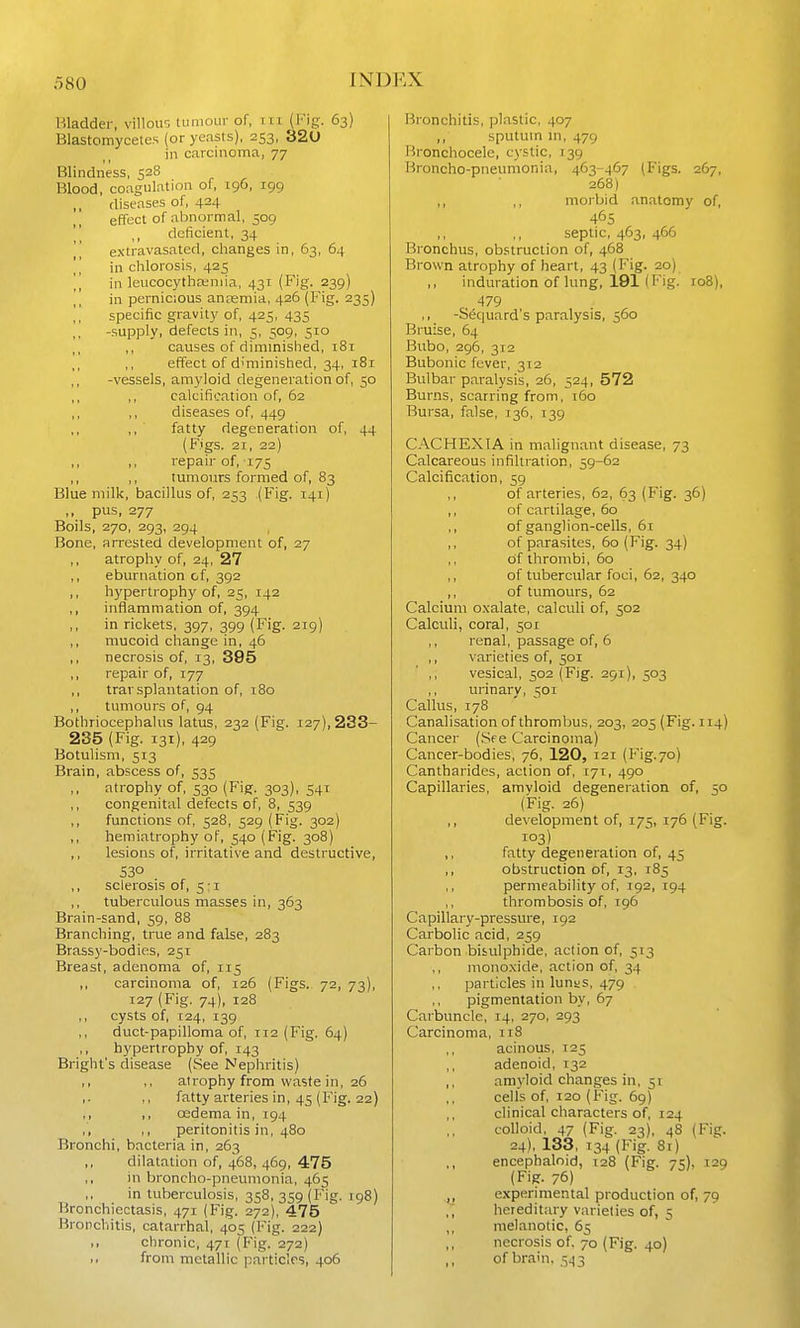 Bladder, villou'-, lumoLir of, iii (Fig. 63) Blastomycetes {or yeasts), 253, 320 in carcinoma, 77 Blindness, 528 Blood, coagulation of, 196, 199 ,, diseases of, 424 effect of almormal, 509  ,, deficient, 34 extravasated, changes in, 63, 64  in clilorosis, 425 \] in leucocytlia;niia, 431 (Fig. 239) [, in pernicious anremia, 426 (Fig. 235) specific gravity of, 425, 435 -supply, defects in, 5, 509, 510 ,, causes of diminished, 181 ,, ,, effect of diminished, 34, 181 ,, -vessels, am^'loid degeneration of, 50 ,, ,, calcification of, 62 ,, ,, diseases of, 449 ,, fatty degeneration of, 44 (F.igs. 21, 22) ,, ,, repair of, 175 ,, ,, tumours formed of, 83 Blue milk, bacillus of, 253 (Fig. 141) ,, pus, 277 Boils, 270, 293, 294 Bone, arrested development of, 27 ,, atrophy of, 24, 27 eburnation of, 392 ,, hypertrophy of, 25, 142 ,, inflammation of, 394 in rickets, 397, 399 (Fig. 219) ,, mucoid change in, 46 ,, necrosis of, 13, 395 ,, repair of, 177 ,, trarsplantation of, 180 ,, tumours of, 94 Bothriocephalus latus, 232 (Fig. 127), 233- 235 (Fig. 131), 429 Botulism, 513 Brain, abscess of, 535 atrophy of, 530 (Fig. 303), 541 ,, congenital defects of, 8, 539 ,, functions of, 528, 529 (Fig. 302) ,, hemiatrophy of, 540 (Fig. 308) lesions of, irritative and destructive, 530 ,, sclerosis of, 5:1 ,, tuberculous masses in, 363 Brain-sand, 59, 88 Branching, tnae and false, 283 Brassy-bodies, 251 Breast, adenoma of, 115 ,, carcinoma of, 126 (Figs. 72, 73), 127 (Fig. 74), 128 ,, cysts of, 124, 139 ,, duct-papilloma of, 112 (Fig. 64) ,, hypertrophy of, 143 Bright's disease (See Nephritis) ,, ,, atrophy from waste in, 26 ,. ,, fatty arteries in, 45 (Fig. 22) ,, ,, osdema in, 194 „ ,, peritonitis in, 480 Bronchi, bacteria in, 263 ,, dilatation of, 468, 469, 475 ,, in broncho-pneumonia, 465 in tuberculosis, 358, 359 (Fig. 198) Bronchiectasis, 471 (Fig. 272), 475 Bronchitis, catarrhal, 405 (Fig. 222) i> chronic, 471 (Fig. 272) from metallic particles, 406 Bronchitis, plastic, 407 ,, sputum m, 479 Bronchocelc, cystic, 139 Broncho-pneumonia, 463-467 (Figs. 267, 268) ,, ,, morbid anatomy of, 465 septic, 463, 466 Bronchus, obstruction of, 468 Brown atrophy of heart, 43 (Fig. 20) induration of lung, 191 (Fig. roB), , 479 ,, -S&juard's paralysis, 560 Bruise, 64 Bubo, 296, 312 Bubonic fever, 312 Bulbar paralysis, 26, 524, 572 Burns, scarring from, 160 Bursa, false, 136, 139 CACHEXIA in malignant disease, 73 Calcareous infiltration, 59-62 Calcification, 59 of arteries, 62, 63 (Fig. 36) ,, of cartilage, 60 ,, of ganglion-cells, 6r ,, of parasites, 60 (Fig. 34) ,, of thrombi, 60 ,, of tubercular foci, 62, 340 ,, of tumours, 62 Calcium o.valate, calculi of, 502 Calculi, coral, 501 ,, renal, passage of, 6 ,, varieties of, 501 ,, vesical, 302 (Fig. 291), 503 urinary, 501 Callus, 178 Canalisation of thrombus, 203, 205 (Fig. 114) Cancer (See Carcinoma) Cancer-bodies, 76, 120, 121 (Fig.70) Cantharides, action of, 171, 490 Capillaries, amyloid degeneration of, 50 (Fig. 26) ,, development of, 175, 176 (Fig. i°3) ,, fatty degeneration of, 45 ,, obstruction of, 13, 185 permeability of, 192, 194 ,, thrombosis of, 196 Capillary-pressure, 192 Carbolic acid, 259 Carbon bisulphide, action of, 513 monoxide, action of, 34 particles in lunas, 479 pigmentation by, 67 Carbuncle, 14, 270, 293 Carcinoma, 118 acinous, 125 ,, adenoid, 132 ,, amyloid changes in, 51 cells of, 120 (Fig. 69) ,, clinical characters of, 124 colloid, 47 (Fig. 23), 48 (Fig. 24), 133, 134 (Fig. 81) ,, encephaloid, 128 (Fig. 75), 129 (Fig. 76) y experimental production of, 79 hereditary varieties of, 5 ,, melanotic, 65 necrosis of. 70 (Fig. 40) of brain, 5^3