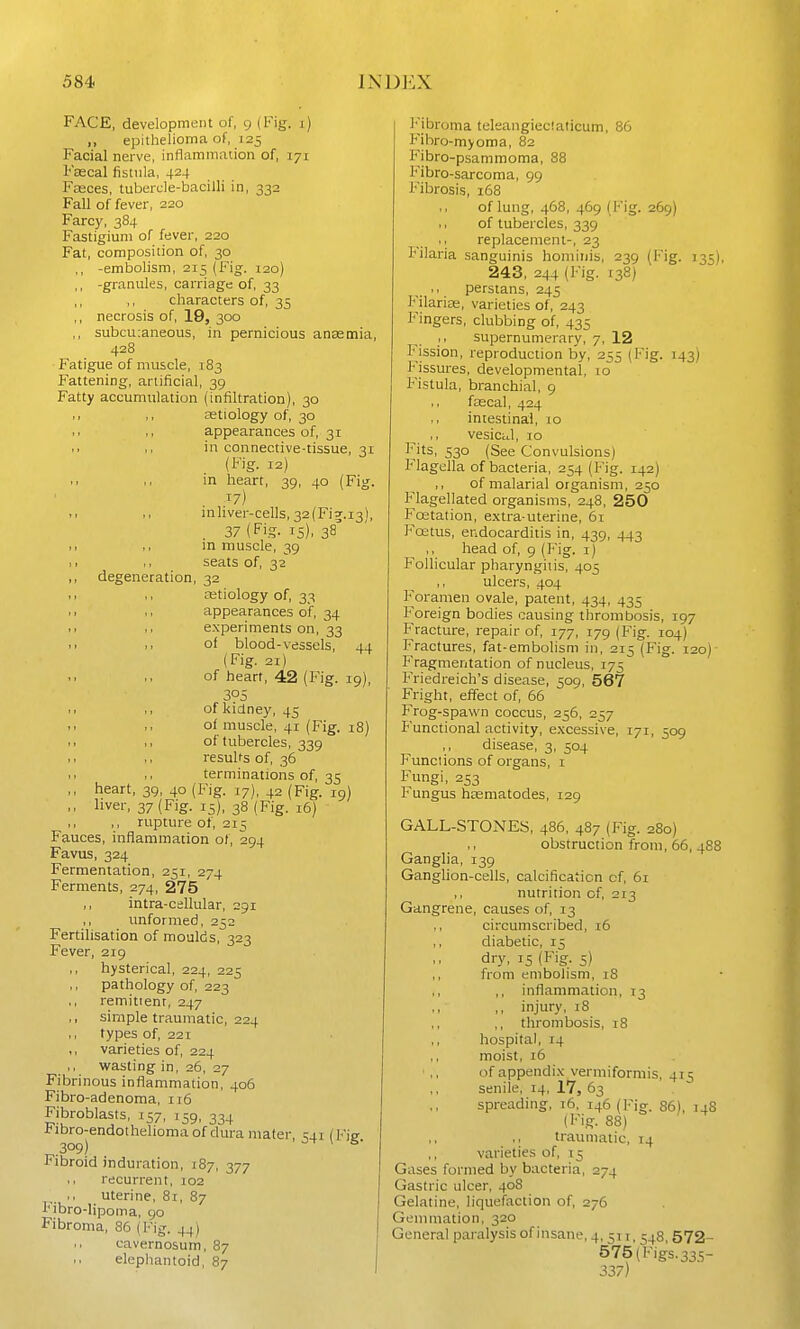 FACE, development of, 9 (Fig. i) ,, epithelioma of, 125 Facial nerve, inflammation of, 171 Fsecal fistula, 424 Fasces, tubercle-bacilli in, 332 Fall of fever, 220 Farcy, 384 Fastigium of fever, 220 Fat, composition of, 30 ,, -embolism, 215 (Fig. 120) ,, -granules, carriage of, 33 ,, characters of, 35 ,, necrosis of, 19, 300 ,, subcu:aneous, in pernicious anasmia, 428 Fatigue of muscle, 183 Fattening, artificial, 39 Fatty accumulation (infiltration), 30 ., ,, aetiology of, 30 appearances of, 31 ., in connective-tissue, 31 (Fig. 12) in heart, 39, 40 (Fig. 17) >■ inliver-cells, 32(Fi9;.i3), 37 (Fig. 15), 38 .1 ,, in muscle, 39 I, ,, seats of, 32 degeneration, 32 11 ,, aetiology of, 33 .1 ,, appearances of, 34 experiments on, 33 1. of blood-vessels, 44 (Fig. 21) of heart, 42 {Fig. 19), 305 ,, of kidney, 45 of muscle, 41 (Fig. 18) .. ,, of tubercles, 339 ,1 ,, results of, 36 terminations of, 35 ,, heart, 39, 40 (Fig. 17), 42 (Fig. 19) ,, liver, 37 (Fig. 15), 38 (Fig. 16) ,, rupture ot, 215 Fauces, inflammation of, 294 Favus, 324 Fermentation, 251, 274 Ferments, 274, 275 ,, intra-cellular, 291 ,, unformed, 252 Fertilisation of moulds, 323 Fever, 219 ,, hysterical, 224, 223 pathology of, 223 remitient, 247 ,, simple traumatic, 224 types of, 221 ,, varieties of, 224 wasting in, 26, 27 Fibrinous inflammation, 406 Fibro-adenoma, 116 Fibroblasts, 157, 159, 334 Fibro-endothelioma of dura mater, (Fie 309) ^ ^ Fibroid induration, 187, 377 recurrent, 102 uterine, 81, 87 Fibro-lipoma, 90 Fibroma, 86 (Fig. 44) cavernosum, 87 elephantoid, 87 I'ibroma teleangieciaticum, 86 F'ibro-myoma, 82 B^ibro-psaminoma, 88 Fibro-sarcoma, 99 Fibrosis, 168 of lung, 468, 469 (Fig. 269) 1. of tubercles, 339 .. replacement-, 23 F'ilaria sanguinis homiiiis, 239 (Fig. 135), 243, 244 (Fig. 138) Persians, 245 F'ilariaa, varieties of, 243 Fingers, clubbing of, 435 supernumerary, 7, 12 iMssion, reproduction by, 255 (Fig. 143) iMssures, developmental, 10 Fistula, branchial, 9 fiscal, 424 intestinal, 10 vesiccJ, 10 Fits, 530 (See Convulsions) Flagella of bacteria, 254 (Fig. 142) ,, of malarial organism, 250 Flagellated organisms, 248, 250 Fcetation, extra-uterine, 61 F'cetus, endocarditis in, 439, 443 head of, 9 (Fig. i) F'ollicular pharyngitis, 405 ,, ulcers, 404 F^oramen ovale, patent, 434, 435 F'oreign bodies causing thrombosis, 197 F'racture, repair of, 177, 179 (Fig. 104) Fractures, fat-embolism in, 215 (Fig. 120) Fragmentation of nucleus, 175 Friedreich's disease, 509, 567 Fright, effect of, 66 Frog-spawn coccus, 256, 257 Functional activity, excessive, 171, 509 ,, disease, 3, 504 F'unclions of organs, i F^mgi, 253 Fungus hasmatodes, 129 GALL-STONES, 486, 487 (Fig. 280) ,, obstruction from, 66, 488 Ganglia, 139 Ganglion-cells, calcification cf, 61 ,, nutrition of, 213 Gangrene, causes of, 13 ,, circumscribed, 16 diabetic, i j dry, IS {Fig. 5) ,, from eniboiism, 18 ,, inflammation, 13 ,, injury, 18 ,, thrombosis, 18 hospital, 14 moist, 16 of appendix vermiformis, 415 senile, 14, 17, 63 spreading, 16. 146 (Fig. 86), 14S {Fig. 88) traumatic, 14 varieties of, 15 Gases formed by bacteria, 274 Gastric ulcer, 408 Gelatine, liquefaction of, 276 Gemmation, 320 General paialysis of insane, 4,511,548,572- 575 (Figs. 335- 337)