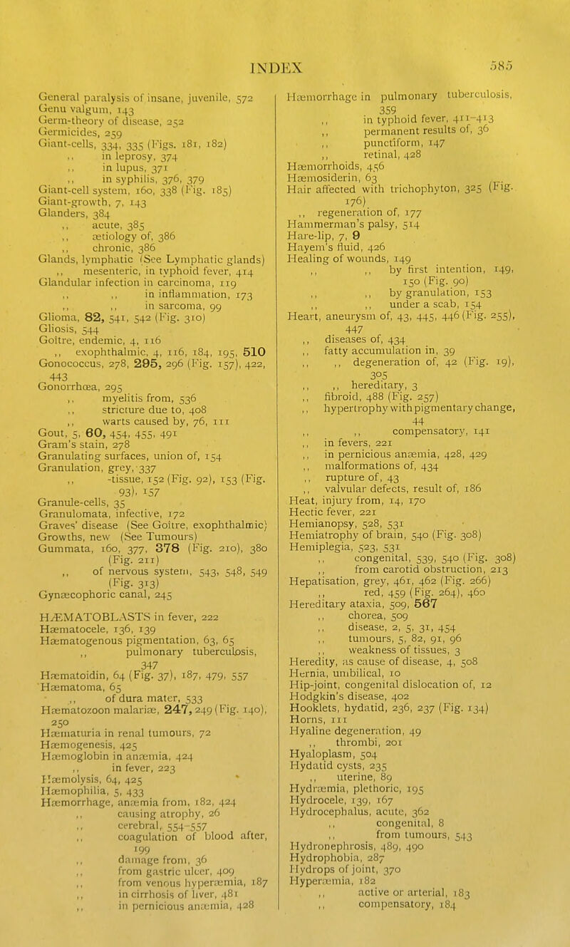 General paralysis of insane, juvenile, 572 Genu valgum, 143 Germ-theory of disease, 252 Germicides, 259 Giant-cells, 334, 335 (lugs. 181, 182) in leprosy. 374 in lupus, 371 in syphilis, 376, 379 Giant-cell system, 160, 338 (Fig. 185) Giant-growth, 7, 143 Glanders, 384 ,, acute, 385 cetiology of, 386 chronic, 386 Glands, lymphatic (See Lymphatic glands) ,, mesenteric, in typhoid fever, 414 Glandular infection in carcinoma, 119 ,, ,, in inflammation, 173 ,, ,, in sarcoma, 99 Glioma, 82, 541, 54^ (I''ig. 31°) Gliosis, 544 Goitre, endemic, 4, 116 ,, exophthalmic, 4, 116, 184, 195, 510 Gonococcus, 278, 295, 296 (Fig. 157), 422, 443 Gonorrhoea, 295 ,, myelitis from, 536 stricture due to, 408 ,, warts caused by, 76, ni Gout, 5, 60, 454. 455. 491 Gram's stain, 278 Granulating surfaces, union of, 154 Granulation, grey, 337 -tissue, 152 (Fig, 92), 153 (Fig. 93). 137 Granule-cells, 35 Granulumata, infective, 172 Graves' disease (See Goitre, exophthalmic) Growths, new (See Tumours) Gummata, 160, 377, 378 (Fig. 210), 380 (Fig. 211) of nervous system, 543, 548, 549 (Fig. 313) Gynascophoric canal, 245 H.(EMATOBLASTS in fever, 222 Hsematocele, 136, 139 Hematogenous pigmentation, 63, 65 pulmonary tuberculosis, 347 Hfcmatoidin, 64 (Fig. 37), 187, 479, 557 'Hsematoma, 65 of dura mater, 533 Haematozoon malariDu, 247, 249 (Fig. 140), 250 Haeniaturia in renal tumours, 72 Hsemogenesis, 425 Haemoglobin in ana;mia, 424 ,, in fever, 223 Hemolysis, 64, 425 Hajmophilia, 5, 433 Hemorrhage, anaimia from, 182, 424 causing atrophy, 26 cerebral, 554-557 coagulation of blood after, 199 damage from, 36 from gastric ulcer, .1.09 from venous hyperitmia, 187 in cirrhosis of liver, 481 in pernicious anccniia, 428 l-ktmorrhage in pulmonary tuberculosis, 359 in typhoid fever, 411-413 permanent results of, 36 ,, punctiform, 147 ,, retinal, 428 Hajmorrhoids, 4516 Hemosiderin, 63 Hair affected with trichophyton, 325 (Fig. 176) ,, regeneration of, 177 Hammerman's palsy, 514 Hare-lip, 7, 9 Hayem's lluid, 426 Healing of wounds, 149 ,, by first intention, 149, 150 (Fig. 90) by granulation, 153 under a scab, 154 Heart, aneurysm of, 43, 445, 446 (Fig. 255), 447 ,, diseases of, 434 fatty accumulation in, 39 ,, degeneration of, 42 (Fig. 19), 305 ,, hereditary, 3 fibroid, 488 (Fig. 257) hypertrophy with pigmentary change, 44 ,, ,, compensator)', 141 ,, in fevers, 221 in pernicious anaemia, 428, 429 malfonnations of, 434 ,, rupture of, 43 valvular defects, result of, 186 Heat, injury from, 14, 170 Hectic fever, 221 Hemianopsy, 528, 531 Hemiatrophy of brain, 540 (Fig. 308) Hemiplegia, 523, 531 congenital, 539, 540 (Fig. 308) ,, from carotid obstruction, 213 Hepatisation, grey, 461, 462 (Fig. 266) red, 459 (Fig. 264), 460 Hereditary ataxia, 509, 567 ,, chorea, 509 disease, 2, 5, 31, 454 tumours, 5, 82, 91, 96 weakness of tissues, 3 Heredity, as cause of disease, 4, 508 Hernia, umbilical, 10 Hip-joint, congenital dislocation of, 12 Hodgkin's disease, 402 Hooklets, hydatid, 236, 237 (Fig. 134) Horns, in Hyaline degeneration, 49 ,, thrombi, 201 Hyaloplasm, 504 Hydatid cysts, 235 uterine, 89 Hydroamia, plethoric, 195 Hydrocele, 139, 167 Hydrocephalus, acute, 362 congenital, 8 from tumours, 543 Hydronephrosis, 489, 490 Hydrophobia, 287 Hydrops of joint, 370 Hyperitmia, 182 ,, active or arterial, 183 ,, compensatory, 184