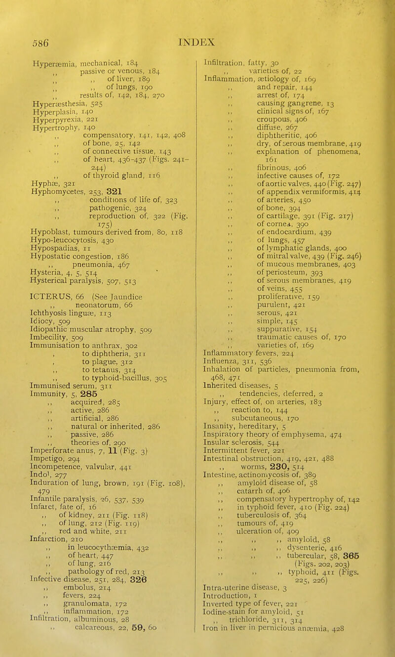 Hyperaemia, mechanical, 184 passive or venous, 184 ,, of liver, 189 ,, of lungs, 190 results of, 142, 184, 270 Hypertesthesia, 525 Hyperplasia, 140 Hyperpyrexia, 221 Hypertrophy, 140 compensatory, 141, 142, 408 ,, of bone, 25, 142 ,, of connective tissue, 143 ,, of heart, 436-437 (Figs. 241- 244) ,, of thyroid gland, 116 Hyphae, 321 Hyphomycetes, 253, 321 ,, conditions of life of, 323 ,, pathogenic, 324 ,, reproduction of, 322 (Fig. 175) Hypoblast, tumours derived from, 80, 118 Hypo-leucocytosis, 430 Hypospadias, 11 Hypostatic congestion, 186 ,, pneumonia, 467 Hysteria, 4, 5, 514 Hysterical paralysis, 507, 513 ICTERUS, 66 (See Jaundice ,, neonatorum, 66 Ichthyosis lingua;, 113 Idiocy, 509 Idiopathic muscular atrophy, 509 Imbecility, 509 Immunisation to anthrax, 302 to diphtheria, 311 , to plague, 312 ,, to tetanus, 314 ,, to typhoid-bacillus, 305 Immunised serum, 311 Immunity, 5, 285 ,, acquired, 285 ,, active, 286 artificial, 286 ,, natural or inherited, 286 ' passive, 286 ,, theories of, 290 Imperforate anus, 7, 11 (Fig. 3) Impetigo, 294 Incompetence, valvular, 441 Indo', 277 Induration of lung, brown, 191 (Fig. 108), 479 Infantile paralysis, 26, 537, 539 Infarct, fate of, 16 of kidney, 211 (Fig. ti8) ,, of lung, 212 (P'ig. T19) ,, red and white, 211 Infarction, 210 in leucocythasmia, 432 ,, of heart, 447 ,, of lung, 216 ,, pathology of red, 213 Infective disease, 251, 284, 326 ,, embolus, 214 ,, fevers, 224 ,, granulomata, 172 ,, inflammation, 172 Infiltration, albuminous, 28 ,, calcareous, 22, 59, 60 Infiltration, fatty, 30 ,, varieties of, 22 Inflammation, astiology of, 169 and repair, 144 arrest of, 174 causing gangrene, 13 clinical signs of, 167 croupous, 406 ,, diffuse, 267 ,, diphtheritic, 406 dry, of lierous membrane, 419 explanation of phenomena, i6[ ,, fibrinous, 406 ,, infective causes of, 172 of aortic valves, 440 (Fig. 247) of appendix vermiformis, 414 ,, of arteries, 450 ,, of bone, 394 of cartilage, 391 (Fig. 217) of cornea, 390 of endocardium, 439 of lungs, 457 ,, of lymphatic glands, 400 ,, of mitral valve, 439 (Fig. 246} ,, of mucous membranes, 403 ,, of periosteum, 393 ,, of serous membranes, 419 of veins, 455 proliferative, 159 purulent, 421 serous, 421 ,, simple, 145 ,, suppurative, 154 ,, traumatic causes of, 170 ,, varieties of, 169 Inflammatory fevers, 224 Influenza, 311, 536 Inhalation of particles, pneumonia from, 468, 471 Inherited diseases, 5 ,, tendencies, deferred, 2 Injury, effect of, on arteries, 183 ,, reaction to, 144 ,, subcutaneous, 170 Insanity, hereditary, 5 Inspiratory theory of emphysema, 474 Insular sclerosis, 544 Intermittent fever, 221 Intestinal obstruction, 419, 421, 488 ,, worms, 230, 514 Intestine, actinomycosis of, 389 ,, amyloid disease of, 58 catarrh of, 406 ,, compensatory hypertrophy of, 142 ,, in typhoid fever, 410 (Fig. 224) tuberculosis of, 364 tumours of, 419 ulceration of, 409 • . amyloid, 58 ,1 I, dysenteric, 416 >, tubercular, 58, 365 (Figs. 202, 203) ,, typhoid, 411 (Figs. 225, 226) Intra-utcrine disease, 3 Introduction, i Inverted type of fever, 221 Iodine-stain for amyloid, 51 trichloride, 311, 314 Iron in liver in pernicious ancen\ia, 428