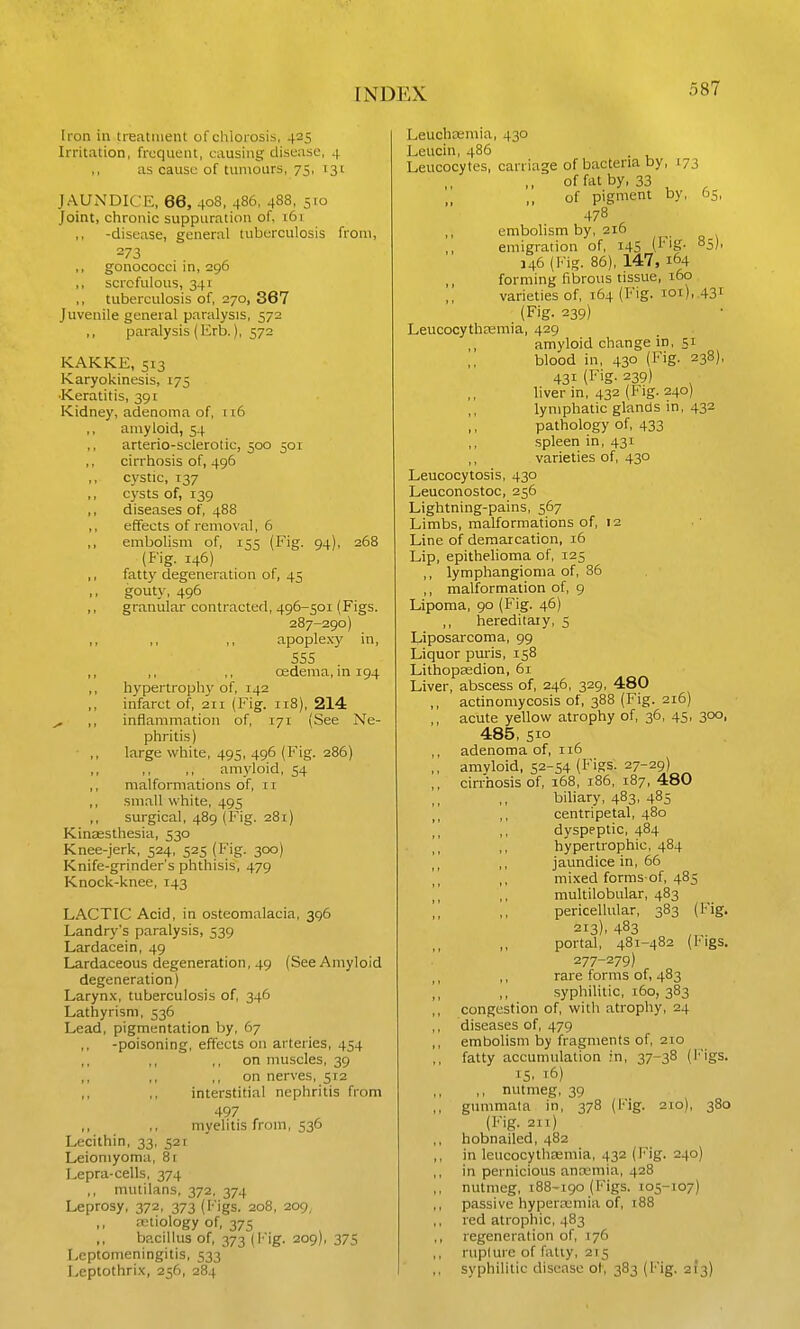Iron in treatment of chlorosis, 425 Irritation, frequent, causing disease, 4 ,, as cause of tumours, 75, 131 JAUNDICE, 66, 408, 486, 488, 510 Joint, chronic suppuration of, 161 -disease, general tuberculosis from, 273 ,, gonococci in, 296 ,, scrofulous, 341 tuberculosis of, 270, 367 Juvenile general paralysis, 572 paralysis(Krb.), 572 KAKKE, 513 Karyokinesis, 175 •Keratitis, 391 Kidney, adenoma of, it6 ,, amyloid, 54 ,, arterio-selerotie, 500 501 ,, cirrhosis of, 496 ,, cystic, 137 ,, cysts of, 139 ,, diseases of, 488 ,, effects of removal, 6 ,, embolism of, 155 (Fig. 94), 268 (fig. 146) ,, fatty degeneration of, 45 ,, gouty, 496 ,, granular contracted, 496-501 (Figs. 287-290) ,, ,, ,, apople.vy in, 555 ,, ,, ,, osdema, in 194 ,, hypertrophy of, 142 infarct of, 211 (Fig. 118), 214 ^ ,, inflammation of, 171 (See Ne- phritis) • ,, large white, 495, 496 (Fig. 286) ,, ,, amyloid, 54 ,, malformations of, 11 ,, small white, 495 ,, surgical, 489 (Fig. 281) Kinassthesia, 530 Knee-jerk, 524, 525 (Fig. 300) Knife-grinder's phthisis, 479 Knock-knee, 143 LACTIC Acid, in osteomalacia, 396 Landry's paralysis, 539 Lardacein, 49 Lardaceous degeneration, 49 (See Amyloid degeneration) Laryn.x, tuberculosis of, 346 Lathyrism, 536 Lead, pigmentation by, 67 -poisoning, effects on arteries, 454 ,, ,, ,, on muscles, 39 ,, ,, ,, on nerves, 512 ,, ,, interstitial nephritis from 497 ,, ,, myelitis from, 536 Lecithin, 33, 521 Leiomyoma, 8r Lepra-cells, 374 ,, mutilans, 372, 374 Leprosy, 372, 373 (Figs. 208, 209, ,, retiology of, 375 bacillus of, 373 (Fig. 209), 375 Leptomeningitis, 533 Leptothri.x, 256, 284 Leuchcemia, 430 Leucin, 486 Leucocytes, carriage of bacteria by, 173 of fat by, 33 of pigment by, 65, 478 embolism by, 216 emigration of, 145 (^'S- °5l- J 46 (l''ig. 86), 147, 164 forming fibrous tissue, 160 varieties of, 164 (Fig. ioi), .43i (Fig. 239) Leucocytheemia, 429 amyloid change in, 51 blood in, 430 (Fig. 238), 431 (Fig. 239) liver in, 432 (Fig. 240) lymphatic glands in, 432 pathology of 433 ,, spleen in, 431 varieties of, 430 Leucocytosis, 430 Leuconostoc, 256 Lightning-pains, 567 Limbs, malformations of 12 Line of demarcation, 16 Lip, epithelioma of 125 ,, lymphangioma of, 86 ,, malformation of 9 Lipoma, 90 (Fig. 46) ,, hereditary, 5 Liposarcoma, 99 Liquor puris, 158 Lithopaadion, 61 Liver, abscess of 246, 329, 480 ,, actinomycosis of, 388 (Fig. 216) ,, acute yellow atrophy of 36, 45, 300, 485, sio adenoma of, 116 ,, amvloid, 52-54 (Figs. 27-29) ,, cirrhosis of 168, 186, 187, 480 biliary, 483, 485 centripetal, 480 dyspeptic, 484 ,, hypertrophic, 484 jaundice in, 66 \] ,, mi.xed forms-of 485 ][ ,, multilobular, 483 ,, pericellular, 383 (Fig. 213). 483 portal, 481-482 (Figs. 277-279) ,, rare forms of 483 I, ,, syphilitic, 160, 383 congestion of with atrophy, 24 diseases of 479 ,, embolism by fragments of 210 fatty accumulation in, 37-38 (l*igs. 15, 16) ,, nutmeg, 39 ,, gummata in, 378 (Fig. 210), 380 (Fig. 2ir) ,, hobnailed, 482 ,, in leiicocythasmia, 432 (Fig. 240) in pernicious antemia, 428 ,, nutmeg, 188-190 (Figs. 105-107) passive hypera;mia of 188 red atrophic, 483 ,, regeneration of 176 rupture of fatty, 215 ,, syphilitic disease of 383 (Fig. 21*3)