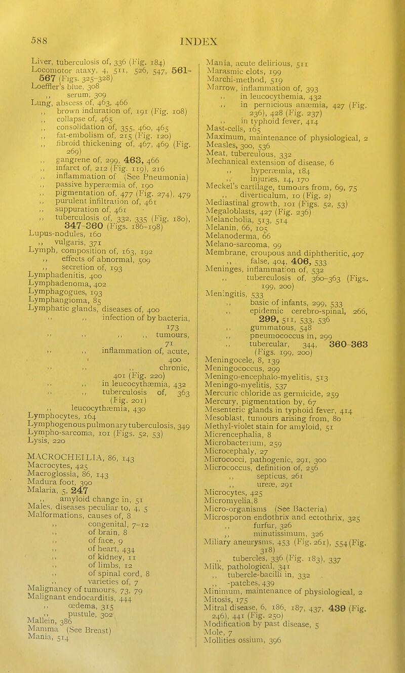 Liver, tuberculosis of, 336 (Fig. 184) Locomotor ataxy, 4, 511, 526, 547, 561- 567 (Fig3. 325-328) Loeffler's blue, 308 ,, serum, 309 Lung', abscess of, 463, 466 brown induration of, 191 (Fig. 108) ,, collapse of, 465 consolidation of, 355, 460, 465 fat-embolism of, 215 (Fig. 120) fibroid thickening of, 467, 469 (Fig. 269) gangrene of, 299, 463, 466 infarct of, 212 (Fig. 119), 216 inflammation of (See Pneumonia) passive byperaimia of, 190 pigmentation of, 477 (Fig. 274), 479 purulent infiltraiion of, 461 ,, suppuration of, 461 tuberculosis of, 332, 331; (Fig. 180), 347-360 (Figs. 186--198) Lupus-nodules, 160 ,, vulgaris, 371 Lymph, composition of, 163, 192 ,, effects of abnormal, 509 ,, secretion of, 193 Lymphadenitis, 400 Lymphadenoma, 402 Lymphagogues, 193 Lymphangioma, 85 Lymphatic glands, diseases of, 400 infection of by bacteria, 173 ■ . ,, ,, tumours, 71 ,, inflammation of, acute, < 400 chronic, 401 (Fig. 220) in leucocythoemia, 432 tuberculosis of, 363 (Fig. 201) ,, leucocythremia, 430 Lymphocytes, 164 Lymphogenous pulmonary tuberculosis, 349 Lympho-sarcoma, 101 (Figs. 52, 53) Lysis, 220 143 MACROCHEILIA, 86, Macrocytes, 425 Macroglossia, 86, 143 Madura foot, 390 Malaria, 5, 247 ,, amyloid change in, 51 Males, diseases peculiar to, 4, 5 Malformations, causes of, 8 congenital, 7-12 of brain, 8 , r of face, 9 ,, of heart, 434 .. of kidney, 11 . 1 of limbs, 12 of spinal cord, 8 .1 varieties of, 7 Malignancy of tumours, 73, 79 Malignant endocarditis, 444 I. oedema, 315 ti pustule, 302 Mallei n, 386 Mamma (See Breast) Mania, 514 Mania, acute delirious, 511 Marasmic clots, 199 Marchi-method, 519 Marrow, inflammation of, 393 in leucocythemia, 432 I. in pernicious ana;mia, 427 (Fig. 236), 428 (Fig. 237) in typhoid fever, 414 Mast-cells, 165 Maximum, maintenance of physiological, 2 Measles, 300, 536 Meat, tuberculous, 332 Mechanical e.\tension of disease, 6 hyperemia, 184 injuries, 14, 170 Meckel's cartilage, tumours from, 69, 75 diverticulum, 10 (Fig. 2) Mediastinal growth, loi (Figs. 52, 53) Megaloblasts, 427 (Fig. 236) Melancholia, 513, 514 Melanin, 66, 10:; Melanoderma, 66 Melano-sarcoma, 99 Membrane, croupous and diphtheritic, 407 ,, false, 404, 406, 533 Meninges, inflammation of, 532 tuberculosis of, 360-363 (Figs. 199, 200) Meningitis, 533 basic of infants, 299, 533 ,, epidemic cerebro-spinal, 266, 299, 5. 533, 536 gummatous, 548 pneuniococcus in, 299 tubercular, 344, 360-363 (Figs. 199, 200) Meningocele, 8, 139 Meningococcus, 299 Meningo-encephalo-myelitis, 513 Meningo-myehtis, 537 Mercuric chloride as germicide, 259 Mercury, pigmentation by, 67 Mesenteric glands in typhoid fever, 414 Mesoblast, tumours arising from, 80 Methyl-violet stain for amyloid, 51 Micrencephalia, 8 Microbacteriuni, 259 A'licrocephaly, 27 Micrococci, pathogenic, 291, 300 Micrococcus, definition of, 256 septicus, 261 urete, 291 Microcytes, 425 Micromyelia,8 Micro-organisms (See Bacteria) Microsporon endothrix and ectothrix, 325 ,, furfur, 326 ,, minutissimum, 326 Miliary aneurysms, 453 (Fig. 261), 554(Fig. 318) ,, tubercles, 336 (Fig. 183), 337 Milk, pathological, 341 tubercle-baciUi in, 332 -patches, 439 Mininuini, maintenance of physiological, 2 Mitosis, 17s Mitral disease, 6, 186, 187,437, 439 (Fig. 246), 441 (Fig. 250) Modification by past disease, 5 Mole, 7 Mollities ossium, 396