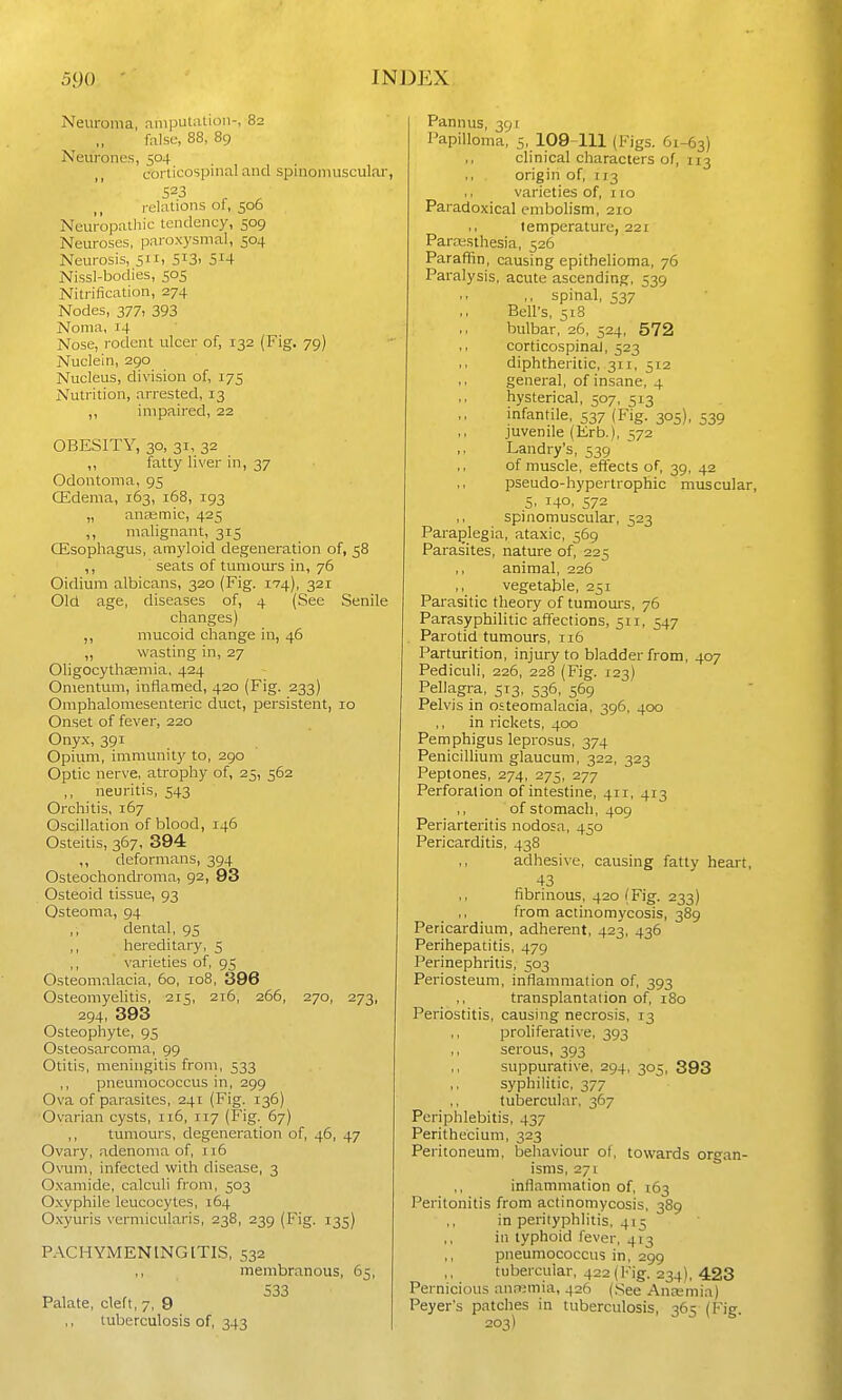 Neuroma, amput;Uion-, 82 false, 88, 89 Neurones, 504 corlicospinal and spinoniuscular, relations of, 506 Neuropathic tendency, 509 Neuroses, paroxysmal, 504 Neurosis, 511, 513. 5^4 Nissl-bodies, 505 Nitrification, 274 Nodes, 377, 393 Noma, 14 Nose, rodent ulcer of, 132 (Fig. 79) Nuclein, 290 Nucleus, division of, 175 Nutrition, arrested, 13 ,, impaired, 22 OBESITY, 30, 31, 32 ,, fatty liver in, 37 Odontoma, 95 CEdema, 163, 168, 193 „ ancemic, 425 ,, malignant, 315 (Esophagus, amyloid degeneration of, 58 ,, seats of tumours in, 76 Oidium albicans, 320 (Fig. 174), 321 Old age, diseases of, 4 (See Senile changes) ,, mucoid change in, 46 „ wasting in, 27 Oligocythaemia. 424 Omentum, inflamed, 420 (Fig. 233) Omphalomesenteric duct, persistent, 10 Onset of fever, 220 Onyx, 391 Opium, immunity to, 290 Optic ner\-e, atrophy of, 25, 562 neuritis, 543 Orchitis, 167 Oscillation of blood, 146 Osteitis, 367, 394 ,, deformans, 394 Osteochonch'oma, 92, 93 Osteoid tissue, 93 Osteoma, 94 ,, dental, 95 ,, hereditary, 5 ,, varieties of, 95 Osteomalacia, 60, 108, 396 Osteomyelitis, 215, 216, 266, 270, 273, 294, 393 Osteophyte, 95 Osteosarcoma, 99 Otitis, meningitis from, 533 ,, pneumococcus in, 299 Ova of parasites, 241 (Fig. 136) Ovarian cysts, ii5, 117 (Fig. 67) ,, tumours, degeneration of, 46, 47 Ovary, adenoma of, 116 Ovum, infected with disease, 3 Oxamidc, calculi from, 503 O.xyphile leucocytes, 164 O.xyuris vermicularis, 238, 239 (Fig. 135) PACHYMENINGITIS, 532 membranous, 65, 533 Palate, cleft, 7, 9 tuberculosis of, 343 Pannus, 391 Papilloma, 5, 109-111 (Figs. 61-63) clinical characters of, 113 origin of, 113 , I varieties of, 110 Paradoxical embolism, 210 temperature, 221 Paresthesia, 526 Paraffin, causing epithelioma, 76 Paralysis, acute ascending, 539 ,, spinal, 537 Bell's, 51S bulbar, 26, 524, 572 ,, corticospinaj, 523 ,t diphtheritic, 311, 512 general, of insane, 4 hysterical, 507, 513 infantile, 537 (Fig. 305), 539 juvenile (Erb.), 572 Landry's, 539 of muscle, effects of, 39, 42 pseudo-hypertrophic muscular, 5. 140, 572 spinomuscular, 523 Paraplegia, ataxic, 569 Paras'ites, nature of, 225 animal, 226 vegetable, 251 Parasitic theory of tumours, 76 Parasyphilitic affections, 511, 547 , Parotid tumours, 116 Parturition, injury to bladder from, 407 Pediculi, 226, 228 (Fig. 123) Pellagra, 513, 536, 569 Pelvis in osteomalacia, 396, 400 in rickets, 400 Pemphigus leprosus, 374 Penicillium glaucum, 322, 323 Peptones, 274, 275, 277 Perforation of intestine, 411, 413 ,, of stomach, 409 Periarteritis nodosa, 450 Pericarditis, 438 adhesive, causing fatty heart, 43 fibrinous, 420 (Fig. 233) ,, from actinomycosis, 389 Pericardium, adherent, 423, 436 Perihepatitis, 479 Perinephritis, 503 Periosteum, inflammation of, 393 transplantation of, 180 Periostitis, causing necrosis, 13 proliferative, 393 serous, 393 suppurative, 294, 305, 393 syphilitic, 377 tulaercular, 367 Periphlebitis, 437 Perithecium, 323 Peritoneum, behaviour of, towards organ- isms, 271 inflammation of, 163 Peritonitis from actinomycosis, 389 ,, in perityphlitis, 415 ,, in typhoid fever, 413 pneumococcus in, 299 tubercular, 422 (iMg. 234), 423 Pernicious anrsmia, 426 (See Ana;mia) Peyer's patches in tuberculosis, 365 (Fig. 203)