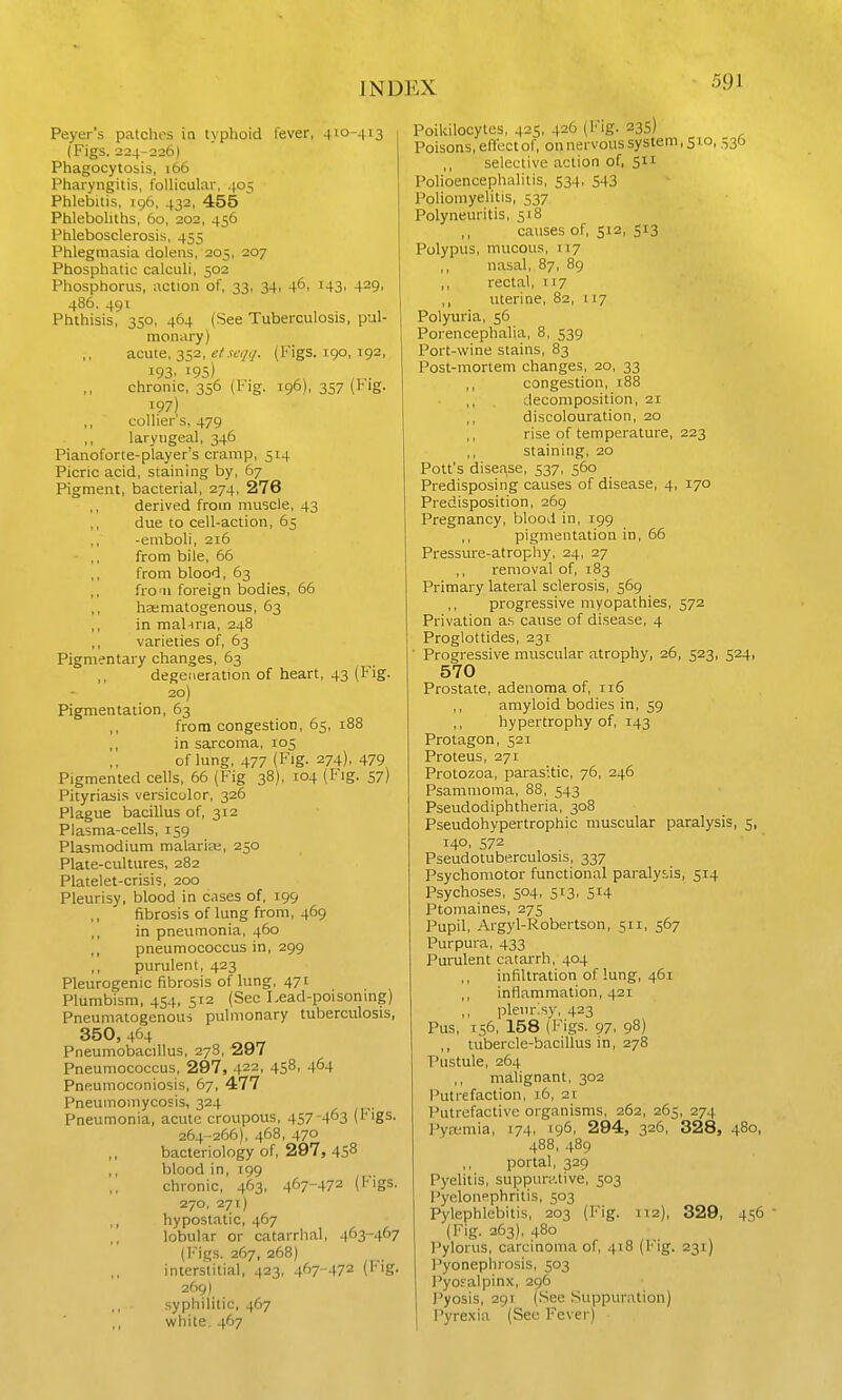 Peyer's patches ia typhoid fever, 410-413 (Figs. 224-226) Phagocytosis, i66 Pharyngitis, follicular, 405 Phlebitis, 196, 432, 455 Phleboliths, 60, 202, 456 Phlebosclerosis, 455 Phlegmasia dolens, 205, 207 Phosphatic calculi, 502 Phosphorus, action of, 33, 34, 4^. i43. 429. 486. 491 Phthisis, 350, 464 (See Tuberculosis, pul- monary) acute, 352, (j/.vtyr/. (Figs, igo, 192, 193. 195) chronic, 356 (Fig. 196), 357 (Big. ^97) ,, collier's, 479 laryngeal, 346 Pianoforte-player's cramp, 514 Picric acid, staining by, 67 Pigment, bacterial, 274, 276 derived from muscle, 43 ,, due to cell-action, 65 ,, -emboli, 216 - ,, from bile, 66 ,, from blood, 63 ,, fro'11 foreign bodies, 66 ,, hasniatogenous, 63 ,, in mal-iria, 248 ,, varieties of, 63 Pigmentary changes, 63 degeneration of heart, 43 (Fig. 20) Pigmentation, 63 ,, from congestion, 65, 188 ,, in sarcoma, 105 of lung, 477 (Fig. 274), 479 Pigmented cells, 66 (Fig 38), 104 (Fig. 57) Pityriasis versicolor, 326 Plague bacillus of, 312 Plasma-cells, 159 Plasmodium malarias, 250 Plate-cultures, 282 Platelet-crisi;, 200 Pleurisy, blood in cases of, 199 fibrosis of lung from, 469 ,, in pneumonia, 460 pneumococcus in, 299 purulent, 423 Pleurogenic fibrosis of lung, 471 Plumbism, 454, 512 (Sec Lead-poisoning) Pneunialogenous pulmonary tuberculosis, 350,464 Pneumobacillus, 278, 297 Pneumococcus, 297, 422, 4S8, 4^4 Pneumoconiosis, 67, 477 Pneumomycosis, 324 Pneumonia, acute croupous, 457-463 (tigs. 264-266), 468, 470 bacteriology of, 297, 458 blood in, 199 chronic, 463, 467-472 (Figs. 270. 271) hypostatic, 467 lobular or catarrhal, 463-467 (i'igs. 267, 268) intersUtial, 423, 467-472 (Fig. 269) syphilitic, 467 white, 467 Poikilocytcs, 425, 426 (Fig. 335) Poisons, efibct of, on nervous system, 510, 536 ,, selective action of, 511 Polioencephalitis, 534, 543 Poliomyelitis, 537 Polyneuritis, 518 ,, causes of, 512, 513 Polypus, mucous, 117 nasal, 87, 89 ,, rectal, 1x7 ,, uterine, 82, 117 Polyuria, 56 Porencephalia, 8, 539 Port-wine stains, 83 Post-mortem changes, 20, 33 ,, congestion, 188 ,, , decomposition, 21 ,, discolouration, 20 rise of temperature, 223 ,, staining, 20 Pott's disease, 537, 560 Predisposing causes of disease, 4, 170 Predisposition, 269 Pregnancy, blood in, 199 pigmentation in, 66 Pressure-atrophy, 24, 27 ,, removal of, 183 Primary lateral sclerosis, 569 ,, progressive myopathies, 572 Privation a.s cause of disease, 4 Proglottides, 231 ■ Progressive muscular atrophy, 26, 523, 524, 570 Prostate, adenoma of, 116 ,, amyloid bodies in, 59 hypertrophy of, 143 Protagon, 521 Proteus, 271 Protozoa, parasitic, 76, 246 Psamnioma, 88, 543 Pseudodiphtheria, 308 Pseudohypertrophic muscular paralysis, 5, 14°. 572 Pseudotuberculosis, 337 Psychomotor functional paraly^Js, 514 Psychoses, 504, 513, 514 Ptomaines, 275 Pupil, Argyl-Robertson, 511, 567 Purpura, 433 Purulent catarrh, 404 infiltration of lung, 461 ,, inflammation, 421 ,, pleurisy, 423 Pus, 156, 158 (I'igs. 97. 98) ,, tubercle-bacillus in, 278 Pustule, 264 malignant, 302 Putrefaction, 16, 21 Putrefactive organisms, 262, 265, 274 PyfKmia, 174, 196, 294, 326, 328, 480, 488, 489 ,, portal, 329 Pyelitis, suppuiv.tive, 503 l^yelonephritis, 503 Pylephlebitis, 203 (Fig. 112), 329, 456 • (Fig. 263), 480 Pylorus, carcinoma of, 418 (I'lg. 231) Pyonephrosis, 503 PyoEalpinx, 296 Pyosis, 291 (See .Suppuration) Pyrexia (See Fever)