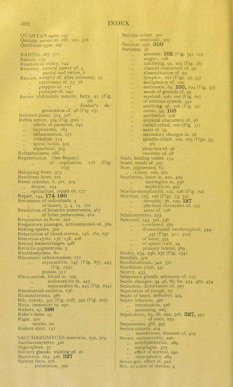 QUARTAN ague, ^47 Quinine, action of, 166, 250, 318 Qnotidian ague, 247 RABIES, 287, 511 Ranula, 139 Reaction to injury, 144 Recovery, natural power of, 4 partial and entire, 6 Rectum, atropliy of, after colotomy, 25 carcinoma of, 75, 76 polypus of, 117 ,, prolapse of, 240 Rectus abdominis muscle, fatty, 41 (Fig. 18) Zenker's de - generation of, 48 (Fig. 25) Referred pains, 514, 526 Reflex action, 524 (Fig. 300) effects of parasites, 240 ,, hyperasmia, 183 inflammation, 171 ,, irritation, 514 ,, spinal tonus, 525 ,, superficial, 525 Refractoriness, 286 Regeneration (See Repair) ,, of capillaries, 176 (Fig. 103) Relapsing fever, 315 Remittent fever, 221 Renal calculus, 6, 501, 503 ,, dropsy, 194 epithelium, repair of, 177 Repair, 144, 174^180 Resistance of individuals, 4 ,, of tissues, 3, 4, 14, 172 Resolution of broncho-pneumonia, 467 , , of lobar pneumonia, 462 Respiration in fever, 222 Respiratory passages, actinomycosis of, 389 Resting-spores, 322 Retardation of blood-stream, 146, 162, 197 Retention-cysts, 136, 138, 408 Retinal hemorrhages, 428 Retinitis pigmentosa, 5 Rhabdomyoma, 80 Rheumatic inflammation, 171 myocarditis, 147 (Fig. 87), 445 (Fig. 254) poison, 511 Rheuuiatism, blood in, 199 ,, endocarditis in, 443 myocarditis in, 445 (Fig. 254) Rheumatoid arthritis, 136 Rhinoscleroma, 386 Rib, rickety, 397 (Fig. 218), 399 (Fig. 219) Ricin, immunity to, 290 Rickets, 27, 396 Rider's bone, 95 Rigor, 220 mortis, 20 Rodent ulcer, 131 SACCHAROMYCES cerevisias, 252, 274 Saccharomycetes, 320 Sago-spleen, 57 Salivary glands, wasting of, 26 Saprffiinia, 225, 326, 327 Sarcina flava, 276 ,, pulmonum, 300 Sarcina nrin£e, 300 ,, vcntriculi, 300 Sarcinse, 256, 300 Sarcoma, 96 alveolar, 102 (Fig. 54), [ig angio-, 108 calcifying, 99, 105 (Fig. 58) clinical characters of, 99 dissemination of, 99 lympho-, lor (Figs. 52, 53) malignancy of, 100 melanotic, 65, 103, 104 (Fig. 57) mode of growth of, 99 myeloid, 106, 107 (Fig. 60) ,, of nervous system, 542 ossifying, 96, 106 (Fig. 59) osteo-, 99, 105 perithelia!, 108 physical characters of, 98 round-celled, 100 (Fig. 51) seats of, 99 secondary changes in, 98 spindle-celled, 102, 103 (Figs. 55, 56) ,, structure of, 96 ,, vaiieties of, 98 Scab, healing under, 154 Scald, result of, 407 Scar, pigmented, 65 ,, -tissue, 160, 270 Scarlatina, heart in, 222, 409 meningitis in, 536 nephritis in, 491 Scirrho-encephaloid, 125, 126 (Fig. 72) Scirrhus, 125, 126 (Figs. 73, 74) ,, atrophic, 36, 125, 127 physical characters of, 127 seats of, 128 Schizom3'cetes, 253 Sclerosis, 143, 521, 536 ,, . combined, 569 disseminated cerebrospinal, 544- 547 (Figs. 311, 312) of bone, 395 of spinal cord, 24 primary lateral, 569 • Scole.x, 234, 236, 237 (Fig. 134) Scrofula, 372 Scrofuloderma, 342, 371 Scrofulous joint, 341 Scurvy, 433 Sebaceous glands, adenoma of, 117 Senile changes, 34, 46, 60, 62, 454, 472, 474 Sensation, disturbance of, 525 Separation of slough, 17 Septa of heart, defective, 434 Septic infection, 326 ,, intoxication, 326 ,, poisoning, 225 SepticEemia, 63, 66, 292, 326, 327, 491 ,, of mice, 259 Sequestrum, 368, 395 Serous catarrh, 404 ,, membranes, diseases of, 419 Serum, antimicrobic, 290 ,, antidiphtheritic, 289 ,, antiplaguo, 312 ,, effect of normal, 290 ,, -therapeutics, 289 Sewer-gas, effect of, 310 Sex, as cause of disease, 4