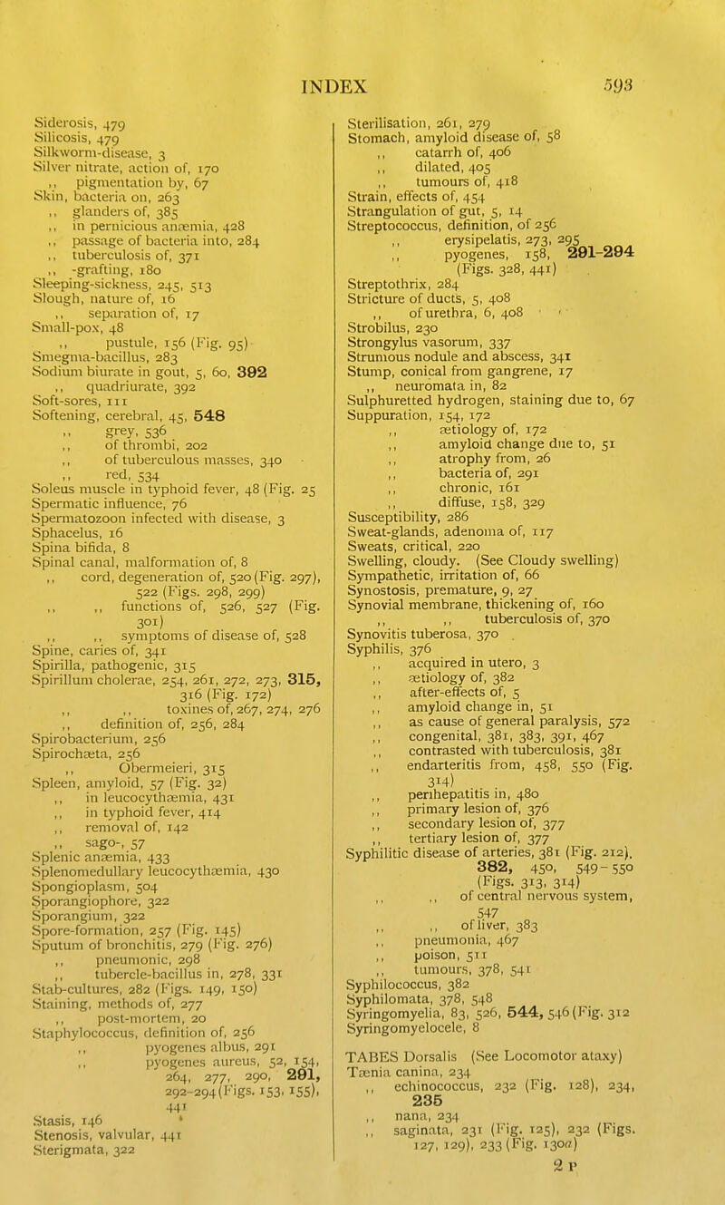 Siderosis, 479 Silicosis, 479 Silkworm-disease, 3 Silver nitrate, action of, 170 ,, pigmentation by, 67 Skin, bacteria on, 263 ,, glanders of, 385 in pernicious anremia, 428 ,, passage of bacteria into, 284 ,, tuberculosis of, 371 ,, -grafting, i8o Sleeping-sickness, 245, 513 Slough, nature of, 16 ,, separation of, T7 Small-pox, 48 ,, pustule, 156 (Fig. 95) Smegma-bacillus, 283 Sodium biurate in gout, 5, 60, 392 quadriurate, 392 Soft-sores, 111 Softening, cerebral, 45, 548 grey, 536 ,, of thrombi, 202 ,, of tuberculous ntasses, 340 '•ed, 534 Soleus muscle in typhoid fever, 48 (Fig. 25 Spermatic influence, 76 Spermatozoon infected with disease, 3 Sphacelus, 16 Spina bifida, 8 Spinal canal, malformation of, 8 ,, cord, degeneration of, 520 (Fig. 297), 522 (Figs. 298, 299) functions of, 526, 527 (Fig. 301) symptoms of disease of, 528 Spine, caries of, 341 Spirilla, pathogenic, 315 Spirillum cholerae, 254, 261, 272, 273, 315, 316 (Fig. 172) ,, ,, to.\ines of, 267,274, 276 ,, definition of, 256, 284 Spirobacteriuni, 256 Spirochceta, 256 ,, Obermeieri, 315 Spleen, amyloid, 57 (Fig. 32) in leucocythajmia, 431 in typhoid fever, 414 ,, removal of, 142 sago-, 57 Splenic anasmia, 433 Splenomedullary leucocythiiemia, 430 Spongioplasm, 504 Sporangiophore, 322 Sporangium, 322 Spore-formation, 257 (Fig. 145) Sputum of bronchitis, 279 (Fig. 276) ,, pneumonic, 298 ,, tubercle-bacillus in, 278, 331 Stab-cultures, 282 (Figs. 149, 150) Staining, methods of, 277 ,, post-mortem, 20 Staphylococcus, definition of, 256 I. pyogenes albus, 291  pyogenes aureus, 52, 154, 264, 277, 290, 291, 292-294(Figs. 153, 155), 441 Stasis, 146 ' Stenosis, valvular, 441 Sterigmata, 322 Sterilisation, 261, 279 Stomach, amyloid disease of, 58 ,, catarrh of, 406 ,, dilated, 405 ,, tumours of, 418 Strain, effects of, 454 Strangulation of gut, 5, 14 Streptococcus, definition, of 256 erysipelatis, 273, 295 pyogenes, 158, 291-294 (Figs. 328, 441) Streptothrix, 284 Stricture of ducts, 5, 408 of urethra, 6, 408 Strobilus, 230 Strongylus vasorum, 337 Strumous nodule and abscess, 341 Stump, conical from gangrene, 17 ,, neuromata in, 82 Sulphuretted hydrogen, staining due to, 67 Suppuration, 154, 172 ,, Eetiology of, 172 amyloid change due to, 51 ,, atrophy from, 26 ,, bacteria of, 291 ,, chronic, i5i ,, diffuse, 158, 329 Susceptibility, 286 Sweat-glands, adenoma of, 117 Sweats, critical, 220 Swelling, cloudy. (See Cloudy swelling) Sympathetic, irritation of, 66 Synostosis, premature, 9, 27 Synovial membrane, thickening of, 160 ,, ,, tuberculosis of, 370 Synovitis tuberosa, 370 . Syphilis, 376 acquired in utero, 3 aetiology of, 382 ,, after-effects of, s ,, amyloid change in, 51 as cause of general paralysis, 572 ,, congenital, 381, 383, 391, 467 ,, contrasted with tuberculosis, 381 ,, endarteritis from, 458, 550 (Fig. 314) ,, perihepatitis in, 480 ,, primary lesion of, 376 ,, secondary lesion of, 377 ,, tertiary lesion of, 377 Syphilitic disease of arteries, 381 (Fig. 212). 382, 450, 549-550 (Figs. 313, 314) ,, ,, of central nervous system, 547 of liver, 383 pneumonia, 467 ,, poison, 511 tumours, 378, 541 Syphilococcus, 382 Syphilomata, 378, 548 Syringomyelia, 83, 526, 544, 546 (Fig. 312 Syringomyelocele, 8 TABES Dorsalis (See Locomotor ataxy) Teenia canina, 234 ,, echinococcus, 232 (Fig. 128), 234, 235 ,, nana, 234 ,, saginata, 231 (Fig. 125), 232 (Figs. 127, 129), 233 (Fig. i30«) 2p