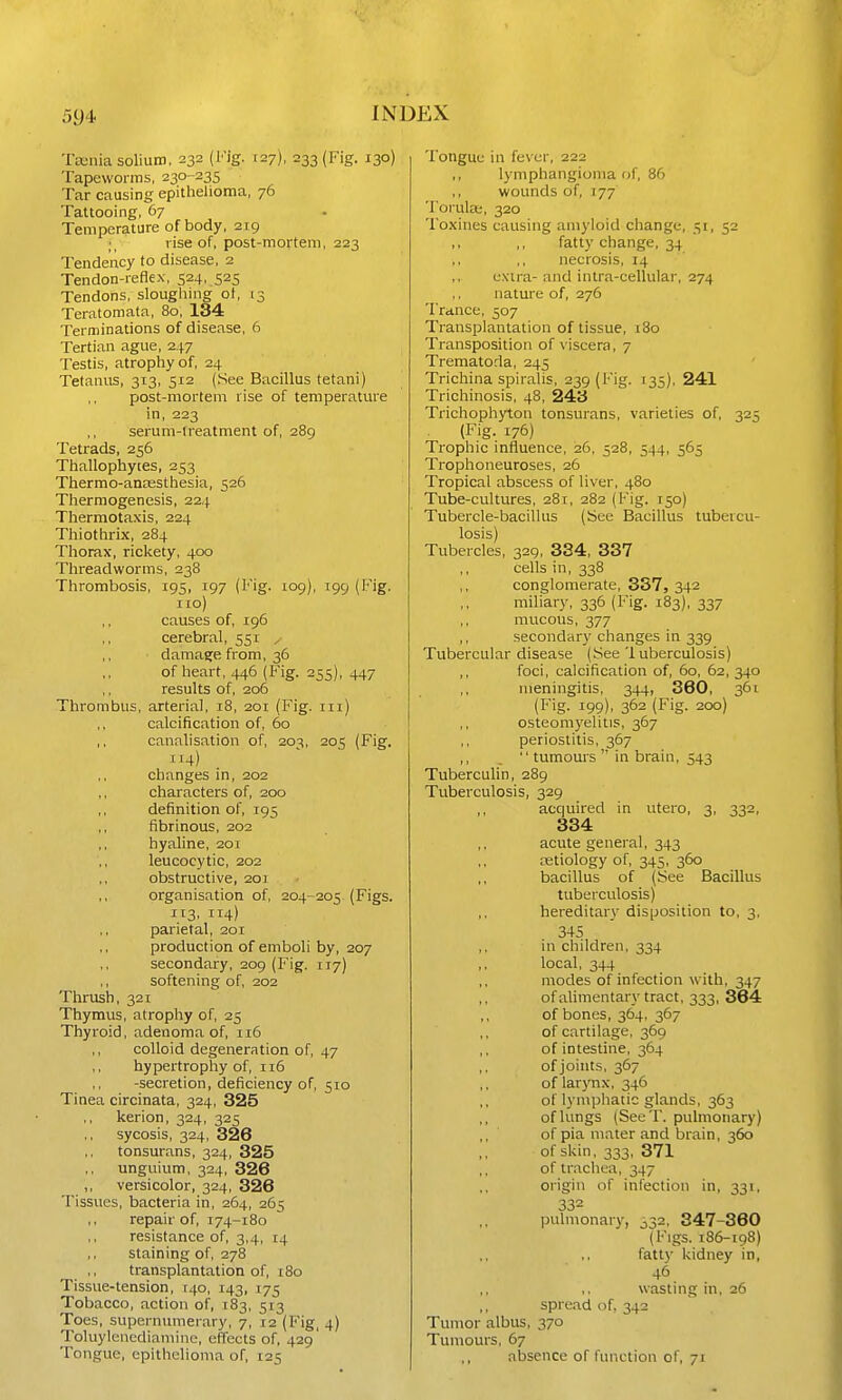 Ta-nia solium, 232 (Kig. 127), 233 (Fig. 130) Tapeworms, 230-235 Tar causing epithelioma, 76 Tattooing, 67 Temperature of body, 219 rise of, post-morteni, 223 Tendency to disease, 2 Tendon-reflex, 524, 525 Tendons, slougliing of, 13 Teratoniata, 80, 134 Terminations of disease, 6 Tertian ague, 247 Testis, atrophy of, 24 Tetanus, 313, 512 (See Bacillus tetani) post-mortem rise of temperature in, 223 serum-lreatment of, 289 Tetrads, 256 Thallophytes, 253 Thermo-anassthesia, 526 Thermogenesis, 224 Thermotaxis, 224 Thiothrix, 284 Thorax, rickety, 400 Threadworms, 238 Thrombosis, 195, 197 (l''ig. 109), 199 {Pig. no) ,, causes of, 196 cerebral, 551 y damage from, 36 of heart, 446 (Fig. 255), 447 results of, 206 Thrombus, arterial, 18, 201 (Fig. in) calcification of, 60 ,, canalisation of, 203, 205 (Fig. 114) changes in, 202 characters of, 200 definition of, 195 fibrinous, 202 hyaline, 201 leucocytic, 202 obstructive, 201 organisation of, 204-205 (Figs. 113. 114) parietal, 201 production of emboli by, 207 secondary, 209 (Fig. 117) softening of, 202 Thrush, 321 Thymus, atrophy of, 25 Thyroid, adenoma of, 116 colloid degeneration of, 47 hypertrophy of, 116 -secretion, deficiency of, 510 Tinea circinata, 324, 325 ,, kerion, 324, 325 sycosis, 324, 326 tonsurans, 324, 325 unguium, 324, 326 ,, versicolor, 324, 326 Tissues, bacteria in, 264, 265 ,, repair of, 174-180 resistance of, 3,4, 14 staining of, 278 transplantation of, 180 Tissue-tension, r4o, 143, 175 Tobacco, action of, 183, 513 Toes, supernumerary, 7, 12 (Fig, 4) Toluylencdiamine, effects of, 429 Tongue, epithelioma of, 125 Tongue in fever, 222 lymphangioma of, 86 wounds of, 177 TorulcB, 320 Toxines causing amyloid change, 51, 52 fatty change, 34 necrosis, 14 cxua- and intra-cellular, 274 nature of, 276 Trance, 507 Transplantation of tissue, 180 Ti-ansposition of viscera, 7 Trematoda, 245 Trichina spiralis, 239 (Fig. 135), 241 Trichinosis, 48, 243 Trichophyton tonsurans, varieties of, 325 (Fig. 176) Trophic influence, 26, 528, 544, 565 Trophoneuroses, 26 Tropical abscess of liver, 480 Tube-cultures, 281, 282 (Fig. 150) Tubercle-bacillus (See Bacillus tubercu- losis) Tubercles, 329, 334, 337 ,, cells in, 338 conglomerate, 337, 342 miliary, 336 (Fig. 183), 337 mucous, 377 ,, secondary changes in 339 Tubercular disease (See 1 uberculosis) ,, foci, calcification of, 60, 62, 340 meningitis, 344, 360, 361 (Fig. 199), 362 (Fig. 200) ,, osteom3'elitis, 367 periostitis, 367 ,, . tumours in brain, 543 Tuberculin, 289 Tuberculosis, 329 acquired in utero, 3, 332, 334 acute general, 343 oetiology of, 345, 360 bacillus of (See Bacillus tuberculosis) hereditary disposition to, 3, 345 in children, 334 local, 344 modes of infection with, 347 of alimentary tract, 333, 364 of bones, 364, 367 of cartilage, 369 of intestine, 364 ,, of joints, 367 of larjmx, 346 of lymphatic glands, 363 of lungs (SeeT. pulmonary) of pia mater and brain, 360 of skin, 333, 371 ,, of trachea, 347 origin of infection in, 331, 332 pulmonary, 332, 347-360 (Figs. 186-198) fatty kidney in, 46 wasting in, 26 spread of, 342 Tumor albus, 370 Tumours, 67 absence of function of, 71