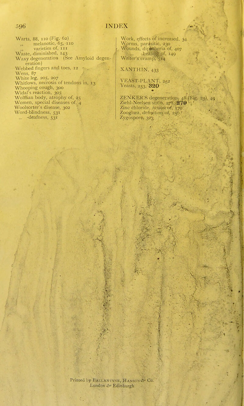 Warts, 88, no (Fig. 62) ,, melanotic, 65, no ,, varieties of, in Waste,, diminished, 143 y Waxy degeneration (See Amyloid degen-' eration) Webhed fingers and toes, 12 ' , Wens, 87 White leg, 205, 207 Whitlows, necrosis of tendons in, 13 Wliooping cough, 300 Widal's reaction, 305 Wolffian body, atrophy of, 25 Women, special diseases of, 4 Woolsorter's disease, 302 Word-blindness, 531 ,, -deafness, 531 Work, effects of increased, 34 \\Comis, parisitic, 230 Wgunds, di]jjetiieria of, 407 'M- , . 'heali^f, 149 Waters cramp, 514 ■ XANTHIN, 433 YEAST-PLANT., 252 Yeasts, 253, 320 ZENKER!S degeneration 1 48. (Big. 25), 49 Ziehl-Neelsen stairt, 378,.279 \ ' Zinc chloride, action of, 170 Zooglcea, defitjition of, 256 ■ Zygospore, 323 re- printed by BAi.lantyn'e,.;Hanson'S' Co'- London Edinburgh