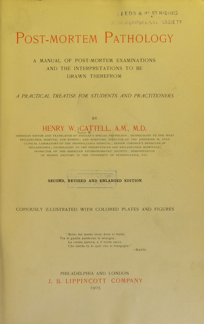 Post-mortem Pathology A MANUAL OF POST-MORTEM EXAMINATIONS AND THE INTERPRETATIONS TO BE DRAWN THEREFROM A PRACTICAL TREATISE FOR STUDENTS AND PRACTITIONERS BY HENRY W.^OVITELL, A.M., M.D. AMERICAN EDITOR AND TRANSLATOR OF ZIEGUER'S SPECIAL PATHOLOGY; PATHOLOGIST TO THE WEST PHILADELPHIA HOSPITAL FOR WOMEN; AND SOMETIME DIRECTOR OF THE JOSEPHINE M. AVER CLINICAL LABORATORY OF THE PENNSYLVANIA HOSPITAL; SENIOR CORONER'S PHYSICIAN OF PHILADELPHIA; PATHOLOGIST TO THE PRESBYTERIAN AND PHILADELPHIA HOSPITALS; PROSECTOR OF THE AMERICAN ANTHROPOMETRIC SOCIETY ; DEMONSTRATOR OF MORBID ANATOMY IN THE UNIVERSITY OF PENNSYLVANIA, ETC. SECOND, REVISED AND ENLARGED EDITION COPIOUSLY ILLUSTRATED WITH COLORED PLATES AND FIGURES Rotto dal mento insin dove si trulla. Tra le gambe pendevaii le minugia; La corata pareva, e il tristo sacco Che inerda fa di quel Che si traiiKUgia. —DanTH PHILADELPHIA AND LONDON J. B. LIPPINCOTT COMPANY 1905