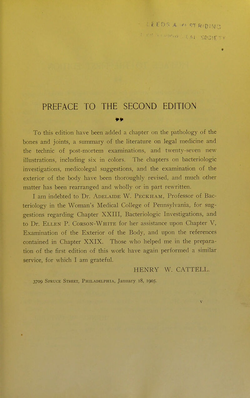 To this edition have been added a chapter on the pathology of the bones and joints, a summaiy of the literature on legal medicine and the technic of post-mortem examinations, and twenty-seven new illustrations, including six in colors. The chapters on bacteriologic investigations, medicolegal suggestions, and the examination of the exterior of the body have been thoroughly revised, and much other matter has been rearranged and wdiolly or in part rewritten. I am indebted to Dr. Adelaide W. Peckham, Professor of Bac- teriolog}^ in the Woman's Medical College of Pennsylvania, for sug- gestions regarding Chapter XXIII, Bacteriologic Investigations, and to Dr. Ellen P. Corson-White for her assistance upon Chapter V, Examination of the Exterior of the Body, and upon the references contained in Chapter XXIX. Those who helped me in the prepara- tion of the first edition of this work have again performed a similar service, for which I am grateful. HENRY W. CATTELL. 3709 Spruce Street, Philadelphia, January 18, 1905.