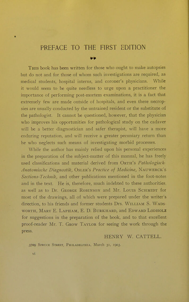 ¥¥ This book has been written for those who ought to make autopsies but do not and for those of whom such investigations are required, as medical students, hospital interns, and coroner's physicians. While it would seem to be quite needless to urge upon a practitioner the importance of performing post-mortem examinations, it is a fact that extremely few are made outside of hospitals, and even there necrop- sies are usually conducted by the untrained resident or the substitute of the pathologist. It cannot be questioned, however, that the physician who improves his opportunities for pathological study on the cadaver will be a better diagnostician and safer therapist, will have a more enduring reputation, and will receive a greater pecuniary return than he who neglects such means of investigating morbid processes. While the author has mainly relied upon his personal experiences in the preparation of the subject-matter of this manual, he has freely used classifications and material derived from Orth's PathologiscJv Anatomische Diagnostik, Osler's Practice of Medicine, Nauwerck's Sections-Technik, and other publications mentioned in the foot-notes and in the text. He is, therefore, much indebted to these authorities, as well as to Dr. George Robinson and Mr. Louis Schmidt for most of the drawings, all of which were prepared under the writer's direction, to his friends and former students Drs. William S. Wads- worth, Mary E. Lapham, E. D. Burkhard, and Edward Lodholz for suggestions in the preparation of the book, and to that excellent proof-reader Mr. T. Grow Taylor for seeing the work through the press. HENRY W. CATTELL. 3709 Spruce Street, Philadelphia, March 31, 1903.