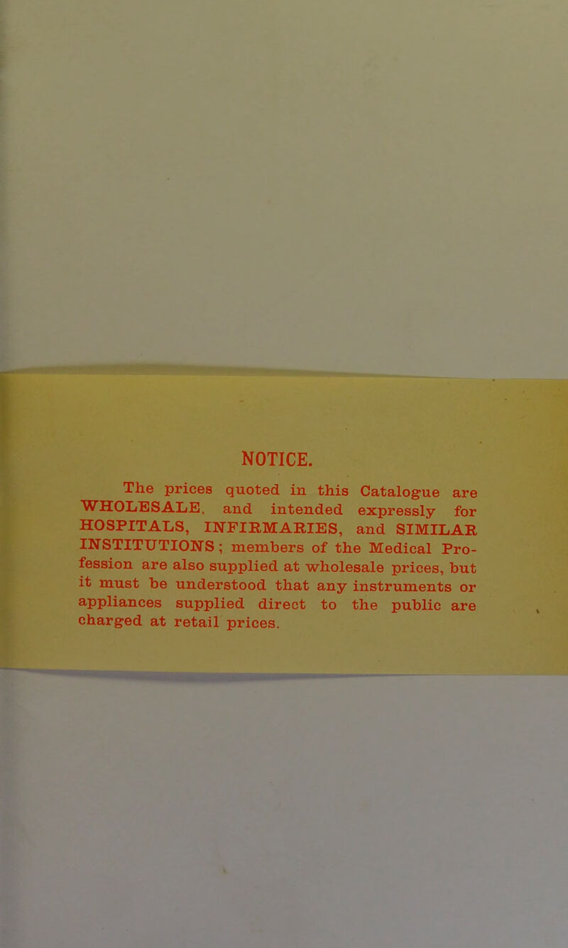 NOTICE. The prices quoted in this Catalogue are WHOIiBSALE. and intended expressly for HOSPITALS, IlSrFIRMARIES, and SIMILAR INSTITUTIONS; members of the Medical Pro- fession are also supplied at wholesale prices, but it must be understood that any instruments or appliances supplied direct to the public are charged at retail prices.