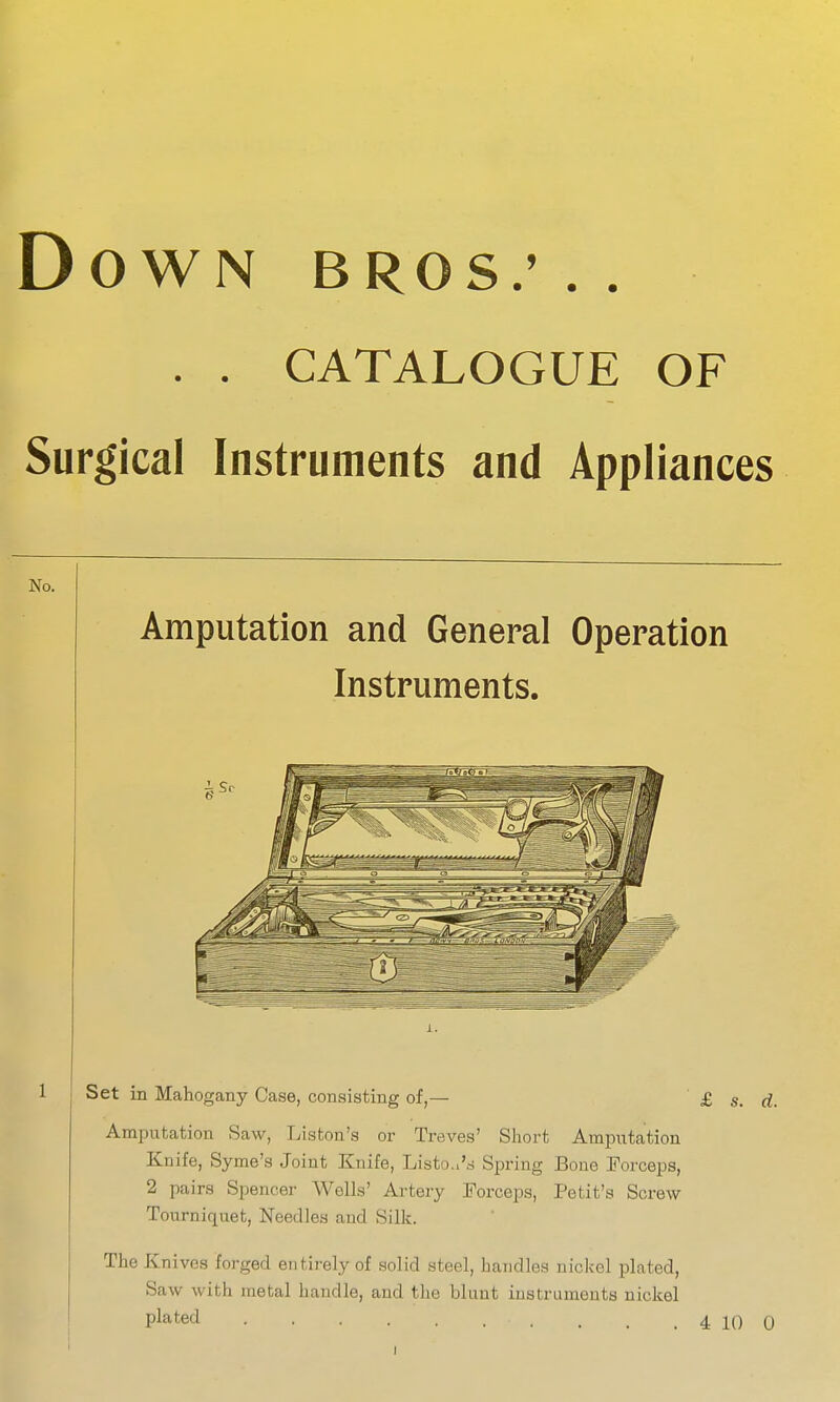 OWN BROS.' . . . . CATALOGUE OF gical Instruments and Appliances Amputation and General Operation Instruments. Set in Mahogany Case, consisting of,— £ s. Amputation Saw, Liston's or Treves' Short Amputation Knife, Syme's Joint Knife, Listoa'd Spring Bone Forceps, 2 pairs Spencer Wells' Artery Forceps, Petit's Screw Tourniquet, Needles and Silk. The Knives forged entirely of solid steel, handles nickel plated, Saw with metal handle, and the blunt instruments nickel