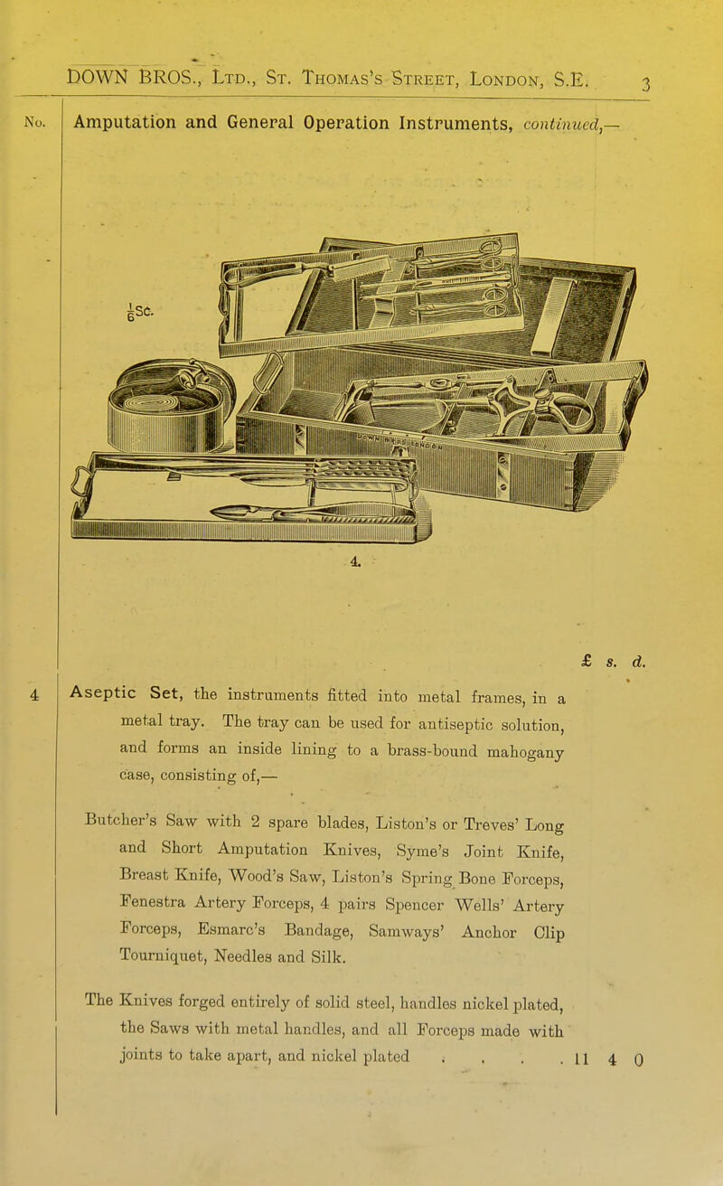 Amputation and General Operation Instruments, continued,— 4. £ s. Aseptic Set, the instruments fitted into metal frames, in a metal tray. The tray can be used for antiseptic solution, and forms an inside lining to a brass-bound mahogany case, consisting of,— Butcher's Saw with 2 spare blades, Liston's or Treves' Long and Short Amputation Knives, Syme's Joint Knife, Breast Knife, Wood's Saw, Liston's Spring Bone Forceps, Fenestra Artery Forceps, 4 pairs Spencer Wells' Artery Forceps, Eamarc's Bandage, Samways' Anchor Clip Tourniquet, Needles and Silk, The Knives forged entirely of solid steel, handles nickel plated, the Saws with metal handles, and all Forceps made with joints to take apart, and nickel plated . . . .114