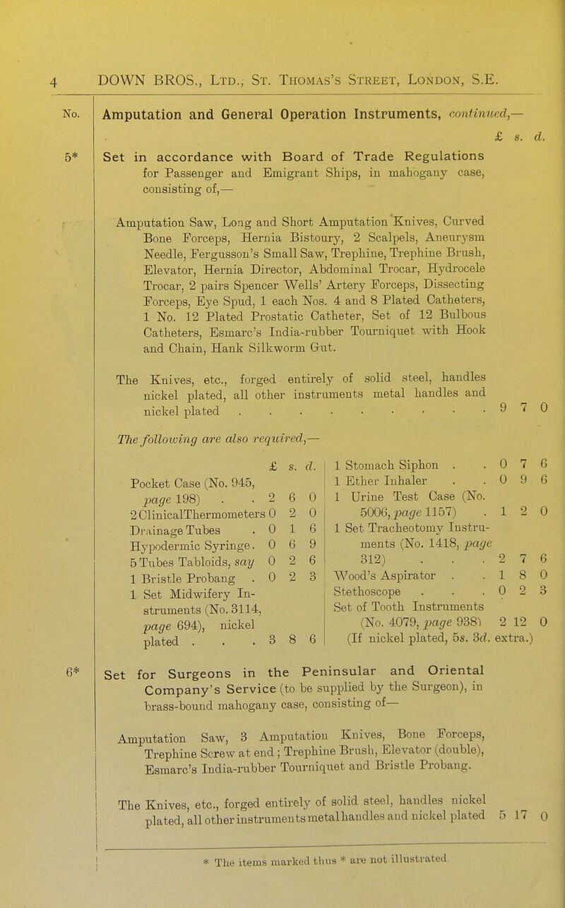 Amputation and General Operation Instruments, continued — £ s. d. Set in accordance with Board of Trade Regulations for Passenger and Emigrant Ships, in mahogany case, consisting of,— Amputation Saw, Loag and Short Amputation Knives, Curved Bone Foi'ceps, Hernia Bistoury, 2 Scalpels, Aneurysm Needle, Tergusson's Small Saw, Trephine, Trephine Brush, Elevator, Hernia Director, Abdominal Trocar, Hydrocele Trocar, 2 pairs Spencer Wells' Artery Forceps, Dissecting Forceps, Eye Spud, 1 each Nos. 4 and 8 Plated Catheters, 1 No. 12 Plated Prostatic Catheter, Set of 12 Bulbous Catheters, Esmarc's India-rubber Toui-niquet with Hook and Chain, Hank Silkworm Gut. The Knives, etc., forged entirely of solid steel, handles nickel plated, all other instruments metal handles and nickel plated . . . . • • • • .970 TJie folloiving are also required,— £ s. d. Pocket Case (No. 945, jjage 198) 2 6 0 2 ClinicalThermometers 0 2 0 Di-iiinage Tubes 0 1 6 Hypodermic Syringe. 0 6 9 5 Tubes Tabloids, say 0 2 6 1 Bristle Probang . 0 2 3 1 Set Midwifery In- struments (No. 3114, page 694), nickel 6 plated . 3 8 1 stomach Siphon . .076 1 Ether Inhaler . .096 1 Urine Test Case (No. 5006, ^a^e 1157) .12 0 1 Set Tracheotomy Instru- ments (No. 1418, page 312) . . .276 j Wood's Aspirator . .18 0 Stethoscope . . .023 Set of Tooth Instruments (No. 4079, jJage 2 12 0 (If nickel plated, 5s. Bd. extra.) Set for Surgeons in the Peninsular and Oriental Company's Service (to be supplied by the Surgeon), in brass-bound mahogany case, consisting of— Amputation Saw, 3 Amputation Knives, Bone Forceps, Trephine Screw at end ; Trephine Brush, Elevator (double), Esmarc's India-rubber Tourniquet and Bristle Probang. The Knives, etc., forged entirely of solid steel, handles nickel plated, all otherinstrumentsmetalhandles and nickel plated 5 17 0 * The items marked thus * are not illustrated.